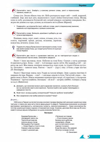 Україна
■ 1 .) Прочитайте текст. Знайдіть у кожному реченні слова, ужиті в переносному
' значенні, назвіть їх.
Сонце сіло. Землю обняла тиха ніч. Небо розгорнуло намет свій — синій, широкий,
глибокий. Зорі, мов малі діти, видивлялися з нього своїми блискучими очима. Місяць
плив по небу, розливаючи білуватий світ, котрий мішався з вечірніми померками. Без­
журно він дивився на горн, долини, на втихаюче місто (ПанасМирний).
• Поміркуйте, що втратив би текст, якби всі слова, ужиті в переносному значенні,
замінили на їх відповідники з прямим значенням.
Прочитайте слова. Випишіть архаїзми й доберіть до них
сучасні відповідники.
Поміщик, князь, перст, повіт, очіпок, гетьман, уста, гла-
голити, хорунжий, кріпак, ратуша, вельможа, аероплан,
кожум’яка, печеніги, чумак, чоло.
Г З Підкресліть першу букву кожного виписаного слова. Із них
е має вийти назва птаха, що гніздиться в Поліссі й інших ре­
гіонах України.
Прочитайте два тексти з однаковим змістом, де не повторюється жодна з
повнозначних частин мови, і виконайте завдання.
Текст 1. Ішов мисливець лісом. Побачив на гілці білку. Скинув з плеча рушницю
й націлився у/вись. Білка —скік! —та й визирає здаля з віття. Він мерщій у/слід —зві­
рятко ще далі. Мисливець поспішив навпростець через кущі, та тільки й бачив пустун­
ку. Огледівся — навколо хаща. Раптом — гвалт! — угруз у яму. А білка з/гори: ках-ках
(О. Пономарів).
Текст 2. Простував ловець гаєм. Уздрів на галузці вивірку. Зняв з рамена гвинтівку й
направив до/гори. Вивірка —плиг! — і виглядає оддалік із гілля. Той хутчій слідом —тва­
ринка знову в/дсиїеч. Ловець поквапився прямцем крізь чагарі, а її, капосниці, і слід пропав.
Подивився —кругом гущавина. Зненацька —ой леле! —застряв у вибоїні. А вивірка з/верху:
ха-ха (А. Матвієнко).
A. Доведіть, що синоніми можуть мати однакове значення, а можуть бути близьки­
ми за значенням (мати різні відтінки). Проілюструйте свої думки прикладами з
наведених текстів.
Б. Який текст, на вашу думку, колоритніший? Чому ви зробили такий вибір?
B. Яке з виділених слів треба написати окремо? Чому?
До речі...
1934 року в Парижі на лінгвістичному конгресі провідні фахівці світу визнали українську мову
третьою з-поміж усіх мов світу (після французької та фарсі). Переможців визначали за різними
критеріями: милозвучність, синтаксична гнучкість, лексичні можливості... Саме синонімічне ба­
гатство української мови є однією з її прикметних ознак. Скажімо, дієслово бити має аж 45 сино­
німів! А скільки віршів побудовано на цьому мовному багатстві...
Балакуни
Будував базіка дім —
сім дверей і вікон сім.
Торохтій допомагав:
язиком дошки тесав.
Метушився Пустомеля:
— Скоро будуть стіни й стеля.
Говорун клав на словах
з жерсті цинкової дах.
І Патякало не плакав:
— Я усе покрию лаком.
Балакун все щебетав,
нахвалявся, обіцяв
для гостей спекти в печі
пиріжки та калачі.
В дім без вікон, без дверей
Лепетун скликав гостей.
О. Сенатович
 