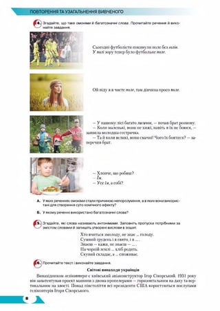 ПОВТОРЕННЯ ТА УЗАГАЛЬНЕННЯ ВИВЧЕНОГО
Згадайте, що таке омоніми й багатозначні слова. Прочитайте речення й вико­
найте завдання.
Сьогодні футболісти покинули поле без голів.
У полі зору тепер було футбольне поле.
Ой піду я в чисте поле, там дівчина просо поле.
—У нашому лісі багато лисичок, —почав брат розмову.
— Коли маленькі, вони не хижі, навіть я їх не боюся, —
заявила молодша сестричка.
—Та й коли великі, вони смачні! Чого їх боятися? —за­
перечив брат.
' * £ •
- ~ *■П і Ь ч г —Хлопче, що робиш?
—їм
г ■««. ^ —Усе їм, а собі?
А. У яких реченнях омоніми стали причиною непорозуміння, а в яких вони викорис­
тані для створення суто комічного ефекту?
Б. У якому реченні використано багатозначні слова?
Згадайте, які слова називають антонімами. Заповніть пропуски потрібними за
змістом словами й запишіть утворені вислови в зошит.
Хто вчиться змолоду, не знає ... голоду.
Сумний грудень і в свято, і в ....
Знаєш —кажи, не знаєш —....
На чорній землі... хліб родить.
Скупий складає, а ... споживає.
Прочитайте текст і виконайте завдання.
Світові винаходи українців
Винахідником гелікоптера є київський авіаконструктор Ігор Сікорський. 1931 року
він запатентував проект машини з двома пропелерами —горизонтальним на даху та вер­
тикальним на хвості. Понад півстоліття всі президенти С111А користуються послугами
гелікоптерів Ігоря Сікорського.
 