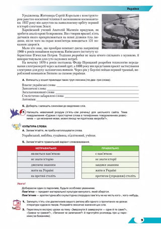 Україна
Уродженець Житомира Сергій Корольов є конструкто­
ром ракетно-космічної техніки й засновником космонавти­
ки. 1957 року він запустив на навколоземну орбіту перший
в історії супутник Землі.
Харківський учений Анатолій Малихін придумав, як
зробити аналіз крові безкровним. Він створив прилад, п'ять
датчиків якого прикріплюються на певні ділянки тіла лю­
дини, після чого на екран комп’ютера виводиться 131 по­
казник здоров’я.
Мало хто знає, що прообраз компакт-диска наприкінці
1960-х років винайшов науковець Київського інституту кі­
бернетики В’ячеслав Петров. Тодішня розробка не мала нічого спільного з музикою, її
використовували для суто наукових потреб.
На початку 1870-х років полтавець Федір Піроцький розробив технологію переда­
вання електроенергії через залізний дріт, а 1880 року він представив проект застосування
електрики для руху залізничних потягів. Через рік у Берліні поїхав перший трамвай, ви­
роблений компанією Siemens за схемою українця.
А. Випишіть у зошит приклади таких груп лексики (подва-три слова).
Власне українські слова:________________________________________________________
Запозичені слова:________________________________________________________________
Загальновживані слова:__________________________________________________________
Стилістично забарвлені слова:___________________________________________________
Антоніми:
Б. Доберіть і запишіть синоніми до виділених слів.
Напишіть невеликий роздум (п ’ять-сім речень) для шкільного сайта. Тема
повідомлення «Суржик і просторічні слова в телефонних повідомленнях ровес­
ників — це незнання мови, мовні лінощі чи підліткова хвороба?».
КУЛЬТУРАСЛОВА
А. Запам'ятайте, як треба наголошувати слова.
Український, вибоїна, гущавина, підлітковий, учення.
Б. Запам'ятайте правильний варіант слововживання.
НЕПРАВИЛЬНО ПРАВИЛЬНО
являється пам’яткою є пам’яткою
не знати історію не знати історії
дякуючи знанням завдяки знанням
жити на Україні жити в Україні
на протязі століть протягом (упродовж) століть
Увага!
Добираючи один із паронімів, будьте особливо уважними.
Пам’ятка — предмет матеріальної культури минулого, який зберігся.
Пам’ятник — архітектурна або скульптурна споруда в пам'ять чи на честь кого-, чого-небудь.
ТоиДЗЕі 2_
Запишіть п’ять-сім діалектизмів вашого регіону або одного з прочитаних на уроках
літератури художніх творів. Розкрийте лексичне значення цих слів.
Перегляньте експрес-уроки на тему «Змерзнути й замерзнути — одне й те саме?»,
«Гривна чи гривня?», «Питання чи запитання?» й підготуйте розповідь про ці паро­
німи (за бажанням).
 