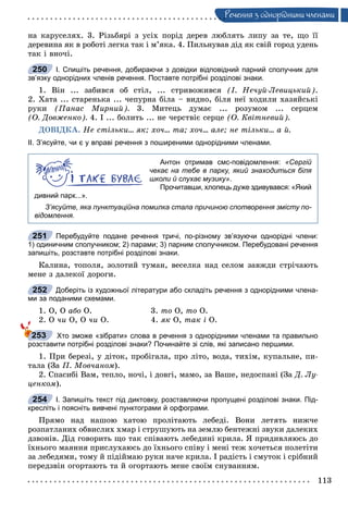113
Ðå÷åííÿ ç îäíîðiäíèìè ÷ëåíàìè
íà êàðóñåëÿõ. 3. Ðіçüáÿðі ç óñіõ ïîðіä äåðåâ ëþáëÿòü ëèïó çà òå, ùî її
äåðåâèíà ÿê â ðîáîòі ëåãêà òàê і ì’ÿêà. 4. Ïèëüíóâàâ äіä ÿê ñâіé ãîðîä óäåíü
òàê і âíî÷і.
І. Спишіть речення, добираючи з довідки відповідний парний сполучник для
зв’язку однорідних членів речення. Поставте потрібні розділові знаки.
1. Âіí ... çàáèâñÿ îá ñòіë, ... ñòðèâîæèâñÿ (І. Íå÷óé-Ëåâèöüêèé).
2. Õàòà ... ñòàðåíüêà ... ÷åïóðíà áіëà – âèäíî, áіëÿ íåї õîäèëè õàçÿéñüêі
ðóêè (Ïàíàñ Ìèðíèé). 3. Ìèòåöü äóìàє ... ðîçóìîì ... ñåðöåì
(Î. Äîâæåíêî). 4. І ... áîëèòü ... íå ÷åðñòâіє ñåðöå (Î. Êâіòíåâèé).
ÄÎÂІÄÊÀ. Íå ñòіëüêè... ÿê; õî÷... òà; õî÷... àëå; íå òіëüêè... à é.
ІІ. З’ясуйте, чи є у вправі речення з поширеними однорідними членами.
Антон отримав смс-повідомлення: «Сергій
чекає на тебе в парку, який знаходиться біля
школи й слухає музику».
Прочитавши, хлопець дуже здивувався: «Який
дивний парк...».
З’ясуйте, яка пунктуаційна помилка стала причиною спотворення змісту по-
відомлення.
Перебудуйте подане речення тричі, по-різному зв’язуючи однорідні члени:
1) одиничним сполучником; 2) парами; 3) парним сполучником. Перебудовані речення
запишіть, розставте потрібні розділові знаки.
Êàëèíà, òîïîëÿ, çîëîòèé òóìàí, âåñåëêà íàä ñåëîì çàâæäè ñòðі÷àþòü
ìåíå ç äàëåêîї äîðîãè.
Доберіть із художньої літератури або складіть речення з однорідними члена-
ми за поданими схемами.
1. Î, Î àáî Î. 3. òî Î, òî Î.
2. Î ÷è Î, Î ÷è Î. 4. ÿê Î, òàê і Î.
Хто зможе «зібрати» слова в речення з однорідними членами та правильно
розставити потрібні розділові знаки? Починайте зі слів, які записано першими.
1. Ïðè áåðåçі, ó äіòîê, ïðîáіãàëà, ïðî ëіòî, âîäà, òèõіì, êóïàëüíå, ïè-
òàëà (Çà Ï. Ìîâ÷àíîì).
2. Ñïàñèáі Âàì, òåïëî, íî÷і, і äîâãі, ìàìî, çà Âàøå, íåäîñïàíі (Çà Ä. Ëó-
öåíêîì).
І. Запишіть текст під диктовку, розставляючи пропущені розділові знаки. Під-
кресліть і поясніть вивчені пунктограми й орфограми.
Ïðÿìî íàä íàøîþ õàòîþ ïðîëiòàþòü ëåáåäi. Âîíè ëåòÿòü íèæ÷å
ðîçïàòëàíèõ îáâèñëèõ õìàð i ñòðóøóþòü íà çåìëþ áåíòåæíi çâóêè äàëåêèõ
äçâîíiâ. Äiä ãîâîðèòü ùî òàê ñïiâàþòü ëåáåäèíi êðèëà. ß ïðèäèâëÿþñü äî
їõíüîãî ìàÿííÿ ïðèñëóõàþñü äî їõíüîãî ñïiâó i ìåíi òåæ õî÷åòüñÿ ïîëåòiòè
çà ëåáåäÿìè, òîìó é ïiäiéìàþ ðóêè íà÷å êðèëà. I ðàäiñòü i ñìóòîê i ñðiáíèé
ïåðåäçâií îãîðòàþòü òà é îãîðòàþòü ìåíå ñâîїì ñíóâàííÿì.
250
251
252
253
254
 