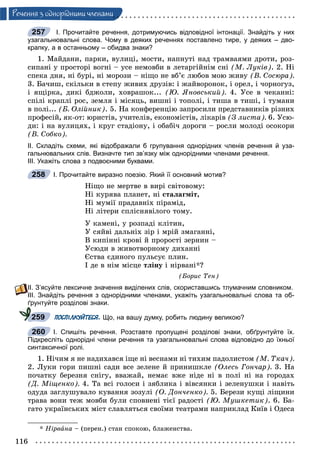 116
Ðå÷åííÿ ç îäíîðiäíèìè ÷ëåíàìè
І. Прочитайте речення, дотримуючись відповідної інтонації. Знайдіть у них
узагальнювальні слова. Чому в деяких реченнях поставлено тире, у деяких – дво-
крапку, а в останньому – обидва знаки?
1. Ìàéäàíè, ïàðêè, âóëèöі, ìîñòè, íàïíóòі íàä òðàìâàÿìè äðîòè, ðîç-
ñèïàíі ó ïðîñòîðі âîãíі – óñå íåìîâáè â ëåòàðãіéíіì ñíі (Ì. Ëóêіâ). 2. Íі
ñïåêà äíÿ, íі áóðі, íі ìîðîçè – íіùî íå âá’є ëþáîâ ìîþ æèâó (Â. Ñîñþðà).
3. Áà÷èø, ñêіëüêè â ñòåïó æèâèõ äðóçіâ: і æàéâîðîíîê, і îðåë, і ÷îðíîãóç,
і ÿùіðêà, äèêі áäæîëè, õîâðàøîê... (Þ. ßíîâñüêèé). 4. Óñå â ÷åêàííі:
ñïіëі êðàïëі ðîñ, çåìëÿ і ìіñÿöü, âèøíі і òîïîëі, і òèøà â òèøі, і òóìàíè
â ïîëі... (Á. Îëіéíèê). 5. Íà êîíôåðåíöіþ çàïðîñèëè ïðåäñòàâíèêіâ ðіçíèõ
ïðîôåñіé, ÿê-îò: þðèñòіâ, ó÷èòåëіâ, åêîíîìіñòіâ, ëіêàðіâ (Ç ëèñòà). 6. Óñþ-
äè: і íà âóëèöÿõ, і êðóã ñòàäіîíó, і îáàáі÷ äîðîãè – ðîñëè ìîëîäі îñîêîðè
(Â. Ñîáêî).
ІІ. Складіть схеми, які відображали б групування однорідних членів речення й уза-
гальнювальних слів. Визначте тип зв’язку між однорідними членами речення.
ІІІ. Укажіть слова з подвоєними буквами.
І. Прочитайте виразно поезію. Який її основний мотив?
Íіùî íå ìåðòâå â âèðі ñâіòîâîìó:
Íі êóðÿâà ïëàíåò, íі ñòàëàãìіò,
Íі ìóìії ïðàäàâíіõ ïіðàìіä,
Íі ëіòåðè ñïëіñíÿâіëîãî òîìó.
Ó êàìåíі, ó ðîçïàäі êëіòèí,
Ó ñÿéâі äàëüíіõ çіð і ìðіé çìàãàííі,
Â êèïіííі êðîâі é ïðîðîñòі çåðíèí –
Óñþäè â æèâîòâîðíîìó äèõàííі
Єñòâà єäèíîãî ïóëüñóє ïëèí.
І äå â íіì ìіñöå òëіíó і íіðâàíі*?
(Áîðèñ Òåí)
ІІ. З’ясуйте лексичне значення виділених слів, скориставшись тлумачним словником.
ІІІ. Знайдіть речення з однорідними членами, укажіть узагальнювальні слова та об-
ґрунтуйте розділові знаки.
ПОСПІЛКУЙТЕСЯ. Що, на вашу думку, робить людину великою?
І. Спишіть речення. Розставте пропущені розділові знаки, обґрунтуйте їх.
Підкресліть однорідні члени речення та узагальнювальні слова відповідно до їхньої
синтаксичної ролі.
1. Íі÷èì ÿ íå íàäèõàâñÿ іùå íі âåñíàìè íі òèõèì ïàäîëèñòîì (Ì. Òêà÷).
2. Ëóêè ãîðè ïèøíі ñàäè âñå çåëåíå é ïðèíèøêëå (Îëåñü Ãîí÷àð). 3. Íà
ïî÷àòêó áåðåçíÿ ñíіãó, ââàæàé, íåìàє âæå íіäå íі â ïîëі íі íà ãîðîäàõ
(Ä. Ìіùåíêî). 4. Òà âñі ãîëîñè і çÿáëèêà і âіâñÿíêè і çåëåíóøêè і íàâіòü
îäóäà çàãëóøóâàëî êóâàííÿ çîçóëі (Î. Äîí÷åíêî). 5. Áåðåçè êóùі ëіùèíè
òðàâà âîíè òåæ ìîâáè áóëè ñïîâíåíі òієї ðàäîñòі (Þ. Ìóøêåòèê). 6. Áà-
ãàòî óêðàїíñüêèõ ìіñò ñëàâëÿòüñÿ ñâîїìè òåàòðàìè íàïðèêëàä Êèїâ і Îäåñà
* Íіðâàíà – (ïåðåí.) ñòàí ñïîêîþ, áëàæåíñòâà.
257
258
259
260
 