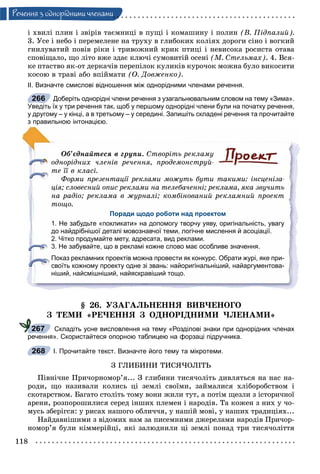 118
Ðå÷åííÿ ç îäíîðiäíèìè ÷ëåíàìè
і õâèëі ïëèí і çâіðіâ òàєìíèöі â ïóùі і êîìàøèíó і ïîëèí (Â. Ïіäïàëèé).
3. Óñå і íåáî і ïåðåìåëåíå íà òðóõó â ãëèáîêèõ êîëіÿõ äîðîãè ñіíî і âîãêèé
ãíèëóâàòèé ïîâіâ ðіêè і òðèâîæíèé êðèê ïòèöі і íåâèñîêà ðîñèñòà îòàâà
ñïîâіùàëî, ùî ëіòî âæå çäàє êëþ÷і ñóìîâèòіé îñåíі (Ì. Ñòåëüìàõ). 4. Âñÿ-
êå ïòàñòâî ÿê-îò äåðêà÷іâ ïåðåïіëîê êóëèêіâ êóðî÷îê ìîæíà áóëî âèêîñèòè
êîñîþ â òðàâі àáî âïіéìàòè (Î. Äîâæåíêî).
ІІ. Визначте смислові відношення між однорідними членами речення.
Доберіть однорідні члени речення з узагальнювальним словом на тему «Зима».
Уведіть їх у три речення так, щоб у першому однорідні члени були на початку речення,
у другому – у кінці, а в третьому – у середині. Запишіть складені речення та прочитайте
з правильною інтонацією.
Îá’єäíàéòåñÿ â ãðóïè. Ñòâîðіòü ðåêëàìó
îäíîðіäíèõ ÷ëåíіâ ðå÷åííÿ, ïðîäåìîíñòðóé-
òå її â êëàñі.
Ôîðìè ïðåçåíòàöії ðåêëàìè ìîæóòü áóòè òàêèìè: іíñöåíіçà-
öіÿ; ñëîâåñíèé îïèñ ðåêëàìè íà òåëåáà÷åííі; ðåêëàìà, ÿêà çâó÷èòü
íà ðàäіî; ðåêëàìà â æóðíàëі; êîìáіíîâàíèé ðåêëàìíèé ïðîåêò
òîùî.
Поради щодо роботи над проектом
1. Не забудьте «покликати» на допомогу творчу уяву, оригінальність, увагу
до найдрібнішої деталі мовознавчої теми, логічне мислення й асоціації.
2. Чітко продумайте мету, адресата, вид реклами.
3. Не забувайте, що в рекламі кожне слово має особливе значення.
Показ рекламних проектів можна провести як конкурс. Обрати журі, яке при-
своїть кожному проекту одне зі звань: найоригінальніший, найаргументова-
ніший, найсмішніший, найяскравіший тощо.
§ 26. ÓÇÀÃÀËÜÍÅÍÍß ÂÈÂ×ÅÍÎÃÎ
Ç ÒÅÌÈ «ÐÅ×ÅÍÍß Ç ÎÄÍÎÐІÄÍÈÌÈ ×ËÅÍÀÌÈ»
Складіть усне висловлення на тему «Розділові знаки при однорідних членах
речення». Скористайтеся опорною таблицею на форзаці підручника.
І. Прочитайте текст. Визначте його тему та мікротеми.
Ç ÃËÈÁÈÍÈ ÒÈÑß×ÎËІÒÜ
Ïіâíі÷íå Ïðè÷îðíîìîð’ÿ... Ç ãëèáèíè òèñÿ÷îëіòü äèâëÿòüñÿ íà íàñ íà-
ðîäè, ùî íàçèâàëè êîëèñü öі çåìëі ñâîїìè, çàéìàëèñÿ õëіáîðîáñòâîì і
ñêîòàðñòâîì. Áàãàòî ñòîëіòü òîìó âîíè æèëè òóò, à ïîòіì ùåçëè ç іñòîðè÷íîї
àðåíè, ðîçïîðîøèëèñÿ ñåðåä іíøèõ ïëåìåí і íàðîäіâ. Òà êîæåí ç íèõ ó ÷î-
ìóñü çáåðіãñÿ: ó ðèñàõ íàøîãî îáëè÷÷ÿ, ó íàøіé ìîâі, ó íàøèõ òðàäèöіÿõ...
Íàéäàâíіøèìè ç âіäîìèõ íàì çà ïèñåìíèìè äæåðåëàìè íàðîäіâ Ïðè÷îð-
íîìîð’ÿ áóëè êіììåðіéöі, ÿêі çàëþäíèëè öі çåìëі ïîíàä òðè òèñÿ÷îëіòòÿ
266
267
268
 