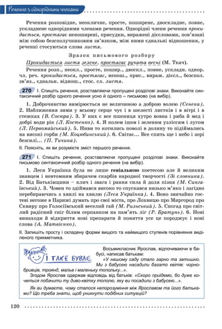 120
Ðå÷åííÿ ç îäíîðiäíèìè ÷ëåíàìè
Ðå÷åííÿ ðîçïîâіäíå, íåîêëè÷íå, ïðîñòå, ïîøèðåíå, äâîñêëàäíå, ïîâíå,
óñêëàäíåíå îäíîðіäíèìè ÷ëåíàìè ðå÷åííÿ. Îäíîðіäíі ÷ëåíè ðå÷åííÿ ïðîêè-
äàєòüñÿ, ïðîñòÿãàє íåïîøèðåíі, ïðèñóäêè, âèðàæåíі äієñëîâàìè, ïîâ’ÿçàíі
ìіæ ñîáîþ áåçñïîëó÷íèêîâèì çâ’ÿçêîì, ìіæ íèìè єäíàëüíі âіäíîøåííÿ, ó
ðå÷åííі ñòîñóþòüñÿ ñëîâà ëèñòÿ.
Çðà çî ê ïèñüìî âî ã î ðîçáîðó
Ïðîêèäàєòüñÿð ëèñòÿ çåëåíå, ïðîñòÿãàєð ðó÷àòà âåñíі (Ì. Òêà÷).
Ðå÷åííÿ ðîçï., íåîêë., ïðîñòå, ïîøèð., äâîñêë., ïîâíå, óñêëàäí. îäíîð.
÷ë. ðå÷. ïðîêèäàєòüñÿ, ïðîñòÿãàє, íåïîø., ïðèñ., âèðàæ. äієñë., áåçñïîë.
çâ’ÿç., єäíàëüí. âіäíîø., ñòîñ. ñë. ëèñòÿ.
І. Спишіть речення, розставляючи пропущені розділові знаки. Виконайте син-
таксичний розбір одного речення усно й одного – письмово (на вибір).
1. Äîáðî÷èíñòâî âèìіðþєòüñÿ íå âåëè÷èíîþ à äîáðîþ âîëåþ (Ñåíåêà).
2. Íàáëèæåííÿ çèìè ó âñüîìó ñåðöå ÷óє і â øåëåñòі ëèñòêіâ і â âіòðі і â
ñòåæêàõ (Â. Ñîñþðà). 3. Ó íèõ є âñå ïøåíèöÿ õóòðî âîâíà і ðèáà é ìåä і
äîáðі âîäè ðіê (Ë. Êîñòåíêî). 4. ß ïîëåì іøîâ і çåëåíèì óçëіññÿì і ëóãîì
(Ë. Ïåðâîìàéñüêèé). 5. Íèâè òî êîòèëèñü ïîâîëі â äîëèíó òî ïіäіéìàëèñü
íà âèñîêі ãîðáè (Ì. Êîöþáèíñüêèé). 6. Ñâіòàє... Âñå ñïèòü ùå і íåáî і çîðі
áåçñèëі... (Ï. Òè÷èíà).
ІІ. Поясніть, як ви розумієте зміст першого речення.
І. Спишіть речення, розставляючи пропущені розділові знаки. Виконайте
письмово синтаксичний розбір одного речення (на вибір).
1. Ëåñÿ Óêðàїíêà áóëà íå ëèøå ãåíіàëüíîþ ïîåòåñîþ àëå é âåëèêèì
çíàâöåì і íåâòîìíèì çáèðà÷åì ñêàðáіâ íàðîäíîї òâîð÷îñòі (Çі ñëîâíèêà).
2. Âіä Áàòüêіâùèíè – êëè÷ і çâàãà і ðàííÿ ñèëà é äîëÿ ïіçíÿ (Ì. Ñèíãà-
їâñüêèé). 3. ×îâåí òî çäіéìàâñÿ âèñîêî òî ñïóñêàâñÿ íèçüêî ì’ÿêî і ëàãіäíî
ïåðåáèðàþ÷èñü ç õâèëі íà õâèëþ (Ëåñÿ Óêðàїíêà). 4. Âîíî çâè÷àéíî ãîñ-
òåâі íåãîæå â Ïàðèæі äóìàòü ïðî ñâîї ìіñòà, ïðî Ëîõâèöþ ïðî Ìèðãîðîä ïðî
Ñêâèðó ïðî Ãîëîñіїâñüêèé âåñåëèé ãàé (Ì. Ðèëüñüêèé). 5. Ñïîãàä ïðî ñâіò-
ëèé ðàäіñíèé ñíіã áіëèì ñåðïàíêîì íà ïàì’ÿòü ëіã (Ð. Áðàòóíü). 6. Íîâі
âèíàõîäè é âіäêðèòòÿ íîâі ïðåïàðàòè é ïîíÿòòÿ óñå öå ïîðîäæóє і íîâі
ñëîâà (À. Ìàòâієíêî).
ІІ. Запишіть просту і складену форми вищого та найвищого ступенів порівняння виді-
леного прикметника.
Восьмикласник Ярослав, відпочиваючи в ба-
бусі, написав батькам:
«У нашому саду стало гарно та затишно.
Ми з бабусею насадили багато квітів: чорно-
бривців, троянд, мальв і маленьку топольку...».
Згодом Ярослав одержав відповідь від батьків: «Скоро приїдемо, бо дуже хо-
четься побачити ту диво-квітку тополю, яку ви посадили з бабусею...».
Як ви думаєте, чому сталося непорозуміння між Ярославом та його батька-
ми? Що треба знати, щоб уникнути подібних ситуацій?
270
271
 