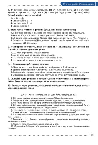 123
Ðå÷åííÿ ç îäíîðiäíèìè ÷ëåíàìè
5. Ó ðå÷åííі Âæå ñîíöå ñêîòèëîñü (1) äî òåìíîãî áîðó (2) і â òåïëіì
ïðîìіííі êóïàëî (3) і ÿðі ëàíè (4) і âåñåëóþ ãîðó (Ëåñÿ Óêðàїíêà) êîìó
(êîìè) òðåáà ñòàâèòè íà ìіñöі
À óñіõ öèôð
Á ëèøå öèôð 2 і 3
Â ëèøå öèôð 3 і 4
Ã ëèøå öèôðè 4
6. Òèðå òðåáà ñòàâèòè â ðå÷åííі (ðîçäіëîâі çíàêè ïðîïóùåíî)
À І âãîðі é íàíèçó é íà âîäі âñå ñòàëî îäíієþ ìðієþ (Іç æóðíàëó).
Á Çåìëÿ Óêðàїíè і íåáî і ëþäè óñå ìåíі ðіäíå (Â. Ñîñþðà).
Â À ïåðåä íàøèìè î÷èìà áіæàòü ñіðі ñóìíі îñіííі ëàíè (Ì. Іâ÷åíêî).
Ã Ìåíі òàì ðіäíå âñå é Äіíöÿ çåëåíі õâèëі і øåïіò ÿâîðіâ і äàëüíіé äçâіí
êîïèò... (Â. Ñîñþðà).
7. Êîìó òðåáà ïîñòàâèòè, ÿêùî äî ÷àñòèíè «Òåïëèé äîù і âåñåëêîâèé íå-
áîêðàé…» äîäàòè ôðàãìåíò ðÿäêà
À ... ðàäî ñòðі÷àþòü ïòàõіâ íàâåñíі.
Á ... öå òåæ ìîÿ âіò÷èçíà, ðіäíà ñòîðîíà.
Â ... âèñîêі òîïîëі é òèõå ñåëî ñòðі÷àþòü ìåíå.
Ã ... çîëîòèé ùîðàçó âðàæàþòü ñâîєþ êðàñîþ.
8. ÍÅïðàâèëüíî ïîáóäîâàíî ðå÷åííÿ
À Êîçàêè íå òіëüêè áóëè îçáðîєíі øàáëÿìè, à é ïіñòîëÿìè.
Á Äåíèñ íàøêîäèâ íå òіëüêè ñîáі, à é óñüîìó êîëåêòèâó.
Â Îêñàíà ïіäãîòóâàëà äîïîâіäü, ñêîðèñòàâøèñü äîïîìîãîþ áіáëіîòåêàðÿ.
Ã Ñïіâàþ÷è âåñíÿíêè, äіâ÷àòà áåðóòüñÿ çà ðóêè é óòâîðþþòü êîëî.
9. Ñêëàäіòü îäíå ðå÷åííÿ ç íåîäíîðіäíèìè îçíà÷åííÿìè, à ïîòіì ïåðåáó-
äóéòå éîãî íà ðå÷åííÿ ç îäíîðіäíèìè îçíà÷åííÿìè.
10. Ñêëàäіòü îäíå ðå÷åííÿ, óñêëàäíåíå îäíîðіäíèìè ÷ëåíàìè, ïðè ÿêèõ є
óçàãàëüíþâàëüíå ñëîâî.
ЗАПИТАННЯ І ЗАВДАННЯ ДЛЯ САМОПЕРЕВІРКИ
1. Які члени речення називають однорідними? Наведіть приклади.
2. Поміркуйте, чим однорідні члени речення відрізняються від словосполучень.
3. Які є типи зв’язку між однорідними членами речення? Наведіть приклади.
4. Які смислові відношення можуть бути між однорідними членами речення? За до-
помогою яких сполучників виражаємо ці відношення?
5. Чим відрізняються однорідні означення від неоднорідних? Наведіть приклади.
6. У яких випадках ставимо кому між однорідними членами речення?
7. Що таке узагальнювальні слова? Розкажіть про вживання розділових знаків при
таких словах.
8. Розкажіть про особливості інтонації речень з однорідними членами й узагальню-
вальними словами.
9. Поясніть роль однорідних членів речення у мові.
10. Пригадайте 2–3 прислів’я (приказки, крилаті вислови) з однорідними членами
речення.
 