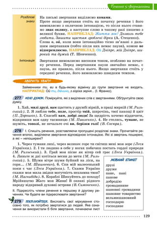 129
Ðå÷åííÿ çi çâåðòàííÿìè
Розділові
знаки
Інтонація
Íà ïèñüìі çâåðòàííÿ âèäіëÿєìî êîìàìè.
Ïðîòå ÿêùî çâåðòàííÿ ñòîїòü íà ïî÷àòêó ðå÷åííÿ і éîãî
âèìîâëÿєìî ç îêëè÷íîþ іíòîíàöієþ, òî ïіñëÿ íüîãî ñòàâè-
ìî çíàê îêëèêó, à íàñòóïíå ñëîâî â òàêîìó ðàçі ïèøåìî ç
âåëèêîї áóêâè. ÍÀÏÐÈÊËÀÄ: Æèòòÿ ìîє! Äîçâîëü òåáå
ëþáèòè. Çàøèòè ùàñòÿì çðîáëåíі äіðêè (À. Ñòåöåíêî).
Ñëîâà î, îé, êîëè âîíè іíòîíàöіéíî òіñíî çâ’ÿçàíі ç äàëü-
øèì çâåðòàííÿì (òîáòî ïіñëÿ íèõ íåìàє ïàóçè), êîìîþ íå
âіäîêðåìëþєìî. ÍÀÏÐÈÊËÀÄ: Îé Äíіïðå, ìіé Äíіïðå, øè-
ðîêèé òà äóæèé (Ò. Øåâ÷åíêî).
Çâåðòàííÿ âèìîâëÿєìî âèñîêèì òîíîì, îñîáëèâî íà ïî÷àò-
êó ðå÷åííÿ. Ïåðåä çâåðòàííÿì ïàóçè çâè÷àéíî íåìàє, є
ïàóçà, ÿê ïðàâèëî, ïіñëÿ íüîãî. ßêùî çâåðòàííÿ ñòîїòü ó
ñåðåäèíі ðå÷åííÿ, éîãî âèìîâëÿєìî øâèäêèì òåìïîì.
Займенники ти, ви в будь-якому відмінку до групи звертання не входять.и
НАПРИКЛАД: Ой ти, дівчино, з горіха зерня... (І. Франко).
КОЛО ДУМОК. Поміркуйте, які з виділених слів є звертаннями. Обґрунтуйте свою
думку.
1. Õàé, ìèëі äðóçі, âàì ùàñòèòü ó äðóæáі âіðíіé, â ïðàöі ìèðíіé (Ì. Ðèëü-
ñüêèé). 2. ß ëþáëþ òåáå, ïîëå, ïðîñòіð òâіé, øèðî÷іíü, òâîї ïàõîùі é öâіò
(Ï. Äîðîøêî). 3. Ñïàñèáі âàì, äîáðі ëþäè! Çà ùåäðіñòü õî÷åìî âіääÿ÷èòè,
âіäêðèâøè âàì îäíó òàєìíèöþ (Ì. Ïàâëåíêî). 4. Íå ñòåëèñü, òóìàíå, íå
øóìіòü, òîïîëі, íå ïå÷àëüòå î÷і âè, áåðіçêè ãîëі! (Â. Ñîñþðà).
І. Спишіть речення, розставляючи пропущені розділові знаки. Прочитайте ре-
чення вголос, виділяючи звертання відповідною інтонацією. Які зі звертань поширені,
а які – непоширені?
1. ×åðåç òóìàíè ëèõі, ÷åðåç âåëèêåє ãîðå òè ñâіòèø ìåíі ìîÿ çîðå (Ëåñÿ
Óêðàїíêà). 2. І òè ëþäèíî â ñåáå ó íîãàõ ïîáà÷èø ïîñòàòü ãîðäîї ïðèðîäè
(Ì. Ðèëüñüêèé). 3. Ãðàé ìîÿ ïіñíå ÿê âіòåð ñåé ãðàє (Ëåñÿ Óêðàїíêà).
4. Ëèíüòå æ äíі êîòіòüñÿ âåñíè äî ìåòè (Ì. Ðèëü-
ñüêèé). 5. Øóìè âіòðå øóìè áóéíèé íà ëіñè, íà
ãîðè... (Ì. Øàøêåâè÷). 6. Ñïè ìіé ìàëåñåíüêèé
ïîêè є ÷àñ (Ëåñÿ Óêðàїíêà). 7. Ñêàæè Óêðàїíî
ñêàæè ìîÿ ìèëà çâіäêè ìîãóòíіñòü íåçëàìíà òâîÿ?
(Ì. Íàãíèáіäà). 8. Êîðàáëі Øèêóéòåñü äî ïîõîäó!
Ìðіéíèöòâî Æàãî ìîÿ Æèâè! Â îêåàíі ðіäíîãî
íàðîäó âіäêðèâàé äóõîâíі îñòðîâè (Â. Ñèìîíåíêî).
ІІ. Підкресліть члени речення в першому й другому ре-
ченнях. Чи будете ви підкреслювати звертання?
ПОСПІЛКУЙТЕСЯ. Висловіть свої міркування сто-
совно того, як потрібно звертатися до людей. Яке озна-
чення ви використали б біля звертання, починаючи лист
277
278
МОВНИЙ ЕТИКЕТ
äðóçі
äðóæå
ïàíå, ïàíі
ïàíîâå
äîáðîäіþ
ãðîìàäÿíèíå
øàíîâíі ãðîìàäÿíè
øàíîâíå òîâàðèñòâî
âåëüìèøàíîâíèé
ãîñïîäàðþ
ãîñïîäèíå
279
 
