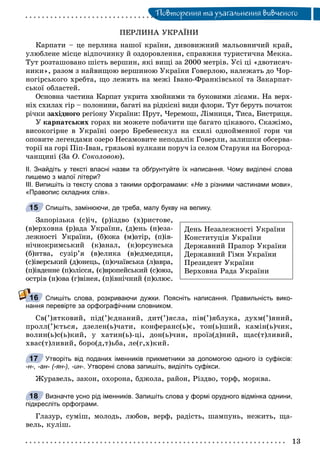 Ïîâòîðåííÿ òà óçàãàëüíåííÿ âèâ÷åíîãî
ÏÅÐËÈÍÀ ÓÊÐÀЇÍÈ
Êàðïàòè – öå ïåðëèíà íàøîї êðàїíè, äèâîâèæíèé ìàëüîâíè÷èé êðàé,
óëþáëåíå ìіñöå âіäïî÷èíêó é îçäîðîâëåííÿ, ñïðàâæíÿ òóðèñòè÷íà Ìåêêà.
Òóò ðîçòàøîâàíî øіñòü âåðøèí, ÿêі âèùі çà 2000 ìåòðіâ. Óñі öі «äâîòèñÿ÷-
íèêè», ðàçîì ç íàéâèùîþ âåðøèíîþ Óêðàїíè Ãîâåðëîþ, íàëåæàòü äî ×îð-
íîãіðñüêîãî õðåáòà, ùî ëåæèòü íà ìåæі Іâàíî-Ôðàíêіâñüêîї òà Çàêàðïàò-
ñüêîї îáëàñòåé.
Îñíîâíà ÷àñòèíà Êàðïàò óêðèòà õâîéíèìè òà áóêîâèìè ëіñàìè. Íà âåðõ-
íіõ ñõèëàõ ãіð – ïîëîíèíè, áàãàòі íà ðіäêіñíі âèäè ôëîðè. Òóò áåðóòü ïî÷àòîê
ðі÷êè çàõіäíîãî ðåãіîíó Óêðàїíè: Ïðóò, ×åðåìîø, Ëіìíèöÿ, Òèñà, Áèñòðèöÿ.
Ó êàðïàòñüêèõ ãîðàõ âè ìîæåòå ïîáà÷èòè ùå áàãàòî öіêàâîãî. Ñêàæіìî,
âèñîêîãіðíå â Óêðàїíі îçåðî Áðåáåíåñêóë íà ñõèëі îäíîéìåííîї ãîðè ÷è
îïîâèòå ëåãåíäàìè îçåðî Íåñàìîâèòå íåïîäàëіê Ãîâåðëè, çàëèøêè îáñåðâà-
òîðії íà ãîðі Ïіï-Іâàí, ãðÿçüîâі âóëêàíè ïîðó÷ іç ñåëîì Ñòàðóíÿ íà Áîãîðîä-
÷àíùèíі (Çà Î. Ñîêîëîâîþ).
ІІ. Знайдіть у тексті власні назви та обґрунтуйте їх написання. Чому виділені слова
пишемо з малої літери?
ІІІ. Випишіть із тексту слова з такими орфограмами: «Не з різними частинами мови»,
«Правопис складних слів».
Спишіть, замінюючи, де треба, малу букву на велику.
Çàïîðіçüêà (ñ)і÷, (ð)іçäâî (õ)ðèñòîâå,
(â)åðõîâíà (ð)àäà Óêðàїíè, (ä)åíü (í)åçà-
ëåæíîñòі Óêðàїíè, (á)îæà (ì)àòіð, (ï)іâ-
íі÷íîêðèìñüêèé (ê)àíàë, (ê)îðñóíñüêà
(á)èòâà, ñóçіð’ÿ (â)åëèêà (â)åäìåäèöÿ,
(ñ)іâåðñüêèé (ä)îíåöü, (ï)î÷àїâñüêà (ë)àâðà,
(ï)іâäåííå (ï)îëіññÿ, (є)âðîïåéñüêèé (ñ)îþç,
îñòðіâ (í)îâà (ã)âіíåÿ, (ï)іâíі÷íèé (ï)îëþñ.
Спишіть слова, розкриваючи дужки. Поясніть написання. Правильність вико-
нання перевірте за орфографічним словником.
Ñâ(’)ÿòêîâèé, ïіä(’)єäíàíèé, äèò(’)ÿñëà, ïіâ(’)ÿáëóêà, äóõì(’)ÿíèé,
ïðîëë(’)єòüñÿ, äçåëåí(ü)÷àòè, êîíôåðàíñ(ü)є, òîí(ü)øèé, êàìіí(ü)÷èê,
âîëèí(ü)ñ(ü)êèé, ó õàòèí(ü)-öі, äîí(ü)÷èí, ïðîїç(ä)íèé, ùàñ(ò)ëèâèé,
õâàñ(ò)ëèâèé, áîðî(ä,ò)üáà, ëå(ã,õ)êèé.
Утворіть від поданих іменників прикметники за допомогою одного із суфіксів:
-н-, -ан- (-ян-), -ин-. Утворені слова запишіть, виділіть суфікси.
Æóðàâåëü, çàêîí, îõîðîíà, áäæîëà, ðàéîí, Ðіçäâî, òîðô, ìîðêâà.
Визначте усно рід іменників. Запишіть слова у формі орудного відмінка однини,
підкресліть орфограми.
Ãëàçóð, ñóìіø, ìîëîäü, ëþáîâ, âåðô, ðàäіñòü, øàìïóíü, íåæèòü, ùà-
âåëü, êóëіø.
15
Äåíü Íåçàëåæíîñòі Óêðàїíè
Êîíñòèòóöіÿ Óêðàїíè
Äåðæàâíèé Ïðàïîð Óêðàїíè
Äåðæàâíèé Ãіìí Óêðàїíè
Ïðåçèäåíò Óêðàїíè
Âåðõîâíà Ðàäà Óêðàїíè
16
17
18
 