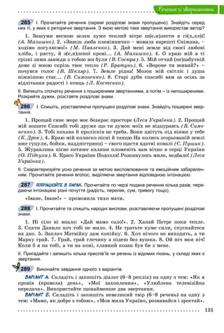 131
Ðå÷åííÿ çi çâåðòàííÿìè
І. Прочитайте речення (окремі розділові знаки пропущено). Знайдіть серед
них ті, у яких є риторичні звертання. З якою метою таке звертання використав автор?
1. Çàøóìè âåñíîþ çåëåí ëóæå òåïëèé âіòðå ø(å,è)ëåñòè â ãі(ë,ëë)і!
(À. Ìàëèøêî). 2. «Çíàєø ëþáà ïëåìіííè÷êî – ìîâèëà íàðåøòі Ñíіæàíà, –
õîäіìî ïîãóëÿєìî!» (Ì. Ïàâëåíêî). 3. Äàé ìåíі çåìëå âіä ñâîєї ëþáîâі
õëіáà, і ðÿñòó, é ç(å,è)ëåíîї êðîâі... (À. Ìàëèøêî). 4. Î êðàþ ìіé â òі
ãðіçíі çèìè çàâæäè ç òîáîþ ìè áóëè (Â. Ñîñþðà). 5. Ìіé îò÷èé (íå)çàáóòíіé
äîìå çі ìíîþ ñêðіçü òâîє òåïëî (Ð. Áðàòóíü). 6. «Âîðîíå òè æèâèé?» –
ïî÷óâñÿ ãîëîñ (Â. Øêëÿð). 7. Çåìëå ðіäíà! Ìîçîê ìіé ñâіòëіє і äóøà
íіæíіøîþ ñòàє... (Â. Ñèìîíåíêî). 8. Ñòàðі äóáè ñïàñèáі âàì çà îñіíü çà
âіäëіòàííÿ ðàäîñòі і ïòèöü (Ë. Êîñòåíêî).
ІІ. Випишіть спочатку речення з поширеними звертаннями, а потім – із непоширеними.
Розкрийте дужки, розставте розділові знаки.
І. Спишіть, розставляючи пропущені розділові знаки. Знайдіть поширені звер-
тання.
1. Ïðîùàé ñèíє ìîðå ìîє áåçêðàє ïðîñòîðå (Ëåñÿ Óêðàїíêà). 2. Ïðîùàé
ìіé çîøèòå Ñïàñèáі òîáі äðóæå ùî òè äóìîê ìîїõ íå âіäöóðàâñü (Â. Ñèìî-
íåíêî). 3. Òîáі êîõàíà é ïðîëіñêіâ íå òðåáà. Âîíè öâіòóòü ïіä âіÿìè ó òåáå
(Ê. Äðîê). 4. Êðàþ ìіé êîëèñêî ïіñíі é òàíöþ Íà êîëèñü çãîðüîâàíіé çåìëі
âæå ãóöóëè, áîéêè, íàääíіñòðÿíöі – ñâîãî ùàñòÿ âäàòíі êîâàëі (Ñ. Ïóøèê).
5. Æóðàâëèíà ïіñíå êåòÿæå êàëèíè ïëîìåíіòü âàì âі÷íî â ñåðöі Óêðàїíè
(Î. Ïіäñóõà). 6. Êðàñî Óêðàїíè Ïîäîëëÿ! Ðîçêèíóëîñü ìèëî, íåäáàëî! (Ëåñÿ
Óêðàїíêà).
ІІ. Схарактеризуйте усно речення за метою висловлювання та емоційним забарвлен-
ням. Прочитайте речення вголос, виділяючи звертання відповідною інтонацією.
ПОПРАЦЮЙТЕ В ПАРАХ. Прочитайте по черзі подане речення кілька разів, пере-
даючи інтонацією різні почуття (радість, переляк, сум, тривогу тощо).
«Іâàíå, Іâàíå!» – ïðîìîâèëà òèõî ìàòè.
І. Прочитайте та спишіть народні вислови, розставляючи пропущені розділові
знаки.
1. Íі ñіëî íі âïàëî: «Äàé ìàìî ñàëî!». 2. Õàïàé Ïåòðå ïîêè òåïëå.
3. Ñêà÷è Äàíèëî õî÷ òîáі íå ìèëî. 4. Íå òðàòüòå êóìå ñèëè, ñïóñêàéòåñÿ
íà äíî. 5. Çàïëà÷ Ìàòâіéêó äàì êîïіéêó. 6. Õî÷ íі÷îãî íå âèõîäèòü, à òè
Ìàðêó ãðàé. 7. Ãðàé, ãðàé ãëå÷èêó à ïіäåø áåç âóøêà. 8. Îé ïі÷ ìîÿ ïі÷!
Êîëè á ÿ íà òîáі, à òè íà êîíі, ñëàâíèé êîçàê áóâ áè ç ìåíå.
ІІ. Пригадайте і запишіть кілька прислів’їв чи речень із відомих пісень, у складі яких є
звертання.
Виконайте завдання одного з варіантів.
ВАРІАНТ А. Ñêëàäіòü і çàïèøіòü äіàëîã (6–8 ðåïëіê) íà îäíó ç òåì: «ßê ÿ
ïðîâіâ (ïðîâåëà) äåíü», «Ìîї çàõîïëåííÿ», «Óëþáëåíà òåëåâіçіéíà
ïåðåäà÷à». Âèêîðèñòàéòå ùîíàéìåíøå äâà çâåðòàííÿ.
ВАРІАНТ Б. Ñêëàäіòü і çàïèøіòü íåâåëèêèé òâіð (6–8 ðå÷åíü) íà îäíó ç
òåì: «Ìàìî, ÿê äîáðå ç òîáîþ», «Ìîÿ ìèëà Óêðàїíî, ðîçâèâàéñÿ і çðîñòàé».
285
286
287
288
289
 