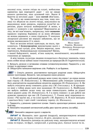 139
Ðå÷åííÿ çi çâåðòàííÿìè
îêîëèöі ñåëà, ëåëå÷å ãíіçäî íà êëóíі, æåáîíëèâà
êðèíè÷êà ïðè ïåðåõðåñòі äîðіã – óñå öå îâèäè
íàøîãî äèòèíñòâà, íàø äóõîâíèé ñâіò. Çíàòè é
áåðåãòè öі íåòëіííі äàðè – íàø ñâÿòèé îáîâ’ÿçîê.
×è ÷àñòî ìè çàìèñëþєìîñÿ íàä òèì, ÷îìó îêî-
ëèöі ñіë çáіäíіëè íà ëåëå÷і ãíіçäà, çàìóëèëèñÿ íà
âèäîëèíêàõ æèâі äæåðåëà, ïîðіäіëè ñîëîâ’їíі ïå-
ðåñïіâè, ðіäêî ïî÷óєø æàéâîðîíêіâ? À ìîæå, â
öüîìó є і êîæíîãî ç íàñ ïðîâèíà? Âèðóøàþ÷è äî
ëіñó, íå âñі ïàì’ÿòàþòü, íàïðèêëàä, òàêå ñâÿùåííå
ïðàâèëî: êîðіíåöü áîðîâèêà íі çà ÿêèõ îáñòàâèí
íå ìîæíà âèðèâàòè, à ëèøå ïіäðіçàòè. Ó ïîøóêàõ
ëіêàðñüêîї ðîñëèíè ìè íåðіäêî çàáóâàєìî, ùî íå
ìîæíà âèñìèêóâàòè її іç çåìëі.
Òàêі íå âåëüìè âòіøíі ïðèêëàäè, íà æàëü, òðà-
ïëÿþòüñÿ. І áåçïîñåðåäíіìè âèíóâàòöÿìè öüîãî є
ìè ñàìі, íàøі ñóñіäè, äіòè. Çâіäêè âèðîñòàє, íà÷å
÷îðòîïîëîõ, áåçâіäïîâіäàëüíå ñïîæèâàöòâî? Çâіñíî,
ç íàøîї áàéäóæîñòі, íàøîї, ì’ÿêî êàæó÷è, íåîñâі÷åíîñòі, íåõëþéñüêîãî
ñòàâëåííÿ äî ïðèðîäè.
À ìіæ іíøèì, êóëüòóðà ëþäèíè ñêëàäàєòüñÿ ç áàãàòüîõ ÷èííèêіâ, ñåðåä
ÿêèõ îñіáíå ìіñöå çàéìàє íàøå ñòàâëåííÿ äî ïðèðîäè (Çà Â. Ñêóðàòіâñüêèì).
ІІ. Випишіть речення зі вставними словами (словосполученнями). Підкресліть у них
головні та другорядні члени.
ІІІ. Обґрунтуйте написання виділених слів. Розберіть їх за будовою.
І. Спишіть речення, розставляючи пропущені розділові знаки. Обґрунтуйте
вивчені пунктограми. Визначте, чим ускладнене кожне речення.
1. Ïîâіé âіòðåöü ãðàéëèâèé ðîçâàæ ìåíå ñóìíó âіä ñåðöÿ і äî ñåðöÿ íàïíè
îöþ ñòðóíó (Â. Êîâàëіâñüêà). 2. Îáîæíþâàííÿ äóáà î÷åâèäíî çóìîâëåíî
éîãî äîâãîâі÷íіñòþ íàäçâè÷àéíîþ ìіöíіñòþ äåðåâèíè (Î. Ïîòàïåíêî). 3. Öå
ìàáóòü î÷іêóþ÷è âåñíó ãîìîíèòü äóøà ëіñó (Ì. Ñòåëüìàõ). 4. ß ïðîùàþ-
ñÿ íèíі ç òîáîþ ðіäíà õàòî ìîÿ íàçàâæäè (Â. Ñèìîíåíêî). 5. Íàéáіëüøå
ìè ìàáóòü ëþáèìî ëåëåê òîìó ùî âîíè ñèìâîëіçóþòü ëþáîâ äî ðіäíîї
çåìëі ðіäíîãî äîìó (Î. Ïîòàïåíêî). 6. І â ñâÿòà ãîìіíêі і â äíі ðîáî÷і ìè
äóìàєìî ïðàâíóêè ïðî âàñ (Â. Ñèìîíåíêî). 7. Ñêàæè ìåíі ïîðàäíèöå-ñî-
ïіëêî: «×è òðóòíі ìè, à ÷è ñëіïі îðëè?!» (Ì. Áîðîâêî). 8. Â ïîëå âèõîäæó
і çäàєòüñÿ áà÷ó і öâіò î÷åé і ïîñìіøêó ãàðÿ÷ó (À. Ìàëèøêî).
ІІ. Підкресліть у реченнях граматичні основи. Укажіть односкладні речення, визначте
їхній вид.
ІІІ. Виконайте письмовий синтаксичний розбір двох простих речень (на вибір).
Виконайте завдання одного з варіантів.
ВАРІАНТ А. Íàïèøіòü ëèñò äðóãîâі (ïîäðóçі), âèêîðèñòîâóþ÷è âñòàâíі
ñëîâà íà æàëü, íà äóìêó (êîãîñü), äî ðå÷і, çâè÷àéíî òà іí.
ВАРІАНТ Б. Íàïèøіòü äîïîâіäü íà äîâіëüíó òåìó, âèêîðèñòîâóþ÷è âñòàâíі
ñëîâà ïî-ïåðøå, ïî-äðóãå, íàïðèêëàä, â óñÿêîìó ðàçі, òàêèì ÷èíîì òà іí.
307
308
Ìèëà ñåðöþ
Óêðà¿íà. Ìàëþíîê
Êàòåðèíè Êàòåðèí÷óê
(12 ðîê³â)
 