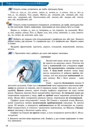14
Ïîâòîðåííÿ òà óçàãàëüíåííÿ âèâ÷åíîãî
Спишіть слова, уставляючи, де треба, пропущену букву.
Ñòàò..ÿ, ñóä..ÿ, ãіë..ÿ÷êà, ëàòàò..ÿ, êà÷åí..ÿ, ë..єòüñÿ, ïіö..à, âіë..à,
òîí..à, іí..îâàöіÿ, Ãîë..àíäіÿ, Ìàãåë..àí, ïòàøèí..èé, ñâÿùåí..èé, ñâÿ-
ùåí..èê, çäîðîâåí..èé, áëàãîñëîâåí..èé, øàëåí..èé, æàäàí..èé, íåñêà-
çàí..èé, íåçäіéñíåí..èé.
Спишіть слова іншомовного походження, уставляючи, де треба, пропущену бук-
ву або апостроф. Назвіть орфограми, прикладами до яких можуть бути ці слова.
Áàðîê..î, åñïðåñ..î, íåò..î, іíòåðìåö..î, іì..іãðàöіÿ, іð..åàëüíèé, Ôіëі-
ï..іíè, ìàðîê..àíåöü, Ðóñ..î, Áðþñ..åëü, âіí..єòêà, ìîíïàíñ..є, êîí..þíêòó-
ðà, іí..єêöіÿ, ô..þçåëÿæ, ðèâ..єðà.
Доберіть до поданих слів спільнокореневі з префіксом при- або- пре-. Запишіть
дібрані слова у дві колонки: 1) з префіксом при-; 2) з префіксом пре-. Виділіть корені
в словах.
Ìóäðèé, ôðîíòîâèé, êðóòèòè, äîðîãî, ñîëîäêèé, ìîðîæåíèé, âèñîêî,
âіòàòè.
І. Прочитайте текст, доберіть до нього свій варіант заголовка.
ÑÅÐÔІÍÃ
Çàñìàãëèé þíàê ì÷àâ íà ñâîєìó ñåð-
ôі ïðîñòî íà âåðõіâöі õâèëі. Ðàïòîì ïіä
íèì ó êëåêî÷ó÷іé ïіíі óòâîðèâñÿ êîðè-
äîð. Íå çàäóìóþ÷èñü, õëîïåöü êèíóâñÿ
òóäè. Ó áóäü-ÿêèé ìîìåíò ïàùà âèðó
ìîãëà çàêðèòèñÿ é çàáðàòè æèòòÿ ñìі-
ëèâöÿ, àëå âіí âіä÷óâàâ íàéìåíøèé ïî-
äèõ îêåàíó. Âіí і éîãî äîøêà – îäíå
öіëå...
Ãàâàї – öàðñòâî áåçìåæíîãî îêåàíó é
ìîãóòíіõ âóëêàíіâ. Ñàìå òóò ó íåçàïàì’ÿòíі ÷àñè çàðîäèëîñÿ ìèñòåöòâî êîâ-
çàííÿ íà äîøêàõ ïî õâèëÿõ, ÿêå é îòðèìàëî íàçâó «ñåðôіíã» (âіä àíãë.ÿ surf –f
ïðèáіé). Âàæêî óÿâèòè, ïðîòå іñòîðіÿ ñåðôіíãó íàðàõîâóє íå îäíó ñîòíþ
ðîêіâ. Ïðàâèëà çìàãàíü áóëè íàäçâè÷àéíî ïðîñòèìè. Çà ñèãíàëîì ñóääі äâà
ñïîðòñìåíè êèäàëèñÿ ó âîäó, ùîá íà ãðåáåíі õâèëі ïåðøèìè äîñÿãíóòè ôі-
íіøó. ßêùî îáîõ ñóïåðíèêіâ çìèâàëà õâèëÿ, ïåðåìîæöÿ íå îãîëîøóâàëè.
Ñåðôіíã äóæå ïîïóëÿðíèé і òåïåð. Íà Ãàâàÿõ є âіäîìèé ïëÿæ Ìàêàõà,
ÿêèé ñëàâèòüñÿ ñâîїìè âåëè÷åçíèìè ïðèáåðåæíèìè õâèëÿìè. Їõ âèñîòà
ñÿãàє 10 ìåòðіâ, à øâèäêіñòü íàáëèæàєòüñÿ äî 65 êіëîìåòðіâ íà ãîäèíó.
Ùîá ïîçìàãàòèñÿ çі ñòèõієþ і âèçíà÷èòè ïåðåìîæöÿ, íà Ìàêàõà ç’їæäæà-
þòüñÿ ñìіëèâöі ç áàãàòüîõ êðàїí ñâіòó.
Ñåðôіíã íà Ãàâàÿõ íå ïðîñòî ñïîðò, à ñóòü îñòðіâíîãî æèòòÿ (Çà Ñ. Ìåëü-
íè÷óêîì).
ІІ. Визначте частини мови виділених слів. Знайдіть у цих словах орфограми та пояс-
ніть написання.
19
20
21
22
 