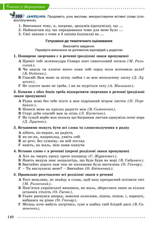 140
Ðå÷åííÿ çi çâåðòàííÿìè
САМООЦІНКА. Продовжіть усно вислови, використовуючи вставні слова (сло-
восполучення).
1. Âèâ÷èâøè òåìó, ÿ, çîêðåìà, çðîçóìіâ (çðîçóìіëà), ùî ...
2. Íàéâàæ÷èì ïіä ÷àñ îïðàöþâàííÿ òåìè äëÿ ìåíå áóëî ...
3. Ñâîї çíàííÿ ç òåìè ÿ á îöіíèâ (îöіíèëà) íà ...
Готуємося до тематичного оцінювання
Виконайте завдання.
Перевірте виконання за допомогою відповідей у додатках
1. Ïîøèðåíå çâåðòàííÿ є â ðå÷åííі (ðîçäіëîâі çíàêè ïðîïóùåíî)
À Ïðèâіò òîáі çåëåíîêóäðà Ñêâèðî ïîåò ñèâîãîëîâèé ïîñèëà (Ì. Ðèëü-
ñüêèé).
Á ×è çíàєø òè õëîï÷å ÿêîãî êîíÿ òîáі ñåðåä ïîëÿ âãîòîâèëà äîëÿ?
(Á. Îëіéíèê).
Â Ñïàñèáі Âàì ìàìî çà âі÷íó ëþáîâ і çà âñþ íåîïëà÷åíó ëàñêó (Ä. Ëó-
öåíêî).
Ã Íå ïëà÷òå ìàìî íå òðåáà, і âè íå æóðіòüñÿ òàòó (À. Ìàëèøêî).
2. Êîìàìè ç îáîõ áîêіâ òðåáà âіäîêðåìèòè çâåðòàííÿ â ðå÷åííі (ðîçäіëîâі
çíàêè ïðîïóùåíî)
À Ðіäíà ìîâî áåç òåáå íіõòî ÿ ìîâ ïіäðіçàíèé âіòðîì ëèñòîê (Ï. Ïåðå-
áèéíіñ).
Á Ïîíåñè ìåíå íà êðèëàõ ðàäîñòå ìîÿ (Â. Ñèìîíåíêî).
Â Ñòàðі äóáè ñïàñèáі âàì çà îñіíü (Ë. Êîñòåíêî).
Ã Íå ñóìóé âåðáî ìîÿ ïîõèëà ùî áàãðÿíèì ëèñòÿì îäøóìіëà îñåíі ïîðà
(Ä. Ëóöåíêî).
3. Âñòàâíèìè ìîæóòü áóòè âñі ñëîâà òà ñëîâîñïîëó÷åííÿ â ðÿäêó
À íіáèòî, ïî-ïåðøå, íà ðàäіñòü
Á ÿê-íå-ÿê, íàïðèêëàä, óÿâіòü ñîáі
Â äî ðå÷і, áåç ñóìíіâó, íà ìіé ïîãëÿä
Ã íàâіòü, íà æàëü, ìіæ íàìè êàæó÷è
4. Âñòàâíå ñëîâî є â ðå÷åííі (îêðåìі ðîçäіëîâі çíàêè ïðîïóùåíî)
À Õî÷ íà ÷âåðòü êðîêó ïðîòå ïîïåðåäó (Ñ. Æóðàõîâè÷).
Á Íàâіòü ìåäóçà çíàє çàçäàëåãіäü, ùî áóäå áóðÿ íà ìîðі (Â. Ñàáóíàєâ).
Â Çâè÷àéíî äîðîãà íàì òåæ íå êèëèìàìè áóëà âèñòåëåíà (Î. Ãîí÷àð).
Ã – Òè âèñëóõàєø ìåíå? – Çâè÷àéíî (Î. Êâіòíåâèé).
5. Ïðàâèëüíî ðîçñòàâëåíî âñі ðîçäіëîâі çíàêè â ðå÷åííі
À Òîãî ìîæëèâî, íå çíàéäó ÿ ñëîâà, ùîá íàø ïðåêðàñíèé îñïіâàòè ñâіò
(Ì. Ðèëüñüêèé).
Á Ïàì’ÿòêè óêðàїíñüêîї âèøèâêè, íà æàëü, çáåðåãëèñÿ ëèøå çà êіëüêà
îñòàííіõ ñòîëіòü (Î. Ãàñþê).
Â Ãàçèê ðâîíóâñÿ âïåðåä, çàìîëîâ êîëåñàìè, ïіøîâ, ïіøîâ, і, íàðåøòі,
âèáðàâñÿ íà ðіâíå (Î. Ãîí÷àð).
Ã Ìіñÿöü õî÷å ìàáóòü ïîãðіòèñü, ñóíå â øèáêó ñâіé áëіäèé äèñê (Â. Ñè-
ìîíåíêî).
309
 