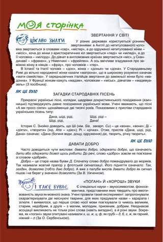 ЗВЕРТАННЯ У СВІТІ
У різних державах користуються різними
звертаннями: в Англії до нетитулованого чоло-
віка звертаються зі словами «сер», «містер», а до одруженої нетитулованої жінки –
«місіс», хоча до жінки з аристократичних кіл звертаються «леді» чи «міледі», а до
її чоловіка – «мілорд». До дівчат в англомовних країнах звертаються «міс», у Скан-
динавії – «фрекен», у Німеччині – «фрейлен». А ось ввічливе згадування про за-
міжню жінку в німців – «фрау», про чоловіків – «гер».
В Іспанії та Італії чоловік – «дон», жінка – «донья» чи «дона». У Стародавньому
Римі до вільно народженої жінки казали «матрона», що в широкому розумінні означає
«мати сімейства». У середньовічних італійців звертання до заміжньої жінки було «ма-
донна». У Франції жінкам кажуть «мадам», чоловікам – «місьє», дівчатам – «мадемуа-
зель» (З посібника).
ЯК ЦЕ БУЛО
ЗАГАДКИ СТАРОДАВНІХ ПІСЕНЬ
Прекрасні українські пісні, колядки, щедрівки дохристиянського походження (язич-
ницькі) підтверджують давнє походження української мови. Учені вважають, що пíсні
«А ми просо сіяли» щонайменше дві тисячі років. Показовими є приспіви стародавніх
українських пісень типу:
Дана, шіді, ріді,
Шіді, ріді,
Шіді, ріді –
Дана!
Історик С. Знойко доводить, що Ші (нім. Sie, закарп. Си) – це «вона», «вони»; Ді –
«діяти», «творити» (інд. Ahe – «дію»); Рі – «річка». Отже, приспів «Дана, шіді, ріді,
Дана» означає: «Дана (богиня води, дощу, одруження) діє, творить, річку творить».
ЯК ЦЕ БУЛО
ДАВАТИ ДОБРО
Часто доводиться чути вислови: давати добро, одержати добро, що означають
дати або одержати дозвіл щось робити. До речі, слово «добро» зовсім не пов’язане
зі словом «добрий».
Добро – це стара назва букви Д. Спочатку слово добро помандрувало до моряків.
Так називали жовтий прапор у флотській сигналізації. Його підняття означало: Так,
згоден, дозволяю (тобто даю добро). А вже з палуби вислів давати добро як сигнал
пішов і на берег у значенні дозволяти (Заи В. Ужченком).
«ПОГАНІ» Й «ХОРОШІ» ЗВУКИ
Є спеціальні науки – звукосимволізм, фоносе-
мантика, представники яких твердять про вмоти-
вованість звука як мовного знака. Учені провели такий експеримент: запропонували
охарактеризувати дві неіснуючі тварини, для яких придумали назви – харарапа і
зілюля. І виявилося, що перше слово носії мови пов’язували із чимось великим,
старим, недобрим, а друге – з малим, молодим, приємним, добрим. Неоднакові
асоціації викликають не тільки різні слова (навіть вигадані), а й різні звуки. Зокре-
ма, як «погані» звуки опитувані називали х, ш, ж, ц, ф, як грубі – д, б, г, ж, як гарний,
ніжний – л (Зал О. Сербенською).
 
