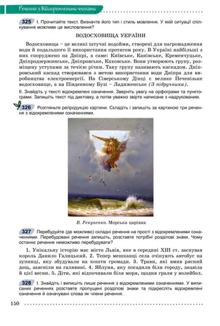 150
Ðå÷åííÿ ç âiäîêðåìëåíèìè ÷ëåíàìè
І. Прочитайте текст. Визначте його тип і стиль мовлення. У якій ситуації спіл-
кування можливе це висловлення?
ÂÎÄÎÑÕÎÂÈÙÀ ÓÊÐÀЇÍÈ
Âîäîñõîâèùà – öå âåëèêі øòó÷íі âîäîéìè, ñòâîðåíі äëÿ íàãðîìàäæåííÿ
âîäè é ïîäàëüøîãî її âèêîðèñòàííÿ ïðîòÿãîì ðîêó. Â Óêðàїíі íàéáіëüøі ç
íèõ ñïîðóäæåíî íà Äíіïðі, à ñàìå: Êèїâñüêå, Êàíіâñüêå, Êðåìåí÷óöüêå,
Äíіïðîäçåðæèíñüêå, Äíіïðîâñüêå, Êàõîâñüêå. Âîíè óòâîðþþòü ãðóïó, ðîç-
ìіùåíó óñòóïàìè çà òå÷ієþ ðі÷êè. Òàêó ãðóïó íàçèâàþòü êàñêàäîì. Äíіï-
ðîâñüêèé êàñêàä ñòâîðþâàâñÿ ç ìåòîþ âèêîðèñòàííÿ âîäè Äíіïðà äëÿ âè-
ðîáíèöòâà åëåêòðîåíåðãії. Íà Ñіâåðñüêîìó Äіíöі є âåëèêå Ïå÷åíіçüêå
âîäîñõîâèùå, à íà Ïіâäåííîìó Áóçі – Ëàäèæåíñüêå (Ç ïіäðó÷íèêà).
ІІ. Знайдіть у тексті відокремлені означення. Зверніть увагу на орфограми та пункто-
грами. Запишіть текст під диктовку, а потім уважно звірте написане з надрукованим.
Розгляньте репродукцію картини. Складіть і запишіть за картиною три речен-
ня з відокремленими означеннями.
Â. Ðåêóíåíêî. Ìîðñüêà öàðіâíà
Перебудуйте (де можливо) складні речення на прості з відокремленими озна-
ченнями. Перебудовані речення запишіть, розставте потрібні розділові знаки. Чому
останнє речення неможливо перебудувати?
1. Óíіêàëüíó іñòîðіþ ìàє ìіñòî Ëüâіâ, ÿêå â ñåðåäèíі ÕІІІ ñò. çàñíóâàâ
êîðîëü Äàíèëî Ãàëèöüêèé. 2. Òåïåð ìåøêàíöі ñåëà î÷іêóþòü àâòîáóñ íà
çóïèíöі, ÿêó çáóäóâàëè íà êîøòè ãðîìàäè. 3. Òðàâè, ÿêі âìèâ ðÿñíèé
äîù, çàÿñíіëè íà ãàëÿâèíі. 4. ßáëóíÿ, ÿêó ïîñàäèëè áіëÿ ãîðîäó, çàöâіëà
é öієї âåñíè. 5. Äіòè, ÿêі âіäïî÷èâàëè áіëÿ ìîðÿ, ùîäíÿ ãðàëè ó âîëåéáîë.
І. Знайдіть і випишіть лише речення з відокремленими означеннями. У випи-
саних реченнях розставте пропущені розділові знаки та підкресліть відокремлені
означення й означувані слова як члени речення.
325
326
327
328
 