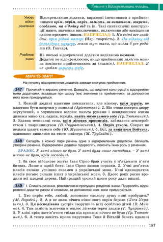 157
Ðå÷åííÿ ç âiäîêðåìëåíèìè ÷ëåíàìè
Умови
відок-
ремлення
Розділові
знаки
Âіäîêðåìëþєìî äîäàòêè, âèðàæåíі іìåííèêàìè ç ïðèéìåí-
íèêàìè êðіì, îêðіì, îïðі÷, çàìіñòü, çà âèíÿòêîì, çîêðåìà,
îñîáëèâî, íà âіäìіíó âіä òà іí. Òàêі ñèíòàêñè÷íі êîíñòðóê-
öії ìàþòü çíà÷åííÿ âèêëþ÷åííÿ, âêëþ÷åííÿ àáî çàìіùåííÿ
îäíîãî ïðåäìåòà іíøèì. ÍÀÏÐÈÊËÀÄ: 1. Íà ñâіòі âñå çíàé-
äåø, êðіì ðіäíîї ìàòåðі (Íàð. òâîð÷іñòü). 2. Íà âіäìіíó âіä
áåçïëіäíèõ êó÷óãóð, çåìëÿ òóò òàêà, ùî ìîãëà á óñå ðîäè-
òè (Î. Ãîí÷àð).
Íà ïèñüìі âіäîêðåìëåíі äîäàòêè âèäіëÿєìî êîìàìè.
Äîäàòîê íå âіäîêðåìëþєìî, ÿêùî ïðèéìåííèê çàìіñòü ìîæ-
íà çàìіíèòè ïðèéìåííèêîì çà (âçàìіí). ÍÀÏÐÈÊËÀÄ: ß
öå çðîáëþ çàìіñòü òåáå.
На початку відокремлених додатків завжди виступає прийменник.
Прочитайте виразно речення. Доведіть, що виділені конструкції є відокремле-
ними додатками, вказавши при цьому їхнє значення та прийменники, за допомогою
яких вони приєднуються.
1. Êîæíіé ëþäèíі âëàñòèâî ïîìèëÿòèñÿ, àëå íіêîìó, êðіì äóðíіâ, íå
âëàñòèâî áóòè âïåðòèì ó ïîìèëöі (Àðіñòîòåëü). 2. Âіí ñòîÿâ ïîñåðåä äâîðó
çñóòóëåíèé, ç îïóùåíèìè âçäîâæ ïàëüòà ðóêàìè і íåâèäþùèìè î÷èìà
äèâèâñÿ ìèìî õàò, ñàäêіâ, ãîðîäіâ, íàâіòü ìèìî ñàìîãî ñåáå (Ãð. Òþòþííèê).
3. Çäàâíà ìåøêàíöі ñåëà, êðіì ëіñîâèõ ïðîìèñëіâ, çàéìàëèñÿ çåìëåðîá-
ñòâîì і òâàðèííèöòâîì (Â. Ñêóðàòіâñüêèé). 4. Îïðі÷ óñüîãî, Ñîêðàò íå
âåëüìè øàíóє ñàìîãî ñåáå (Þ. Ìóøêåòèê). 5. Âñі, çà âèíÿòêîì Áîé÷óêà,
çäèâîâàíî äèâèëèñÿ íà ñâîãî øêіïåðà (Ì. Òðóáëàїíі).
Складіть з кожної пари речень одне з відокремленим додатком. Запишіть
утворені речення. Відокремлені додатки підкресліть, поясніть їхню роль у реченнях.
ÇÐÀÇÎÊ. Ó õàòі íіêîãî íå áóëî. Ó õàòі áóëà ëèøå ãîñïîäèíÿ. – Ó õàòі
íіêîãî íå áóëî, êðіì ãîñïîäèíі.
1. Çà ñâîє âіéñüêîâå æèòòÿ Іâàí Ñіðêî áðàâ ó÷àñòü ó ï’ÿòäåñÿòè ï’ÿòè
áèòâàõ. Ëèøå â îäíіé áèòâі Іâàí Ñіðêî çàçíàâ ïîðàçêè. 2. Ó÷íі äåâ’ÿòèõ
êëàñіâ ñêëàëè óñïіøíî åêçàìåí ç óêðàїíñüêîї ìîâè. Ó÷íі îäèíàäöÿòèõ
êëàñіâ ïîãàíî ñêëàëè іñïèò ç óêðàїíñüêîї ìîâè. 3. Öüîãî ðîêó ðÿñíî âðî-
äèëè âñі ïëîäîâі äåðåâà. Íàéêðàùèé óðîæàé öüîãî ðîêó äàëè âèøíі.
І. Спишіть речення, розставляючи пропущені розділові знаки. Підкресліть відок-
ремлені додатки разом зі словами, за допомогою яких вони приєднуються.
1. Õòî îêðіì òåáå, ëþáèé, äîïîìîæå ñõîëîëó äóøó íèíі ïðîáóäèòü?
(Ì. Âîðîáåé). 2. À ÿ íå çíàþ íі÷îãî íіæíіøîãî îêðіì áåðåçè (Ëåñÿ Óêðà-
їíêà). 3. Öÿ íåñïîäіâàíà çóñòðі÷ çâîðóøèëà âñіõ îñîáëèâî äіòåé (Â. Ìèí-
êî). 4. Òàì çàìіñòü æèòå÷êà â òåïëåє ëіòå÷êî òåðåí çàöâіâ (Ã. ×óïðèíêà).
5. Ó õëіâі êðіì ëàñòіâ’ÿ÷îãî ãíіçäà ïіä êðîêâîþ íі÷îãî íå áóëî (Ãð. Òþòþí-
íèê). 6. À òåïåð çàìіñòü êðèëà ïàðóñíèêà Òîíÿ é Âіòàëіé áà÷àòü âäàëèíі
347
348
349
 