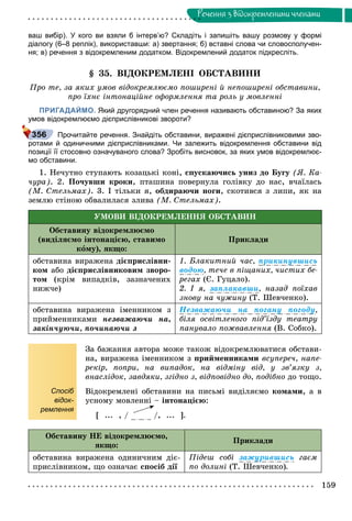 159
Ðå÷åííÿ ç âiäîêðåìëåíèìè ÷ëåíàìè
ваш вибір). У кого ви взяли б інтерв’ю? Складіть і запишіть вашу розмову у формі
діалогу (6–8 реплік), використавши: а) звертання; б) вставні слова чи словосполучен-
ня; в) речення з відокремленим додатком. Відокремлений додаток підкресліть.
§ 35. ÂІÄÎÊÐÅÌËÅÍІ ÎÁÑÒÀÂÈÍÈ
Ïðî òå, çà ÿêèõ óìîâ âіäîêðåìëþєìî ïîøèðåíі é íåïîøèðåíі îáñòàâèíè,
ïðî їõíє іíòîíàöіéíå îôîðìëåííÿ òà ðîëü ó ìîâëåííі
ПРИГАДАЙМО. Який другорядний член речення називають обставиною? За яких
умов відокремлюємо дієприслівникові звороти?
Прочитайте речення. Знайдіть обставини, виражені дієприслівниковими зво-
ротами й одиничними дієприслівниками. Чи залежить відокремлення обставини від
позиції її стосовно означуваного слова? Зробіть висновок, за яких умов відокремлює-
мо обставини.
1. Íå÷óòíî ñòóïàþòü êîçàöüêі êîíі, ñïóñêàþ÷èñü óíèç äî Áóãó (ß. Êà-
÷óðà). 2. Ïî÷óâøè êðîêè, ïòàøèíà ïîâåðíóëà ãîëіâêó äî íàñ, â÷àїëàñü
(Ì. Ñòåëüìàõ). 3. І òіëüêè ÿ, îáäèðàþ÷è íîãè, ñêîòèâñÿ ç ëèïè, ÿê íà
çåìëþ ñòіíîþ îáâàëèëàñÿ çëèâà (Ì. Ñòåëüìàõ).
ÓÌÎÂÈ ÂІÄÎÊÐÅÌËÅÍÍß ÎÁÑÒÀÂÈÍ
Îáñòàâèíó âіäîêðåìëþєìî
(âèäіëÿєìî іíòîíàöієþ, ñòàâèìî
êîìó), ÿêùî:
Ïðèêëàäè
îáñòàâèíà âèðàæåíà äієïðèñëіâíè-
êîì àáî äієïðèñëіâíèêîâèì çâîðî-
òîì (êðіì âèïàäêіâ, çàçíà÷åíèõ
íèæ÷å)
1. Áëàêèòíèé ÷àñ, ïðèêèíóâøèñü
âîäîþ, òå÷å â ïіùàíèõ, ÷èñòèõ áå-
ðåãàõ (Є. Ãóöàëî).
2. І ÿ, çàïëàêàâøè, íàçàä ïîїõàâ
çíîâó íà ÷óæèíó (Ò. Øåâ÷åíêî).
îáñòàâèíà âèðàæåíà іìåííèêîì ç
ïðèéìåííèêàìè íåçâàæàþ÷è íà,
çàêіí÷óþ÷è, ïî÷èíàþ÷è ç
Íåçâàæàþ÷è íà ïîãàíó ïîãîäó,
áіëÿ îñâіòëåíîãî ïіä’їçäó òåàòðó
ïàíóâàëî ïîæâàâëåííÿ (Â. Ñîáêî).
Спосіб
відок-
ремлення
Çà áàæàííÿ àâòîðà ìîæå òàêîæ âіäîêðåìëþâàòèñÿ îáñòàâè-
íà, âèðàæåíà іìåííèêîì ç ïðèéìåííèêàìè âñóïåðå÷, íàïå-
ðåêіð, ïîïðè, íà âèïàäîê, íà âіäìіíó âіä, ó çâ’ÿçêó ç,
âíàñëіäîê, çàâäÿêè, çãіäíî ç, âіäïîâіäíî äî, ïîäіáíî äî òîùî.
Âіäîêðåìëåíі îáñòàâèíè íà ïèñüìі âèäіëÿєìî êîìàìè, à â
óñíîìó ìîâëåííі – іíòîíàöієþ:
[ ... , / /, ... ].
Îáñòàâèíó ÍÅ âіäîêðåìëþєìî,
ÿêùî:
Ïðèêëàäè
îáñòàâèíà âèðàæåíà îäèíè÷íèì äіє-
ïðèñëіâíèêîì, ùî îçíà÷àє ñïîñіá äії
Ïіäåø ñîáі çàæóðèâøèñü ãàєì
ïî äîëèíі (Ò. Øåâ÷åíêî).
356
 