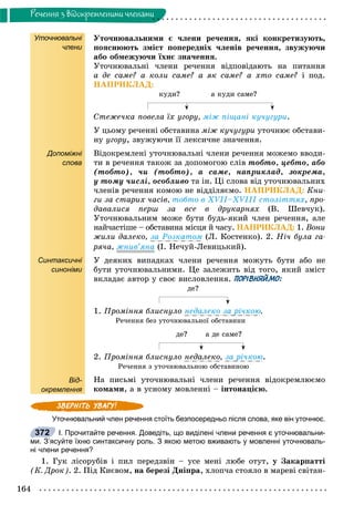 164
Ðå÷åííÿ ç âiäîêðåìëåíèìè ÷ëåíàìè
Уточнювальні
члени
Допоміжні
слова
Синтаксичні
синоніми
Від-
окремлення
Óòî÷íþâàëüíèìè є ÷ëåíè ðå÷åííÿ, ÿêі êîíêðåòèçóþòü,
ïîÿñíþþòü çìіñò ïîïåðåäíіõ ÷ëåíіâ ðå÷åííÿ, çâóæóþ÷è
àáî îáìåæóþ÷è їõíє çíà÷åííÿ.
Óòî÷íþâàëüíі ÷ëåíè ðå÷åííÿ âіäïîâіäàþòü íà ïèòàííÿ
à äå ñàìå? à êîëè ñàìå? à ÿê ñàìå? à õòî ñàìå? і ïîä.
ÍÀÏÐÈÊËÀÄ:
êóäè? à êóäè ñàìå?
Ñòåæå÷êà ïîâåëà їõ óãîðó, ìіæ ïіùàíі êó÷óãóðè.
Ó öüîìó ðå÷åííі îáñòàâèíà ìіæ êó÷óãóðè óòî÷íþє îáñòàâè-
íó óãîðó, çâóæóþ÷è її ëåêñè÷íå çíà÷åííÿ.
Âіäîêðåìëåíі óòî÷íþâàëüíі ÷ëåíè ðå÷åííÿ ìîæåìî ââîäè-
òè â ðå÷åííÿ òàêîæ çà äîïîìîãîþ ñëіâ òîáòî, öåáòî, àáî
(òîáòî), ÷è (òîáòî), à ñàìå, íàïðèêëàä, çîêðåìà,
ó òîìó ÷èñëі, îñîáëèâî òà іí. Öі ñëîâà âіä óòî÷íþâàëüíèõ
÷ëåíіâ ðå÷åííÿ êîìîþ íå âіääіëÿєìî. ÍÀÏÐÈÊËÀÄ: Êíè-
ãè çà ñòàðèõ ÷àñіâ, òîáòî â ÕVІІ–ÕVІІІ ñòîëіòòÿõ, ïðî-
äàâàëèñÿ ïåðø çà âñå â äðóêàðíÿõ (Â. Øåâ÷óê).
Óòî÷íþâàëüíèì ìîæå áóòè áóäü-ÿêèé ÷ëåí ðå÷åííÿ, àëå
íàé÷àñòіøå – îáñòàâèíà ìіñöÿ é ÷àñó. ÍÀÏÐÈÊËÀÄ: 1. Âîíè
æèëè äàëåêî, çà Ðîçêàòîì (Ë. Êîñòåíêî). 2. Íі÷ áóëà ãà-
ðÿ÷à, æíèâ’ÿíà (І. Íå÷óé-Ëåâèöüêèé).
Ó äåÿêèõ âèïàäêàõ ÷ëåíè ðå÷åííÿ ìîæóòü áóòè àáî íå
áóòè óòî÷íþâàëüíèìè. Öå çàëåæèòü âіä òîãî, ÿêèé çìіñò
âêëàäàє àâòîð ó ñâîє âèñëîâëåííÿ. ПОРІВНЯЙМО:
äå?
1. Ïðîìіííÿ áëèñíóëî íåäàëåêî çà ðі÷êîþ.
Ðå÷åííÿ áåç óòî÷íþâàëüíîї îáñòàâèíè
äå? à äå ñàìå?
2. Ïðîìіííÿ áëèñíóëî íåäàëåêî, çà ðі÷êîþ.
Ðå÷åííÿ ç óòî÷íþâàëüíîþ îáñòàâèíîþ
Íà ïèñüìі óòî÷íþâàëüíі ÷ëåíè ðå÷åííÿ âіäîêðåìëþєìî
êîìàìè, à â óñíîìó ìîâëåííі – іíòîíàöієþ.
Уточнювальний член речення стоїть безпосередньо після слова, яке він уточнює.
І. Прочитайте речення. Доведіть, що виділені члени речення є уточнювальни-
ми. З’ясуйте їхню синтаксичну роль. З якою метою вживають у мовленні уточнюваль-
ні члени речення?
1. Ãóê ëіñîðóáіâ і ïèë ïåðåäçâіí – óñå ìåíі ëþáå îòóò, ó Çàêàðïàòòі
(Ê. Äðîê). 2. Ïіä Êèєâîì, íà áåðåçі Äíіïðà, õëîï÷à ñòîÿëî â ìàðåâі ñâіòàí-
372
 