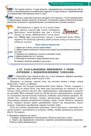 167
Ðå÷åííÿ ç âiäîêðåìëåíèìè ÷ëåíàìè
Хто зможе скласти: 1) одне речення з відокремленою уточнювальною обста-
виною та відокремленим уточнювальним підметом; 2) одне речення з відокремленими
уточнювальними обставинами місця й часу?
Напишіть невеликий твір-опис місцевості (6–8 речень). У тексті використайте:
а) односкладне називне речення; б) речення зі вставним словом (словосполученням,
реченням); в) речення з відокремленими уточнювальними членами речення.
Îá’єäíàéòåñÿ â ãðóïè ïî 3–5 ó÷íіâ. Ñòâî-
ðіòü ïðîåêò âëàñíîї ãðè (ëîòî, âіêòîðèíà,
áðåéí-ðèíã, êîìï’þòåðíà ãðà, ãðà ç ì’ÿ÷åì
òîùî) íà òåìó «Âіäîêðåìëåíі ÷ëåíè ðå÷åí-
íÿ». Ìåòà ãðè: óçàãàëüíèòè çíàííÿ ç âèçíà÷åíîї òåìè. Ïіäãî-
òóéòåñÿ äî çàõèñòó ïðîåêòó ïåðåä ó÷íÿìè êëàñó (5 õâèëèí) çà
ïîäàíèì ïëàíîì.
План захисту проекту гри
1. Назва гри, її мета, на кого зорієнтовано.
2. Обґрунтування корисності й доцільності вашої гри для вивчення відповід-
ної теми.
3. Правила гри (тривалість, кількість учасників тощо).
4. Демонстрація гри чи її частини.
5. Відповіді на запитання представників інших груп.
За одним із проектів проведіть гру в класі.
§ 37. ÓÇÀÃÀËÜÍÅÍÍß ÂÈÂ×ÅÍÎÃÎ Ç ÒÅÌÈ
«ÐÅ×ÅÍÍß Ç ÂІÄÎÊÐÅÌËÅÍÈÌÈ ×ËÅÍÀÌÈ»
І. Прочитайте текст. Визначте його тип і стиль мовлення. Доберіть заголовок.
Яку музику, на вашу думку, можна почути в лісі?
Ïîïåðåäó, çà ðі÷êîþ, òàíóëè ëіñè, ùî òÿãëèñÿ çâіäñè і âãîðó, ïîíàä
Âîðñêëîþ, і âíèç, äî Äíіïðà.
Çàâ’þíèâñÿ ïіä íîãàìè ðîçñèï÷àñòèé ïіñîê áåðåãà. Ðі÷êè, ñõîâàíîї â
áåðåãàõ, ùå íå âèäíî áóëî, àëå âîíà âæå âіä÷óâàëàñÿ ïî ñâіæîñòі é ïðî-
õîëîäі, ÿêîþ ïîòÿãëî âіä íåї. Ëіñ, íàáëèçèâøèñü, ïåðåòâîðèâñÿ іç ñèíüîãî
íà çåëåíèé. Éîãî ñîêîâèòі õàùі ïî òîé áіê ðі÷êè, ïðîêèäàþ÷èñü, ïîâíèëè-
ñÿ ïòàøèíèì òèñÿ÷îãîëîñèì ãîìîíîì, îñîáëèâî ñîëîâ’їíèìè òðåëÿìè. Çå-
ëåíèé ñâіò, óìèòèé ðîñàìè, ëÿùàâ, âèñâèñòóâàâ, âèäçâîíþâàâ, ëóíêî
ïåðåëèâàâñÿ ùåäðîþ ðîçìàїòіñòþ àêîðäіâ, ëàäіâ і òîíіâ. Ïòàñòâî, ðàäіþ÷è
âåñíі, òâîðèëî ìóçèêó êðàñè äèâîâèæíîї: ñîëîâ’ї àæ çàõîäèëèñü, çîçóëі
êóâàëè, òîðêàþ÷è äçüîáèêàìè ÷àðіâíі êëàâіøі íåáà.
Ñõіä óñå ÿñíіøå ðîçöâіòàâñÿ ðîæåâèì, ñâіòëà áіëüøàëî, íåâòîìíà ïòà-
øèíà ìóçèêà, íàïëèâàþ÷è іç çåëåíèõ ãëèáèí, ìîâáè ïðèâåðòàëà âåñíÿíêó
(Çà Î. Ãîí÷àðîì).
ІІ. Виконайте завдання до тексту.
1. Знайдіть усі відокремлені члени речення. Поясніть їхню роль у тексті.
2. Укажіть два відокремлені означення, виражені дієприкметниковими зворотами.
Поясніть умови відокремлення.
380
у
381
382
 