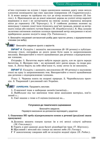 169
Ðå÷åííÿ ç âiäîêðåìëåíèìè ÷ëåíàìè
ì’ÿêî ñïóñêàâñÿ íà êëóíþ і ãîðäî îäêèíóâøè íàâçíàê äîâãó øèþ âåñåëî
êëåêîòàâ îïîâіùàþ÷è ïðî ñâîє ùàñëèâå ïîâåðíåííÿ (Â. Ñêóðàòіâñüêèé).
3. À ìîæå çàâòðà òè ïðîéäåø îñü òóò äå âіòåð ïåëþñòêè êîëèøå (Â. Іâà-
ñþê). 4. Ïðèãèíàþ÷è àæ äî çåìëі íåâåëèêі äåðåâà íà óçëіññі âіòåð íàðåøòі
âèðèâàâñÿ â ïîëі і íå çóñòðі÷àþ÷è íà ñâîєìó øëÿõó ïåðåøêîä âèõîðîì
íіññÿ äî ãîðèçîíòó (Ì. ×åðíè÷óê). 5. Ó ãëèáîêèõ äîëèíàõ çåëåíèõ îä
âèíîãðàäó і ïîâíèõ ñèçîї іìëè òіñíèëèñü êàì’ÿíі ãðîìàäè, ðîæåâі îä âå÷іð-
íüîãî ñîíöÿ àáî ñèíіþ÷і ãóñòèì áîðîì (Ì. Êîöþáèíñüêèé). 6. Íàä ëóêàìè
çàëèòèìè êâіòíåâîþ ïîâіííþ õîëîíóâ îðàíæåâèé âå÷іð çàíóðèâøè â ìіëêі
ïðèáåðåæêè äàëåêå ïîëóì’ÿ õìàð (Ãð. Òþòþííèê).
ІІ. Виконайте письмовий синтаксичний розбір двох простих речень з відокремленими
членами (на вибір).
Виконайте завдання одного з варіантів.
ВАРІАНТ А. Ñêëàäіòü і çàïèøіòü âèñëîâëåííÿ (8–10 ðå÷åíü) â ïóáëіöèñ-
òè÷íîìó ñòèëі, åïіãðàôîì äî ÿêîãî ìîæå áóòè îäèí іç çàïðîïîíîâàíèõ
âèñëîâіâ. Âèêîðèñòàéòå â òåêñòі ùîíàéìåíøå äâà ðå÷åííÿ ç âіäîêðåìëåíè-
ìè ÷ëåíàìè.
Åïіãðàôè: 1. Áàãàòñòâî âàðòî íàáóòè çàðàäè äðóãà, àëå íå äðóãà çàðàäè
áàãàòñòâà. 2. Ìàòåðèí ãíіâ – ÿê âåñíÿíèé ñíіã: ðÿñíî âïàäå, òà ñêîðî ðîç-
òàíå. 3. Ëåãêî áåðóòü íà ñåáå îáîâ’ÿçêè òі, êîìó ëåãêî їõ íå âèêîíàòè.
ВАРІАНТ Б. Ñêëàäіòü і çàïèøіòü âèñëîâëåííÿ (8–10 ðå÷åíü) â íàóêîâîìó
ñòèëі íà îäíó іç çàïðîïîíîâàíèõ òåì. Âèêîðèñòàéòå â òåêñòі ùîíàéìåíøå
äâà ðå÷åííÿ ç âіäîêðåìëåíèìè ÷ëåíàìè.
Òåìè: 1. ×åðâîíà êíèãà íà îõîðîíі ïðèðîäè. 2. ×îðíîáèëüñüêà òðàãå-
äіÿ. 3. Òâàðèííèé і ðîñëèííèé ñâіò Óêðàїíè.
САМООЦІНКА. Продовжіть вислови.
1. Ç âèâ÷åíîї òåìè ÿ íàéêðàùå çàñâîїâ (çàñâîїëà)...
2. Íàéáіëüøå ïіä ÷àñ âèâ÷åííÿ òåìè ìåíå çàöіêàâèâ ìàòåðіàë, ïîâ’ÿ-
çàíèé ç...
3. Ñâîї çíàííÿ ç òåìè ÿ á îöіíèâ (îöіíèëà) íà...
Готуємося до тематичного оцінювання
Виконайте завдання.
Перевірте виконання за допомогою відповідей у додатках
1. Îçíà÷åííÿ ÍÅ òðåáà âіäîêðåìëþâàòè êîìîþ â ðå÷åííі (ðîçäіëîâі çíàêè
ïðîïóùåíî)
À Äîëèíêà âèøèòà ñîíöåì ïóñêàє їì â î÷і âåñåëі ñëіïó÷і çàé÷èêè
(Ì. Ñòåëüìàõ).
Á Ãîðÿòü â ðîñі ðàíêîâі äîëè áàãàòі ðіçíîáàðâ’ÿì òðàâ (Ò. Ìàñåíêî).
Â Ùàñëèâèé і âåñåëèé âіí ãëÿíóâ íà âèñîêå íåáî (Î. Ãîí÷àð).
Ã Ó çàâîëî÷åíîìó õìàðàìè íåáі íå âãëåäіòè æîäíîї çіðêè (Í. Ðèáàê).
386
387
 