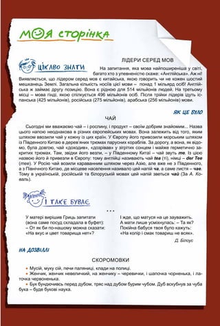 ЛІДЕРИ СЕРЕД МОВ
На запитання, яка мова найпоширеніша у світі,
багато хто з упевненістю скаже: «Англійська». Аж ні!
Виявляється, що лідером серед мов є китайська, якою говорить чи не кожен шостий
мешканець Землі. Загальна кількість носіїв цієї мови – понад 1 мільярд осіб! Англій-
ська ж займає другу позицію. Вона є рідною для 514 мільйонів людей. На третьому
місці – мова гінді, якою спілкується 496 мільйонів осіб. Після трійки лідерів ідуть іс-
панська (425 мільйонів), російська (275 мільйонів), арабська (256 мільйонів) мови.
ЯК ЦЕ БУЛО
ЧАЙ
Сьогодні ми вважаємо чай – і рослину, і продукт – своїм добрим знайомим... Назва
цього напою неоднакова в різних європейських мовах. Вона залежить від того, яким
шляхом ввозили чай у кожну із цих країн. У Європу його привозили морським шляхом
із Південного Китаю в дерев’яних трюмах парусних кораблів. За дорогу, а вона, як відо-
мо, була довгою, чай «доходив», «дозрівав» у зігрітих сонцем і майже герметично за-
критих трюмах. Там, звідки його везли, – у Південному Китаї – чай звуть те. Із цією
назвою його й привезли в Європу: тому англійці називають чай tea (ті), німці – der Tee
(тее). У Росію чай возили караванним шляхом через Азію, але вже не з Південного,
а з Північного Китаю, де місцеве населення називало цей напій ча, а саме листя – чае.
Тому в українській, російській та білоруській мовах цей напій зветься чай (За А. Ко-
валь).
* * *
У матері вирішив Гриць запитати
(вона саме посуд складала в буфет):
– От як би по-нашому можна сказати:
«На вкус и цвет товарища нет»?
І жде, що матуся на це зауважить.
А мати лише усміхнулась: – Та як?
Покійна бабуся твоя було кажуть:
«На колір і смак товариш не всяк».
Д. Білоус
НА ДОЗВІЛЛІ
СКОРОМОВКИ
 Мусій, муку сій, печи паляниці, клади на полиці.
 Женчик, женчик невеличкий, на женчику – черевички, і шапочка чорненька, і ла-
точка червоненька.
 Бук бундючивсь перед дубом, тряс над дубом бурим чубом. Дуб вскубнув за чуба
бука – буде букові наука.
 