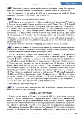 Ïîâòîðåííÿ
Прочитайте речення та придумайте ситуації, співзвучні з ними. Доповніть ре-
чення другорядними членами так, щоб якомога точніше передати уявні ситуації.
1. Íà ãàëÿâèíі ðîñëè êâіòè. 2. Ìіé äðóã âіäïî÷èâàâ íà ìîðі. 3. Ìàìà
ïðèéøëà ç ðîáîòè. 4. Íà ëàâöі ñèäіëà äèòèíà.
І. Спишіть речення, розкриваючи дужки.
1. (Ó)ëіòêó â ñïðàãëîìó íåáі ãîéäàєòüñÿ âіòåð îäâі÷íèõ ëèï (Î. Ãàðàí).
2. Çîëîòå ñâі÷àäî ðî(ñ,ç)ëèâàє òåïëі íîòè äíÿ (Î. Äîâãîï’ÿò). 3. І ðàííіé
ìіñÿöü, ñâіæèé і äâîðîãèé, íàä ãîëîâîþ â òåáå çóïèíèâñü (Ñ. Ãàëÿáàðäà).
4. Â ãðóøàõ ñâîїõ çàãðóçàє îñіíü (Ñ. Îñèêà). 5. Ìèíóëî íåäіëü çî äâі (І. Íå-
÷óé-Ëåâèöüêèé). 6. Ãðåáëі îáñà(æ,äæ)åíі ñòîëіòíіìè âåðáàìè (І. Íå÷óé-
Ëåâèöüêèé). 7. Íà êðèëàõ æîâòîї ñèíè÷êè ë(è,å)òÿòü äóìêè ó êðàé ÷óäåñ
(À. Ëóãîâñüêèé). 8. À æèòà – ÿê ëіòà éîãî, à ëіòà – ÿê æèòà (Á. Îëіéíèê).
ІІ. Підкресліть члени речення. Усно схарактеризуйте означення (узгоджене/неузгодже-
не), додатки (прямий/непрямий), обставини (вид за значенням). Якими за будовою є
підмети і присудки?
ІІІ. Виконайте письмово синтаксичний розбір двох простих речень (на вибір).
І. Запишіть номери: а) односкладних речень; б) неповних речень; в) речень
зі складеним присудком; г) речень зі складеним підметом; ґ) спонукальних речень;
д) двоскладних непоширених речень; е) складних речень.
1. Ñâі÷êè ìåðåõòіëè ãàðÿ÷èìè ïàëüöÿìè (Î. Ëÿùåíêî). 2. Â ïðîñâіòêó
äåðåâ – âіääçåðêàëåííÿ ìіñòà (Î. Äåëåìåí÷óê). 3. Íà íåáі çîðіëî (Ê. Ãðèíå-
âè÷åâà). 4. Æèòà ìîâ÷àòü (Ñ. Îñèêà). 5. Íà çåìëþ ñïóñòèëàñü Áîæà áëàãî-
äàòü (Î. Äîâãîï’ÿò). 6. Íàä Áіëîþ Öåðêâîþ ñìóãà áàãðÿíà (Ë. Êîñòåíêî).
7. Õàé ïîìðіþòü òèõåíüêî â êâіòó æóðàâëèíі ëіòà (Î. Ãîëîâêî). 8. Â ïðî-
ìåíÿõ ñîíöÿ ðàíêîâèõ öÿ ïіñíÿ äëÿ òåáå ëóíà (Ñ. Ôîìåíêî). 9. Âæå íі÷ íà
íåáі âèøèëà óçîðè (І. Ãíàòþê). 10. Çóñòðі÷ іç âåëè÷÷þ ðîáèòü íàñ ñêðîì-
íіøèìè (Ãð. Òþòþííèê). 11. Ïðîìåíі ÿê âії ñîíÿ÷íèõ î÷åé! (Ï. Òè÷èíà).
12. Òèì ÷àñîì íà äçâіíèöі âäàðèëè â óñі äçâîíè (І. Íå÷óé-Ëåâèöüêèé).
13. Íà ïîäâіð’ї áóëî áåçëþäíî і òèõî (Â. Âèííè÷åíêî). 14. Äіâ÷àòà ïåðå-
ñòàëè òàíöþâàòè (І. Íå÷óé-Ëåâèöüêèé). 15. Ó ñòåï ïðîâîäæàëà ç òóãîþ â
î÷àõ (À. Ëóãîâñüêèé). 16. Ìàéñòðàìè íå íàðîäæóþòüñÿ (Íàð. òâîð÷іñòü).
17. Õòî ìîâ÷èòü, òîé íå ïåðå÷èòü (Íàð. òâîð÷іñòü).
ІІ. Визначте види односкладних речень.
І. Послухайте текст. Визначте його тему й мікротеми. Доберіть тематичні ре-
чення й запишіть їх у вигляді плану.
ÎËÅÊÑÀÍÄÐ ÏÎÒÅÁÍß
Ñòàíîâëåííÿ íàóêè â Óêðàїíі â ñåðåäèíі ÕІÕ ñò. âіäáóâàëîñÿ áàãàòî-
ïëàíîâî, ïðîòå íàéøâèäøå ðîçâèâàëèñÿ ñàìå ãóìàíіòàðíі äèñöèïëіíè.
Ðàçîì ç іñòîðієþ òà ôîëüêëîðèñòèêîþ ïðîâіäíå ìіñöå ïîñіëî óêðàїíñüêå
ìîâîçíàâñòâî. Íàéàâòîðèòåòíіøèì éîãî ïðåäñòàâíèêîì áóâ Îëåêñàíäð Ïîòåá-
íÿ – ëіíãâіñò і ôіëîñîô. Ó ñâîїé ãàëóçі çíàíü âіí áóâ ñïðàâæíіì íîâàòîðîì.
Íàðîäèâñÿ Îëåêñàíäð Ïîòåáíÿ íà Ïîëòàâùèíі. Çàêіí÷èâøè іñòîðèêî-
ôіëîëîãі÷íèé ôàêóëüòåò Õàðêіâñüêîãî óíіâåðñèòåòó, ïðàöþâàâ â îäíіé іç
390
391
392
393
 