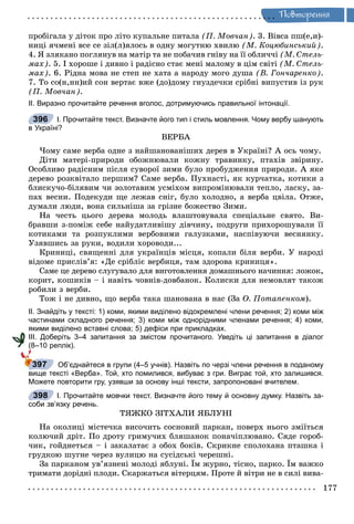 Ïîâòîðåííÿ
ïðîáіãàëà ó äіòîê ïðî ëіòî êóïàëüíå ïèòàëà (Ï. Ìîâ÷àí). 3. Âіâñà ïø(å,è)-
íèöі ÿ÷ìåíі âñå ñå çіë(ë)ÿëîñü â îäíó ìîãóòíþ õâèëþ (Ì. Êîöþáèíñüêèé).
4. ß çëÿêàíî ïîãëÿíóâ íà ìàòіð òà íå ïîáà÷èâ ãíіâó íà її îáëè÷÷і (Ì. Ñòåëü-
ìàõ). 5. І õîðîøå і äèâíî і ðàäіñíî ñòàє ìåíі ìàëîìó â öіì ñâіòі (Ì. Ñòåëü-
ìàõ). 6. Ðіäíà ìîâà íå ñòåï íå õàòà à íàðîäó ìîãî äóøà (Â. Ãîí÷àðåíêî).
7. Òî ñî(í,íí)èé ñîí âåðòàє âæå (äî)äîìó ãíóçäå÷êè ñðіáíі âèïóñòèâ іç ðóê
(Ï. Ìîâ÷àí).
ІІ. Виразно прочитайте речення вголос, дотримуючись правильної інтонації.
І. Прочитайте текст. Визначте його тип і стиль мовлення. Чому вербу шанують
в Україні?
ÂÅÐÁÀ
×îìó ñàìå âåðáà îäíå ç íàéøàíîâàíіøèõ äåðåâ â Óêðàїíі? À îñü ÷îìó.
Äіòè ìàòåðі-ïðèðîäè îáîæíþâàëè êîæíó òðàâèíêó, ïòàõіâ çâіðèíó.
Îñîáëèâî ðàäіñíèì ïіñëÿ ñóâîðîї çèìè áóëî ïðîáóäæåííÿ ïðèðîäè. À ÿêå
äåðåâî ðîçêâіòàëî ïåðøèì? Ñàìå âåðáà. Ïóõíàñòі, ÿê êóð÷àòêà, êîòèêè ç
áëèñêó÷î-áіëÿâèì ÷è çîëîòàâèì óñìіõîì âèïðîìіíþâàëè òåïëî, ëàñêó, çà-
ïàõ âåñíè. Ïîäåêóäè ùå ëåæàâ ñíіã, áóëî õîëîäíî, à âåðáà öâіëà. Îòæå,
äóìàëè ëþäè, âîíà ñèëüíіøà çà ãðіçíå áîæåñòâî Çèìè.
Íà ÷åñòü öüîãî äåðåâà ìîëîäü âëàøòîâóâàëà ñïåöіàëüíå ñâÿòî. Âè-
áðàâøè ç-ïîìіæ ñåáå íàéóäàòëèâіøó äіâ÷èíó, ïîäðóãè ïðèõîðîøóâàëè її
êîòèêàìè òà ðîçïóêëèìè âåðáîâèìè ãàëóçêàìè, íàñïіâóþ÷è âåñíÿíêó.
Óçÿâøèñü çà ðóêè, âîäèëè õîðîâîäè...
Êðèíèöі, ñâÿùåííі äëÿ óêðàїíöіâ ìіñöÿ, êîïàëè áіëÿ âåðáè. Ó íàðîäі
âіäîìå ïðèñëіâ’ÿ: «Äå ñðіáëіє âåðáèöÿ, òàì çäîðîâà êðèíèöÿ».
Ñàìå öå äåðåâî ñëóãóâàëî äëÿ âèãîòîâëåííÿ äîìàøíüîãî íà÷èííÿ: ëîæîê,
êîðèò, êîøèêіâ – і íàâіòü ÷îâíіâ-äîâáàíîê. Êîëèñêè äëÿ íåìîâëÿò òàêîæ
ðîáèëè ç âåðáè.
Òîæ і íå äèâíî, ùî âåðáà òàêà øàíîâàíà â íàñ (Çà Î. Ïîòàïåíêîì).
ІІ. Знайдіть у тексті: 1) коми, якими виділено відокремлені члени речення; 2) коми між
частинами складного речення; 3) коми між однорідними членами речення; 4) коми,
якими виділено вставні слова; 5) дефіси при прикладках.
ІІІ. Доберіть 3–4 запитання за змістом прочитаного. Уведіть ці запитання в діалог
(8–10 реплік).
Об’єднайтеся в групи (4–5 учнів). Назвіть по черзі члени речення в поданому
вище тексті «Верба». Той, хто помилився, вибуває з гри. Виграє той, хто залишився.
Можете повторити гру, узявши за основу інші тексти, запропоновані вчителем.
І. Прочитайте мовчки текст. Визначте його тему й основну думку. Назвіть за-
соби зв’язку речень.
ÒßÆÊÎ ÇІÒÕÀËÈ ßÁËÓÍІ
Íà îêîëèöі ìіñòå÷êà âèñî÷èòü ñîñíîâèé ïàðêàí, ïîâåðõ íüîãî çìіїòüñÿ
êîëþ÷èé äðіò. Ïî äðîòó ãðèìó÷èõ áëÿøàíîê ïîíà÷іïëþâàíî. Ñÿäå ãîðîá-
÷èê, ãîéäíåòüñÿ – і çàêàëàòàє ç îáîõ áîêіâ. Ñêðèêíå ñïîëîõàíà ïòàøêà і
ãðóäêîþ øóãíå ÷åðåç âóëèöþ íà ñóñіäñüêі ÷åðåøíі.
Çà ïàðêàíîì óâ’ÿçíåíі ìîëîäі ÿáëóíі. Їì æóðíî, òіñíî, ïàðêî. Їì âàæêî
òðèìàòè äîðіäíі ïëîäè. Ñêàðæàòüñÿ âіòåðöÿì. Ïðîòå é âіòðè íå â ñèëі âèâà-
396
397
398
 