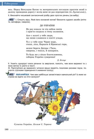 180
Ïîâòîðåííÿ
þñü. Ïåðåä Âñåñóùèì Áîãîì òà ìàòåðèíñüêèì ïîãëÿäîì ïðîñòèì ÿêèé â
äàëåêó ïðîâîäæàâ äîðîãó і âñëіä ìåíå íå ðàç ïåðåõðåñòèâ (À. Ëóãîâñüêèé).
ІІ. Виконайте письмовий синтаксичний розбір двох простих речень (на вибір).
І. Спишіть вірш. Який його основний мотив? Визначте художні засоби (епіте-
ти, метафори, інверсію).
ÄÎ ÓÊÐÀЇÍÈ
Íå ðàç êîíàëà òè ïіä íåáîì ñèíіì
і êðîâ’þ ñõîäèëà â ñòåïó ïîëèííіì.
Àëå є çîëîòі ó òåáå ëþäè,
ùî íèìè ñëàâèøñÿ â æèòòі óñþäè.
Òà є ó òåáå ñèíє ×îðíå ìîðå,
ñòåïè, ëіñè, Êàðïàòè é Êðèìñüêі ãîðè,
çåëåíі áåðåãè Äíіïðà і Òèñè,
ñìåðåêè, і òîïîëі, é êèïàðèñè.
Òî áóäü æå ó âіêàõ áëàãîñëîâåííà,
ñîáîðíà Óêðàїíî ñóâåðåííà!
Ä. Áіëîóñ
ІІ. Укажіть однорідні члени речення та звертання, поясніть, чим вони виражені та з
якою метою їх ужито в тексті.
ІІІ. Підготуйтеся до виразного читання вірша (виділіть похилими рисками паузи, по-
значте стрілками підвищення й зниження голосу).
ПОСПІЛКУЙТЕСЯ. Чим вам найбільше запам’ятався навчальний рік? Із яким на-
строєм ви йдете на літні канікули?
Ñó÷àñíà Óêðàїíà. Êîëàæ Ñ. Òàðàíà
402
403
 