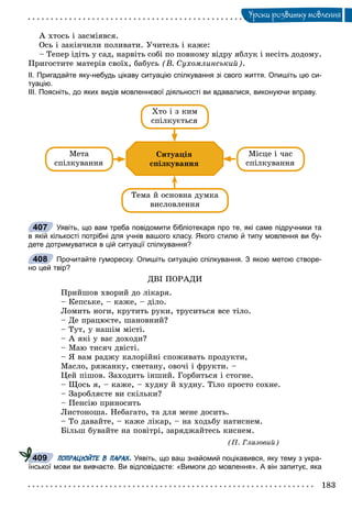 183
Óðîêè ðîçâèòêó ìîâëåííÿ
À õòîñü і çàñìіÿâñÿ.
Îñü і çàêіí÷èëè ïîëèâàòè. Ó÷èòåëü і êàæå:
– Òåïåð іäіòü ó ñàä, íàðâіòü ñîáі ïî ïîâíîìó âіäðó ÿáëóê і íåñіòü äîäîìó.
Ïðèãîñòèòå ìàòåðіâ ñâîїõ, áàáóñü (Â. Ñóõîìëèíñüêèé).
ІІ. Пригадайте яку-небудь цікаву ситуацію спілкування зі свого життя. Опишіть цю си-
туацію.
ІІІ. Поясніть, до яких видів мовленнєвої діяльності ви вдавалися, виконуючи вправу.
Ñèòóàöіÿ
ñïіëêóâàííÿ
Õòî і ç êèì
ñïіëêóєòüñÿ
Òåìà é îñíîâíà äóìêà
âèñëîâëåííÿ
Ìåòà
ñïіëêóâàííÿ
Ìіñöå і ÷àñ
ñïіëêóâàííÿ
Уявіть, що вам треба повідомити бібліотекаря про те, які саме підручники та
в якій кількості потрібні для учнів вашого класу. Якого стилю й типу мовлення ви бу-
дете дотримуватися в цій ситуації спілкування?
Прочитайте гумореску. Опишіть ситуацію спілкування. З якою метою створе-
но цей твір?
ÄÂІ ÏÎÐÀÄÈ
Ïðèéøîâ õâîðèé äî ëіêàðÿ.
– Êåïñüêå, – êàæå, – äіëî.
Ëîìèòü íîãè, êðóòèòü ðóêè, òðóñèòüñÿ âñå òіëî.
– Äå ïðàöþєòå, øàíîâíèé?
– Òóò, ó íàøіì ìіñòі.
– À ÿêі ó âàñ äîõîäè?
– Ìàþ òèñÿ÷ äâіñòі.
– ß âàì ðàäæó êàëîðіéíі ñïîæèâàòü ïðîäóêòè,
Ìàñëî, ðÿæàíêó, ñìåòàíó, îâî÷і і ôðóêòè. –
Öåé ïіøîâ. Çàõîäèòü іíøèé. Ãîðáèòüñÿ і ñòîãíå.
– Ùîñü ÿ, – êàæå, – õóäíó é õóäíó. Òіëî ïðîñòî ñîõíå.
– Çàðîáëÿєòå âè ñêіëüêè?
– Ïåíñіþ ïðèíîñèòü
Ëèñòîíîøà. Íåáàãàòî, òà äëÿ ìåíå äîñèòü.
– Òî äàâàéòå, – êàæå ëіêàð, – íà õîäüáó íàòèñíåì.
Áіëüø áóâàéòå íà ïîâіòðі, çàðÿäæàéòåñü êèñíåì.
(Ï. Ãëàçîâèé)
ПОПРАЦЮЙТЕ В ПАРАХ. Уявіть, що ваш знайомий поцікавився, яку тему з укра-
їнської мови ви вивчаєте. Ви відповідаєте: «Вимоги до мовлення». А він запитує, яка
407
408
409
 