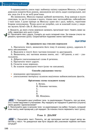 186
Óðîêè ðîçâèòêó ìîâëåííÿ
І ñïðàâåäëèâіñòü óçÿëà ãîðó: íàéâèùó îöіíêó îäåðæàâ Ìèêîëà, à Іãîðåâі
äîâåëîñÿ ïîïðіòè áіëÿ äîøêè, âèêîíóþ÷è âñі øіñòü çàäà÷ êîíòðîëüíîї, ÿêі
âіí ëåäü (òà é òî íå âñі!) ðîçâ’ÿçàâ.
ßê âèÿâèëîñÿ, Ìèêîëà ñïðàâäі çäіáíèé ìàòåìàòèê, Іãîð çàâæäè â íüîãî
ñïèñóâàâ, òà ùå é ãëóçóâàâ ç íüîãî, òіøèâ ñâîє ÷åñòîëþáñòâî, ñåáåëþáñòâî
і òàêå іíøå. І äóæå ïðèêðî çà Ìèêîëó: àäæå âіí і äàëі, ìàáóòü, òåðïіòèìå
Іãîðåâå êåïêóâàííÿ. Òåïåð äóåëі íå ïîòðіáíі, àëå æ âëàñíèé ãîëîñ ó ëþäè-
íè ìóñèòü áóòè!» (Çà Ê. Âàñèëüєâîþ).
ІІ. Визначте, до якого стилю мовлення належить прочитаний текст. Назвіть мовні за-
соби, характерні для цього стилю.
ІІІ. Прочитайте текст удруге. Складіть до нього складний план. За планом стисло пе-
рекажіть прочитане (усно). Скористайтеся поданими нижче пам’ятками.
ПАМ’ЯТКИ
ßê ïðàöþâàòè íàä ñòèñëèì ïåðåêàçîì
1. Ïðî÷èòàòè òåêñò, âèçíà÷èòè éîãî òåìó é îñíîâíó äóìêó, àäðåñàòà é
ìåòó âèñëîâëåííÿ.
2. Âèäіëèòè â òåêñòі éîãî ÷àñòèíè (îñíîâíі òà äðóãîðÿäíі).
3. Âèçíà÷èòè, ÿêі ÷àñòèíè ìîæíà çíÿòè, ÿêі – îá’єäíàòè, à ÿêі – óçà-
ãàëüíèòè.
4. Äіáðàòè óçàãàëüíþâàëüíі ñëîâà é ðå÷åííÿ.
5. Ïðî÷èòàòè òåêñò óäðóãå.
6. Ñêëàñòè ïëàí ïåðåêàçó.
7. Çà ïëàíîì ïåðåêàçàòè òåêñò (óñíî ÷è ïèñüìîâî).
Ñïîñîáè óùіëüíåííÿ òåêñòó:
 âіäêèäàííÿ äðóãîðÿäíîãî;
 óçàãàëüíåííÿ ìàòåðіàëó øëÿõîì âèäіëåííÿ íàéâàæëèâіøèõ ôàêòіâ.
Îðієíòîâíà ñõåìà ñêëàäíîãî ïëàíó
І. Çà÷èí.
ІІ. Îñíîâíà ÷àñòèíà.
1.
2.
3.
ІІІ. Êіíöіâêà.
І. Пригадайте ваші улюблені теле- та радіопередачі. Розкажіть, про що вони,
хто є їхніми ведучими й учасниками. Яку передачу ви порадили б дивитися (слухати)
своїм друзям і однокласникам?
ІІ. Прослухайте один із випусків теле- чи радіопередачі (на вибір). Складіть складний
план тексту, який прозвучав у цій передачі. За планом стисло перекажіть текст (усно).
Òåìà 3. ÄІÀËÎÃ
І. Прочитайте текст. Поясніть, які дві протилежні життєві позиції автор ви-
світлив у тексті. Чи доводилося вам бути свідком або учасником подібних життєвих
ситуацій?
411
412
 