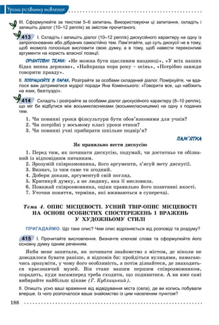 188
Óðîêè ðîçâèòêó ìîâëåííÿ
ІІІ. Сформулюйте за текстом 5–6 запитань. Використовуючи ці запитання, складіть і
запишіть діалог (10–12 реплік) за змістом прочитаного.
І. Складіть і запишіть діалог (10–12 реплік) дискусійного характеру на одну із
запропонованих або дібраних самостійно тем. Пам’ятайте, що суть дискусії не в тому,
щоб якомога голосніше висловити свою думку, а в тому, щоб навести переконливі
аргументи на користь власної позиції.
ОРІЄНТОВНІ ТЕМИ: «Íå ìîæíà áóòè ùàñëèâèì íàîäèíöі», «Ó âñіõ íàøèõ
áіäàõ âèííà äåðæàâà», «Íàéêðàùà ïîðà ðîêó – îñіíü», «Ïîòðіáíî çàâæäè
ãîâîðèòè ïðàâäó».
ІІ. ПОПРАЦЮЙТЕ В ПАРАХ. Розіграйте за особами складений діалог. Поміркуйте, чи вда-
лося вам дотриматися мудрої поради Яна Коменського: «Говорити все, що набіжить
на язик, безглуздо».
Складіть і розіграйте за особами діалог дискусійного характеру (8–10 реплік),
що міг би відбутися між восьмикласниками (восьмикласницями) на одну з поданих
тем.
1. ×è ïîâèííі óðîêè ôіçêóëüòóðè áóòè îáîâ’ÿçêîâèìè äëÿ ó÷íіâ?
2. ×è ïîòðіáíі ó âîñüìîìó êëàñі óðîêè åòèêè?
3. ×è ïîâèííі ó÷íі ïðèáèðàòè øêіëüíå ïîäâіð’ÿ?
ПАМ’ЯТКА
ßê ïðàâèëüíî âåñòè äèñêóñіþ
1. Ïåðåä òèì, ÿê ïî÷èíàòè äèñêóñіþ, ïîäóìàé, ÷è äîñòàòíüî òè îáіçíà-
íèé іç âіäïîâіäíèì ïèòàííÿì.
2. Çðîçóìіé ñïіâðîçìîâíèêà, éîãî àðãóìåíòè, ç’ÿñóé ìåòó äèñêóñії.
3. Âèçíà÷, іç ÷èì ñàìå òè çãîäíèé.
4. Äîáåðè äîêàçè, àðãóìåíòóé ñâіé ïîãëÿä.
5. Êðèòèêóé äóìêó, à íå ëþäèíó, ÿêà її âèñëîâèëà.
6. Ïîâàæàé ñïіâðîçìîâíèêà, îöіíè ïðàâèëüíî éîãî ïîçèòèâíі ÿêîñòі.
7. Óòî÷íè ïîíÿòòÿ, òåðìіíè, ÿêі âæèâàþòüñÿ â ñóïåðå÷öі.
Òåìà 4. ÎÏÈÑ ÌІÑÖÅÂÎÑÒІ. ÓÑÍÈÉ ÒÂІÐ-ÎÏÈÑ ÌІÑÖÅÂÎÑÒІ
ÍÀ ÎÑÍÎÂІ ÎÑÎÁÈÑÒÈÕ ÑÏÎÑÒÅÐÅÆÅÍÜ І ÂÐÀÆÅÍÜ
Ó ÕÓÄÎÆÍÜÎÌÓ ÑÒÈËІ
ПРИГАДАЙМО. Що таке опис? Чим опис відрізняється від розповіді та роздуму?
І. Прочитайте висловлення. Визначте ключові слова та сформулюйте його
основну думку одним реченням.
ßêáè ìåíå çàïèòàëè, ÿê ïî÷èíàòè çíàéîìñòâî ç ìіñòîì, äå íіêîëè íå
äîâîäèëîñÿ áóâàòè ðàíіøå, ÿ âіäïîâіâ áè: ïðîéäіòüñÿ âóëèöÿìè, íàìàãàþ-
÷èñü çðîçóìіòè, ó ÷îìó éîãî îñîáëèâіñòü, à ïîòіì äіçíàéòåñÿ, äå çíàõîäèòü-
ñÿ êðàєçíàâ÷èé ìóçåé. Âіí ñòàíå âàøèì ïåðøèì ñïіâðîçìîâíèêîì,
ïîðàäèòü, êóäè íàñàìïåðåä òðåáà ñõîäèòè, ùî ïîäèâèòèñÿ. À âè âæå ñàìі
âèáèðàéòå íàéáіëüø öіêàâå (Ã. Êóáëèöüêèé).
ІІ. Опишіть усно ваші враження від відвідування міста (села), де ви колись побували
вперше. Із чого розпочалося ваше знайомство із цим населеним пунктом?
413
414
415
 