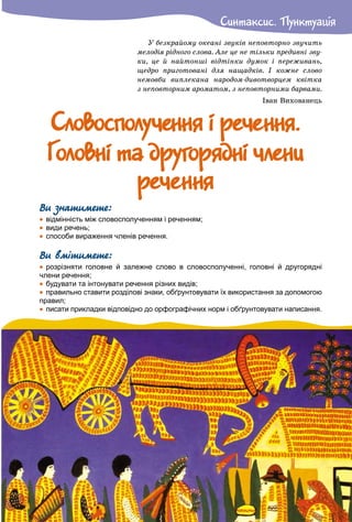 Ñèíòàêñèñ. ÏóíêòóàöiÿÑèíòàêñèñ. Ïóíêòóàöiÿ
Ó áåçêðàéîìó îêåàíі çâóêіâ íåïîâòîðíî çâó÷èòü
ìåëîäіÿ ðіäíîãî ñëîâà. Àëå öå íå òіëüêè ïðåäèâíі çâó-
êè, öå é íàéòîíøі âіäòіíêè äóìîê і ïåðåæèâàíü,
ùåäðî ïðèãîòîâàíі äëÿ íàùàäêіâ. І êîæíå ñëîâî
íåìîâáè âèïëåêàíà íàðîäîì-äèâîòâîðöåì êâіòêà
ç íåïîâòîðíèì àðîìàòîì, ç íåïîâòîðíèìè áàðâàìè.
Іâàí Âèõîâàíåöü
Ñëîâîñïîëó÷åííÿ i ðå÷åííÿ.Ñëîâîñïîëó÷åííÿ i ðå÷åííÿ.
Ãîëîâíi òà äðóãîðÿäíi ÷ëåíèÃîëîâíi òà äðóãîðÿäíi ÷ëåíè
ðå÷åííÿðå÷åííÿ
Ви знатимете:
 відмінність між словосполученням і реченням;
 види речень;
 способи вираження членів речення.
Ви вмітимете:
 розрізняти головне й залежне слово в словосполученні, головні й другорядні
члени речення;
 будувати та інтонувати речення різних видів;
 правильно ставити розділові знаки, обґрунтовувати їх використання за допомогою
правил;
 писати прикладки відповідно до орфографічних норм і обґрунтовувати написання.
 
