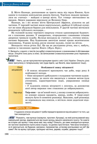 190
Óðîêè ðîçâèòêó ìîâëåííÿ
* * *
2. Ìіñòî Êàçîíäå, ðîçòàøîâàíå çà òðèñòà ìèëü âіä ãèðëà Êâàíçè, áóëî
îäíèì іç ãîëîâíèõ íåâіëüíè÷èõ ðèíêіâ Àíãîëè. Òîðãіâëÿ ëþäüìè ïðîâàäè-
ëàñÿ íà «÷èòîöі» – ìàéäàíі â öåíòðі ìіñòà. Òóò «òîâàð» âèñòàâëÿâñÿ íà
ïðîäàæ. Çâіäñè êàðàâàíè âèðóøàëè äî Âåëèêèõ Îçåð.
Êàçîíäå, ÿê і âñі âåëèêі ìіñòà Öåíòðàëüíîї Àôðèêè, äіëèëîñÿ íà äâі
÷àñòèíè. Ó òîðãîâіé ÷àñòèíі æèëè ïîðòóãàëüñüêі, àðàáñüêі é òóáіëüíі êóïöі;
òóò æå âîíè çáóäóâàëè áàðàêè äëÿ íåâіëüíèêіâ. Ó äðóãіé ÷àñòèíі ìіñòèëàñÿ
ðåçèäåíöіÿ òóáіëüíîãî âîëîäàðÿ...
Íà ãîëîâíіé âóëèöі òîðãîâîãî êâàðòàëó ñòîÿëè îäíîïîâåðõîâі áóäèíî÷-
êè ç ïëàñêèìè äàõàìè. Ó êâàäðàòíèõ, îãîðîäæåíèõ ãëèíÿíèìè ñòіíàìè
äâîðèêàõ òðèìàëè õóäîáó. Âóëèöÿ âèõîäèëà íà «÷èòîêó», îòî÷åíó íåâіëü-
íè÷èìè áàðàêàìè. Íàä áóäèíêàìè âèñî÷іëè ïèøíі êðîíè âåëåòåíñüêèõ
ñìîêîâíèöü. Óçäîâæ âóëèöü ðîñëè âіÿëîâі ïàëüìè, ñõîæі íà ìіòëè.
Íåïîäàëіê òåêëà ðі÷êà Ëóї. Öå ùå íå äîñëіäæåíà ðі÷êà, ÿêà є, ìàáóòü,
îäíієþ іç ÷èñëåííèõ ïðèòîê Êîíãî (Æóëü Âåðí).
ІІ. Випишіть з одного з текстів (на вибір) словосполучення з означеннями й обставинами
місця. З’ясуйте їхню роль в описі. За виписаними словосполученнями усно перекажіть
прочитане.
Уявіть, що ви прогулюєтеся вулицями одного з міст (сіл) України. Опишіть усно
свою прогулянку в теперішньому часі (куди йдете, що бачите, ваші враження тощо).
Опис
місцевості
Твір-опис
Îñîáëèâîñòі îïèñó ìіñöåâîñòі
 Â îïèñàõ ìіñöåâîñòі âðàõîâóþòü ÷àñ äîáè, ïîðó ðîêó é
îñîáëèâîñòі ïîãîäè.
 Îïèñ ìіñöåâîñòі çäåáіëüøîãî є ñêëàäîâîþ ÷àñòèíîþ õóäîæ-
íüîãî òâîðó, äî ÿêîãî âіí ââîäèòüñÿ ç ïåâíîþ ìåòîþ (äëÿ
óòî÷íåííÿ, õàðàêòåðèñòèêè ïîäії, óâèðàçíåííÿ îïîâіäі
òîùî).
 Ó õóäîæíіõ îïèñàõ ìіñöåâîñòі є ëåêñèêà, çà äîïîìîãîþ
ÿêîї àâòîð âèðàæàє ñâîє ñòàâëåííÿ äî çîáðàæóâàíîãî.
Òâіð-îïèñ – öå çâ’ÿçíèé òåêñò, ó ÿêîìó ñëîâåñíî çîáðàæóþòü-
ñÿ îñíîâíі îçíàêè ïðåäìåòà, ÿâèùà, îñîáè. Ó òâîðі-îïèñі
ìîæóòü áóòè é åëåìåíòè ðîçïîâіäі. Âàæëèâî, ùîá ðîçïîâіäü
íå ïåðåâàæàëà íàä îïèñîì, à ìіñòèëà ëèøå äîäàòêîâі âіäî-
ìîñòі.
У художніх описах місцевості треба передати враження від місцевості та того, що
там знаходиться.
Розкажіть, чим вулиця (провулок, проспект, бульвар), на якій розташований ваш
навчальний заклад, відрізняється від інших вулиць вашого населеного пункту. Чи знаєте
ви історію цієї вулиці і чому вона має таку назву? Опишіть, де саме знаходиться вулиця,
які частини населеного пункту вона з’єднує, чи далеко простяглася. Чим вона починаєть-
ся й закінчується, які будинки, магазини, підприємства, установи розташовані на ній? Де
саме? Які на вулиці тротуари, проїжджа частина, дерева, клумби, дворики тощо?
418
419
 