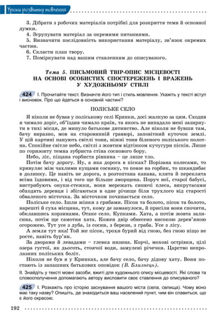 192
Óðîêè ðîçâèòêó ìîâëåííÿ
3. Äіáðàòè ç ðîáî÷èõ ìàòåðіàëіâ ïîòðіáíі äëÿ ðîçêðèòòÿ òåìè é îñíîâíîї
äóìêè.
4. Çãðóïóâàòè ìàòåðіàë çà îêðåìèìè ïèòàííÿìè.
5. Âèçíà÷èòè ïîñëіäîâíіñòü âèêîðèñòàííÿ ìàòåðіàëó, çâ’ÿçîê îêðåìèõ
÷àñòèí.
6. Ñêëàñòè ïëàí òâîðó.
7. Ïîìіðêóâàòè íàä âàøèì ñòàâëåííÿì äî îïèñóâàíîãî.
Òåìà 5. ÏÈÑÜÌÎÂÈÉ ÒÂІÐ-ÎÏÈÑ ÌІÑÖÅÂÎÑÒІ
ÍÀ ÎÑÍÎÂІ ÎÑÎÁÈÑÒÈÕ ÑÏÎÑÒÅÐÅÆÅÍÜ І ÂÐÀÆÅÍÜ
Ó ÕÓÄÎÆÍÜÎÌÓ ÑÒÈËІ
І. Прочитайте текст. Визначте його тип і стиль мовлення. Укажіть у тексті вступ
і висновок. Про що йдеться в основній частині?
ÏÎËІÑÜÊÅ ÑÅËÎ
ß íіêîëè íå áóâàâ ó ïîëіñüêîìó ñåëі Êðèíêè, äîñі æàëêóþ çà öèì. Ñõîäèâ
ÿ ÷èìàëî äîðіã, îá’їçäèâ ÷èìàëî êðàїí, òà ÿêîñü íå âèïàäàëî ìåíі çàçèðíó-
òè â òèõі ìіñöÿ, äå ìèíóëî áàòüêîâå äèòèíñòâî. Àëå íіêîëè íå áóâøè òàì,
áà÷ó âèðàçíî, ìîâ íà ñòàðîâèííіé ãðàâþðі, çàïîâіòíèé êóòî÷îê çåìëі.
Ó öіé êàðòèíі ïàíóþòü ñâіòëі òîíè, íіæíі òîíè áіëåíîãî ïîëіñüêîãî ïîëîò-
íà. Ñïîêіéíå ñâіòëå íåáî, ñâіòëі ç æîâòèì âіäòіíêîì êó÷óãóðè ïіñêіâ. Ëèøå
ïî ãîðèçîíòó òåìíà çóáðèñòà ñòіíà ñîñíîâîãî áîðó.
Íåáî, ëіñ, ïіùàíà ãîðáèñòà ðіâíèíà – öå ëèøå òëî.
Ïîòіì áà÷ó äîðîãó. Íó, à ÿêà äîðîãà â ïіñêàõ? Ïîðіçàíà êîëåñàìè, òî
êðèâóëÿє ìіæ ÷àõëèìè êóùàìè ñîñíÿêó, òî ïîâçå íà ãîðáèê, òî øêàíäèáàє
â äîëèíêó. Öå íàâіòü íå äîðîãà, à ðîçòîïòàíà êàíàâà, êëÿòà é ïåðåêëÿòà
âñіìà їçäîâèìè, і âіä òîãî ùå áіëüøå çìîðùåíà. Ïîðó÷ íåї, ñòàðîї áàáóñі,
âèñòðèáóþòü îíóêè-ñòåæêè, âîíè ìåðåæàòü ñèíþ÷і ïëåñà, âèêðóòàñàìè
îáõîäÿòü äåðåâöÿ і çáіãàþòüñÿ â îäíå ðі÷èùå áіëÿ òðóõëîãî âіä ñòàðîñòі
îáâàëåíîãî ìіñòî÷êà. Çà ìіñòî÷êîì ïî÷èíàєòüñÿ ñåëî.
Ïîëіñüêå ñåëî. Іøëè æіíêè ç ãðèáàìè. Ïіñîê òà áîëîòî, ïіñîê òà áîëîòî,
íàðåøòі é ñóõà ìіñöèíà, òóò, êîìó äå çàìàíóëîñÿ, é ïðèñіëè âîíè ñïî÷èòè,
îáêëàâøèñü êîðçèíàìè. Îòàêå ñåëî. Êóïêàìè. Õàòà, à ïîòіì æîâòà çàëè-
ñèíà, ïîòіì ùå ñàìîòíÿ õàòà. Êîæåí äâіð îáíåñåíî âèñîêîþ äåðåâ’ÿíîþ
îãîðîæåþ. Òóò óñå ç äóáà, іç ñîñíè, ç áåðåçè, ç ãðàáà. Óñå ç ëіñó.
À çåìëÿ òóò ÿêà! Òîé æå ïіñîê, òðîõè áóðèé âіä ãíîþ, áåç ãíîþ íіùî íå
ðîñòå, íàâіòü áóð’ÿí.
Çà äâîðàìè é ëåâàäàìè – ãëåâêà íèçèíà. Êîð÷і, ìîõîâі îñòðіâêè, öіëі
îçåðà ãóñòîї, ÿê äüîãîòü, ñòîÿ÷îї âîäè, çàìóëåíі ðі÷å÷êè. Öàðñòâî íåïðî-
ëàçíèõ ïîëіñüêèõ áîëіò.
Íіêîëè íå áóâ ÿ ó Êðèíêàõ, àëå áà÷ó ñåëî, áà÷ó äіäîâó õàòó. Âîíè ïî-
ñòàþòü іç çàïàøíèõ áàòüêîâèõ îïîâіäîê (Â. Áëèçíåöü).
ІІ. Знайдіть у тексті мовні засоби, вжиті для художнього опису місцевості. Які слова та
словосполучення допомагають автору висловити своє ставлення до описуваного?
І. Розкажіть про історію заснування вашого міста (села, селища). Чому воно
має таку назву? Опишіть, де знаходиться ваш населений пункт, чим він славиться, що
є його окрасою.
424
425
 