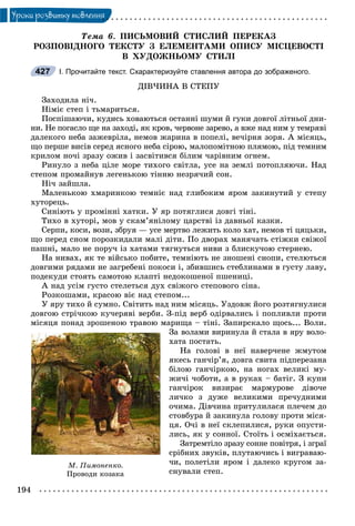 194
Óðîêè ðîçâèòêó ìîâëåííÿ
Òåìà 6. ÏÈÑÜÌÎÂÈÉ ÑÒÈÑËÈÉ ÏÅÐÅÊÀÇ
ÐÎÇÏÎÂІÄÍÎÃÎ ÒÅÊÑÒÓ Ç ÅËÅÌÅÍÒÀÌÈ ÎÏÈÑÓ ÌІÑÖÅÂÎÑÒІ
Â ÕÓÄÎÆÍÜÎÌÓ ÑÒÈËІ
І. Прочитайте текст. Схарактеризуйте ставлення автора до зображеного.
ÄІÂ×ÈÍÀ Â ÑÒÅÏÓ
Çàõîäèëà íі÷.
Íіìіє ñòåï і òüìàðèòüñÿ.
Ïîñïіøàþ÷è, êóäèñü õîâàþòüñÿ îñòàííі øóìè é ãóêè äîâãîї ëіòíüîї äíè-
íè. Íå ïîãàñëî ùå íà çàõîäі, ÿê êðîâ, ÷åðâîíå çàðåâî, à âæå íàä íèì ó òåìðÿâі
äàëåêîãî íåáà çàæåâðіëà, íåìîâ æàðèíà â ïîïåëі, âå÷іðíÿ çîðÿ. À ìіñÿöü,
ùî ïåðøå âèñіâ ñåðåä ÿñíîãî íåáà ñіðîþ, ìàëîïîìіòíîþ ïëÿìîþ, ïіä òåìíèì
êðèëîì íî÷і çðàçó îæèâ і çàñâіòèâñÿ áіëèì ÷àðіâíèì îãíåì.
Ðèíóëî ç íåáà öіëå ìîðå òèõîãî ñâіòëà, óñå íà çåìëі ïîòîïëÿþ÷è. Íàä
ñòåïîì ïðîìàéíóâ ëåãåíüêîþ òіííþ íåçðÿ÷èé ñîí.
Íі÷ çàéøëà.
Ìàëåíüêîþ õìàðèíêîþ òåìíіє íàä ãëèáîêèì ÿðîì çàêèíóòèé ó ñòåïó
õóòîðåöü.
Ñèíіþòü ó ïðîìіííі õàòêè. Ó ÿð ïîòÿãëèñÿ äîâãі òіíі.
Òèõî â õóòîðі, ìîâ ó ñêàì’ÿíіëîìó öàðñòâі іç äàâíüîї êàçêè.
Ñåðïè, êîñè, âîçè, çáðóÿ — óñå ìåðòâî ëåæèòü êîëî õàò, íåìîâ òі öÿöüêè,
ùî ïåðåä ñíîì ïîðîçêèäàëè ìàëі äіòè. Ïî äâîðàõ ìàíÿ÷àòü ñòіæêè ñâіæîї
ïàøíі, ìàëî íå ïîðó÷ іç õàòàìè òÿãíóòüñÿ íèâè ç áëèñêó÷îþ ñòåðíåþ.
Íà íèâàõ, ÿê òå âіéñüêî ïîáèòå, òåìíіþòü íå çíîøåíі ñíîïè, ñòåëþòüñÿ
äîâãèìè ðÿäàìè íå çàãðåáåíі ïîêîñè і, çáèâøèñü ñòåáëèíàìè â ãóñòó ëàâó,
ïîäåêóäè ñòîÿòü ñàìîòîþ êëàïòі íåäîêîøåíîї ïøåíèöі.
À íàä óñіì ãóñòî ñòåëåòüñÿ äóõ ñâіæîãî ñòåïîâîãî ñіíà.
Ðîçêîøàìè, êðàñîþ âіє íàä ñòåïîì...
Ó ÿðó òèõî é ñóìíî. Ñâіòèòü íàä íèì ìіñÿöü. Óçäîâæ éîãî ðîçòÿãíóëèñÿ
äîâãîþ ñòðі÷êîþ êó÷åðÿâі âåðáè. Ç-ïіä âåðá îäіðâàëèñü і ïîïëèâëè ïðîòè
ìіñÿöÿ ïîíàä çðîøåíîþ òðàâîþ ìàðèùà – òіíі. Çàïèðñêàëî ùîñü... Âîëè.
Çà âîëàìè âèðèíóëà é ñòàëà â ÿðó âîëî-
õàòà ïîñòàòü.
Íà ãîëîâі â íåї íàâåð÷åíå æìóòîì
ÿêåñü ãàí÷іð’ÿ, äîâãà ñâèòà ïіäïåðåçàíà
áіëîþ ãàí÷іðêîþ, íà íîãàõ âåëèêі ìó-
æè÷і ÷îáîòè, à â ðóêàõ – áàòіã. Ç êóïè
ãàí÷іðîê âèçèðàє ìàðìóðîâå äіâî÷å
ëè÷êî ç äóæå âåëèêèìè ïðå÷óäíèìè
î÷èìà. Äіâ÷èíà ïðèòóëèëàñÿ ïëå÷åì äî
ñòîâáóðà é çàêèíóëà ãîëîâó ïðîòè ìіñÿ-
öÿ. Î÷і â íåї ñêëåïèëèñÿ, ðóêè îïóñòè-
ëèñü, ÿê ó ñîííîї. Ñòîїòü і îñìіõàєòüñÿ.
Çàòðåìòіëî çðàçó ñîííå ïîâіòðÿ, і çãðàї
ñðіáíèõ çâóêіâ, ïëóòàþ÷èñü і âèãðàâàþ-
÷è, ïîëåòіëè ÿðîì і äàëåêî êðóãîì çà-
ñíóâàëè ñòåï.
427
Ì. Ïèìîíåíêî.
Ïðîâîäè êîçàêà
 