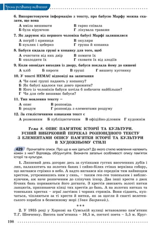 198
Óðîêè ðîçâèòêó ìîâëåííÿ
6. Âèêîðèñòîâóþ÷è іíôîðìàöіþ ç òåêñòó, ïðî áàáóñþ Ìàðôó ìîæíà ñêà-
çàòè, ùî âîíà
À âìіëà âèøèâàòè Â ãàðíî ñïіâàëà
Á áóëà âіðóþ÷îþ Ã ëіêóâàëà òðàâàìè
7. ßê äàðóíîê âіä ïåðøîãî ÷îëîâіêà áàáóñі Ìàðôі çàëèøèëèñÿ
À ïîãðіá і êðèíèöÿ Â îêóëÿðè
Á êóõëèê і öåáåðêî Ã ãðóøà é êîïàíêà
8. Áàáóñÿ êèäàëà ãðóøі â êîïàíêó äëÿ òîãî, ùîá
À î÷èñòèòè âіä íèõ äâіð Â ïîìèòè їõ
Á îõîëîäèòè їõ Ã ñõîâàòè їõ âіä çëîäіїâ
9. Êîëè îïîâіäà÷ âèõîäèâ іç äâîðó, áàáóñÿ ïîêëàëà éîìó äî êèøåíі
À õëіá Á ïèðîãè Â ãðóøі Ã âèøèòó õóñòèíêó
10. Ó òåêñòі ÍÅÌÀЄ âіäïîâіäі íà çàïèòàííÿ
À ×è ñàìі ãðóøі ïàäàþòü ó êîïàíêó?
Á ßê áàáóñі âäàëîñÿ òàê äîâãî ïðîæèòè?
Â Êîãî іç ÷îëîâіêіâ áàáóñÿ õîòіëà á ïîáà÷èòè íàéáіëüøå?
Ã ×è äëÿ ñåáå âèøèâàє áàáóñÿ?
11. Òèï ìîâëåííÿ òåêñòó –
À îïèñ Â ðîçïîâіäü
Á ðîçäóì Ã ðîçïîâіäü ç åëåìåíòàìè ðîçäóìó
12. Çà ñòèëіñòè÷íèìè îçíàêàìè òåêñò є
À ðîçìîâíèì Á ïóáëіöèñòè÷íèì Â îôіöіéíî-äіëîâèì Ã õóäîæíіì
Òåìà 8. ÎÏÈÑ ÏÀÌ’ßÒÎÊ ІÑÒÎÐІЇ ÒÀ ÊÓËÜÒÓÐÈ.
ÓÑÍÈÉ ÂÈÁІÐÊÎÂÈÉ ÏÅÐÅÊÀÇ ÐÎÇÏÎÂІÄÍÎÃÎ ÒÅÊÑÒÓ
Ç ÅËÅÌÅÍÒÀÌÈ ÎÏÈÑÓ ÏÀÌ’ßÒÊÈ ІÑÒÎÐІЇ ÒÀ ÊÓËÜÒÓÐÈ
Â ÕÓÄÎÆÍÜÎÌÓ ÑÒÈËІ
Прочитайте описи. Про що в них ідеться? До якого стилю мовлення належить
кожен з них? Відповідь обґрунтуйте. Визначте загальні особливості опису пам’яток
історії та культури.
1. Ëèïíåâèé äåíü äîãîðÿє äåñü çà ñóòіíêàìè ãóñòèõ âèñî÷åííèõ äóáіâ і
ëèï, ïàëàõêîòèòü íà çîëîòèõ áàíÿõ і ñÿéíî-áіëèõ ñòіíàõ âåðõіâêà ñîáîðó,
ùî âèãíàâñÿ ñòðіìêî â íåáî. À íàäòî âèãíàâñÿ âіí ñåðåäíіì òèì íàéâèùèì
õðåñòîì, óñòðîìèâøèñü íèì ó ñèíü, – òàêèì ãåí-ãåí òîíåíüêèì і âèáëèñ-
êóþ÷èì, àæ íà÷å ðîçïå÷åíèì äî ñëіïó÷èõ іñêîð. Äâà іíøі õðåñòè ç äâîõ
áі÷íèõ áàíü ïîðèâàþòüñÿ éîãî äîãíàòè. Ç õðåñòіâ çâèñàþòü çîëîòі íèòêè
ëàíöþãіâ, ïðèïèíàþ÷è êіíöі òèõ õðåñòіâ äî áàíü. À íà çîëîòèõ íèòêàõ òà
òîíåíüêèõ õðåñòàõ – çãðàї ëàñòіâîê і ÷îðíèõ ñòðèæіâ. Âîíè ñіäàþòü, êóï-
÷àòüñÿ, ÷іïëÿþòüñÿ çà òі õðåñòè é íèòêè, ÿê çà ùîãëè é ñíàñòі âåëåòåí-
ñüêîãî êîðàáëÿ â áåçìåæíîìó ìîðі (Іâàí Áàãðÿíèé).
* * *
2. Ó 1935 ðîöі ó Õàðêîâі íà Ñóìñüêіé âóëèöі âñòàíîâëåíî ïàì’ÿòíèê
Ò.Ã. Øåâ÷åíêó. Âèñîòà ïàì’ÿòíèêà – 16,5 ì, ïîñòàòі ïîåòà – 5,5 ì. Êðóã-
429
 