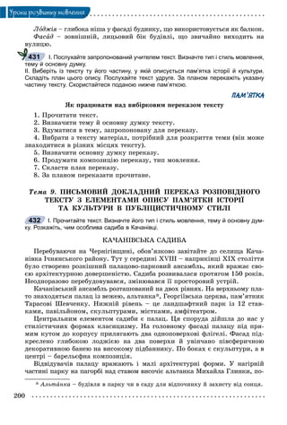 200
Óðîêè ðîçâèòêó ìîâëåííÿ
Ëîäæіÿ – ãëèáîêà íіøà ó ôàñàäі áóäèíêó, ùî âèêîðèñòîâóєòüñÿ ÿê áàëêîí.ÿ
Ôàñàä – çîâíіøíіé, ëèöüîâèé áіê áóäіâëі, ùî çâè÷àéíî âèõîäèòü íà
âóëèöþ.
І. Послухайте запропонований учителем текст. Визначте тип і стиль мовлення,
тему й основну думку.
ІІ. Виберіть із тексту ту його частину, у якій описується пам’ятка історії й культури.
Складіть план цього опису. Послухайте текст удруге. За планом перекажіть указану
частину тексту. Скористайтеся поданою нижче пам’яткою.
ПАМ’ЯТКА
ßê ïðàöþâàòè íàä âèáіðêîâèì ïåðåêàçîì òåêñòó
1. Ïðî÷èòàòè òåêñò.
2. Âèçíà÷èòè òåìó é îñíîâíó äóìêó òåêñòó.
3. Âäóìàòèñÿ â òåìó, çàïðîïîíîâàíó äëÿ ïåðåêàçó.
4. Âèáðàòè ç òåêñòó ìàòåðіàë, ïîòðіáíèé äëÿ ðîçêðèòòÿ òåìè (âіí ìîæå
çíàõîäèòèñÿ â ðіçíèõ ìіñöÿõ òåêñòó).
5. Âèçíà÷èòè îñíîâíó äóìêó ïåðåêàçó.
6. Ïðîäóìàòè êîìïîçèöіþ ïåðåêàçó, òèï ìîâëåííÿ.
7. Ñêëàñòè ïëàí ïåðåêàçó.
8. Çà ïëàíîì ïåðåêàçàòè ïðî÷èòàíå.
Òåìà 9. ÏÈÑÜÌÎÂÈÉ ÄÎÊËÀÄÍÈÉ ÏÅÐÅÊÀÇ ÐÎÇÏÎÂІÄÍÎÃÎ
ÒÅÊÑÒÓ Ç ÅËÅÌÅÍÒÀÌÈ ÎÏÈÑÓ ÏÀÌ’ßÒÊÈ ІÑÒÎÐІЇ
ÒÀ ÊÓËÜÒÓÐÈ Â ÏÓÁËІÖÈÑÒÈ×ÍÎÌÓ ÑÒÈËІ
І. Прочитайте текст. Визначте його тип і стиль мовлення, тему й основну дум-
ку. Розкажіть, чим особлива садиба в Качанівці.
ÊÀ×ÀÍІÂÑÜÊÀ ÑÀÄÈÁÀ
Ïåðåáóâàþ÷è íà ×åðíіãіâùèíі, îáîâ’ÿçêîâî çàâіòàéòå äî ñåëèùà Êà÷à-
íіâêà І÷íÿíñüêîãî ðàéîíó. Òóò ó ñåðåäèíі XVIII – íàïðèêіíöі XIX ñòîëіòòÿ
áóëî ñòâîðåíî ðîçêіøíèé ïàëàöîâî-ïàðêîâèé àíñàìáëü, ÿêèé âðàæàє ñâî-
єþ àðõіòåêòóðíîþ äîâåðøåíіñòþ. Ñàäèáà ðîçâèâàëàñÿ ïðîòÿãîì 150 ðîêіâ.
Íåîäíîðàçîâî ïåðåáóäîâóâàâñÿ, çìіíþâàâñÿ її ïðîñòîðîâèé óñòðіé.
Êà÷àíіâñüêèé àíñàìáëü ðîçòàøîâàíèé íà äâîõ ðіâíÿõ. Íà âåðõíüîìó ïëà-
òî çíàõîäÿòüñÿ ïàëàö іç âåæåþ, àëüòàíêà*, Ãåîðãіїâñüêà öåðêâà, ïàì’ÿòíèê
Òàðàñîâі Øåâ÷åíêó. Íèæíіé ðіâåíü – öå ëàíäøàôòíèé ïàðê іç 12 ñòàâ-
êàìè, ïàâіëüéîíîì, ñêóëüïòóðàìè, ìіñòêàìè, àìôіòåàòðîì.
Öåíòðàëüíèì åëåìåíòîì ñàäèáè є ïàëàö. Öÿ ñïîðóäà äіéøëà äî íàñ ó
ñòèëіñòè÷íèõ ôîðìàõ êëàñèöèçìó. Íà ãîëîâíîìó ôàñàäі ïàëàöó ïіä ïðÿ-
ìèì êóòîì äî êîðïóñó ïðèëÿãàþòü äâà îäíîïîâåðõîâі ôëіãåëі. Ôàñàä ïіä-
êðåñëåíî ãëèáîêîþ ëîäæієþ íà äâà ïîâåðõè é óâіí÷àíî ïіâñôåðè÷íîþ
äåêîðàòèâíîþ áàíåþ íà âèñîêîìó ïіäáàííèêó. Ïî áîêàõ є ñêóëüïòóðè, à â
öåíòðі – áàðåëüєôíà êîìïîçèöіÿ.
Âіäâіäóâà÷іâ ïàëàöó âðàæàþòü і ìàëі àðõіòåêòóðíі ôîðìè. Ó íàãіðíіé
÷àñòèíі ïàðêó íà ïàãîðáі íàä ñòàâîì âèñî÷іє àëüòàíêà Ìèõàéëà Ãëèíêè, ïî-
* Àëüòàíêà – áóäіâëÿ â ïàðêó ÷è â ñàäó äëÿ âіäïî÷èíêó é çàõèñòó âіä ñîíöÿ.
431
432
 