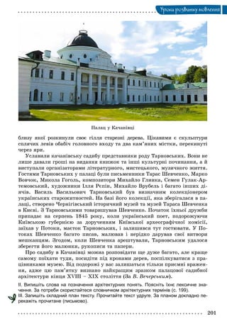 201
Óðîêè ðîçâèòêó ìîâëåííÿ
Ïàëàö ó Êà÷àíіâöі
áëèçó ÿêîї ðîçêèíóëè ñâîє ãіëëÿ ñòàðåçíі äåðåâà. Öіêàâèìè є ñêóëüïòóðè
ñïëÿ÷èõ ëåâіâ îáàáі÷ ãîëîâíîãî âõîäó òà äâà êàì’ÿíèõ ìіñòêè, ïåðåêèíóòі
÷åðåç ÿðè.
Óñëàâèëè êà÷àíіâñüêó ñàäèáó ïðåäñòàâíèêè ðîäó Òàðíîâñüêèõ. Âîíè íå
ëèøå äàâàëè ãðîøі íà âèäàííÿ êíèæîê òà іíøі êóëüòóðíі ïî÷èíàííÿ, à é
âèñòóïàëè îðãàíіçàòîðàìè ëіòåðàòóðíîãî, ìèñòåöüêîãî, ìóçè÷íîãî æèòòÿ.
Ãîñòÿìè Òàðíîâñüêèõ ó ïàëàöі áóëè ïèñüìåííèêè Òàðàñ Øåâ÷åíêî, Ìàðêî
Âîâ÷îê, Ìèêîëà Ãîãîëü, êîìïîçèòîðè Ìèõàéëî Ãëèíêà, Ñåìåí Ãóëàê-Àð-
òåìîâñüêèé, õóäîæíèêè Іëëÿ Ðєïіí, Ìèõàéëî Âðóáåëü і áàãàòî іíøèõ äі-
ÿ÷іâ. Âàñèëü Âàñèëüîâè÷ Òàðíîâñüêèé áóâ âèçíà÷íèì êîëåêöіîíåðîì
óêðàїíñüêèõ ñòàðîæèòíîñòåé. Íà áàçі éîãî êîëåêöії, ÿêà çáåðіãàëàñÿ â ïà-
ëàöі, ñòâîðåíî ×åðíіãіâñüêèé іñòîðè÷íèé ìóçåé òà ìóçåé Òàðàñà Øåâ÷åíêà
â Êèєâі. Ç Òàðíîâñüêèìè òîâàðèøóâàâ Øåâ÷åíêî. Ïî÷àòîê їõíüîї äðóæáè
ïðèïàäàє íà ñåðïåíü 1845 ðîêó, êîëè óêðàїíñüêèé ïîåò, ïîäîðîæóþ÷è
Êèїâñüêîþ ãóáåðíієþ çà äîðó÷åííÿì Êèїâñüêîї àðõåîãðàôі÷íîї êîìіñії,
çàїõàâ ó Ïîòîêè, ìàєòîê Òàðíîâñüêèõ, і çàëèøèâñÿ òóò ãîñòþâàòè. Ó Ïî-
òîêàõ Øåâ÷åíêî áàãàòî ïèñàâ, ìàëþâàâ і íåðіäêî äàðóâàâ ñâîї âèòâîðè
ìåøêàíöÿì. Çãîäîì, êîëè Øåâ÷åíêà àðåøòóâàëè, Òàðíîâñüêèì óäàëîñÿ
çáåðåãòè éîãî ìàëþíêè, ðóêîïèñè òà ïàïåðè.
Ïðî ñàäèáó â Êà÷àíіâöі ìîæíà ðîçïîâіäàòè ùå äóæå áàãàòî, àëå êðàùå
ñàìîìó ïîїõàòè òóäè, ïîñèäіòè ïіä êðîíàìè äåðåâ, ïîñïіëêóâàòèñÿ ç ïðà-
öіâíèêàìè ìóçåþ. Âіä ïîäîðîæі ó âàñ çàëèøàòüñÿ òіëüêè ïðèєìíі âðàæåí-
íÿ, àäæå öþ ïàì’ÿòêó âèçíàíî íàéêðàùèì çðàçêîì ïàëàöîâîї ñàäèáíîї
àðõіòåêòóðè êіíöÿ ÕVІІІ – ÕІÕ ñòîëіòòÿ (Çà Â. Âå÷åðñüêèì).
ІІ. Випишіть слова на позначення архітектурних понять. Поясніть їхнє лексичне зна-
чення. За потреби скористайтеся словничком архітектурних термінів (с. 199).
ІІІ. Запишіть складний план тексту. Прочитайте текст удруге. За планом докладно пе-
рекажіть прочитане (письмово).
 