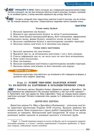 203
Óðîêè ðîçâèòêó ìîâëåííÿ
ПОПРАЦЮЙТЕ В ПАРАХ. Уявіть ситуацію: ви з товаришем (однокласником) повер-
таєтеся з екскурсії, під час якої оглянули пам’ятку історії й культури. Складіть і розіграй-
те за особами діалог, у якому висловте враження від огляду пам’ятки.
Складіть складний план твору-опису пам’ятки історії й культури, яку ви огляну-
ли. За планом напишіть твір-опис. Скористайтеся поданими нижче схемами опису.
ПАМ’ЯТКИ
Ñõåìà îïèñó áóäіâëі
1. Çàãàëüíі âðàæåííÿ âіä áóäіâëі.
2. Âіäîìîñòі ïðî ïðèçíà÷åííÿ áóäіâëі òà ìіñöå її ðîçòàøóâàííÿ.
3. Îïèñ ñàìîї áóäіâëі (öåíòðàëüíèé ôàñàä, éîãî ÷ëåíóâàííÿ, îôîðìëåííÿ
öåíòðàëüíîãî âõîäó, ôîðìà áóäіâëі, íàÿâíіñòü êîëîí ÷è âåæ òîùî).
4. Çàãàëüíå ñïðèéìàííÿ áóäіâëі â àðõіòåêòóðíîìó àíñàìáëі òåðèòîðії.
5. Çàãàëüíà îöіíêà ïàì’ÿòêè òà її çíà÷åííÿ äëÿ íàðîäó.
Ñõåìà îïèñó ïàì’ÿòíèêà
1. Çàãàëüíі âðàæåííÿ âіä ïàì’ÿòíèêà.
2. Âіäîìîñòі ïðî òå, äå âñòàíîâëåíî ïàì’ÿòíèê і õòî є éîãî àâòîðîì.
3. Ñòèñëà іíôîðìàöіÿ ïðî òå, íà ÷åñòü êîãî ÷è ÷îãî éîãî âñòàíîâëåíî.
4. Îïèñ ñàìîї ñêóëüïòóðè.
5. Îïèñ ïîñòàìåíòó.
6. Çàãàëüíå ñïðèéìàííÿ ïàì’ÿòíèêà â àðõіòåêòóðíîìó àíñàìáëі òåðèòîðії.
7. Çàãàëüíà îöіíêà ïàì’ÿòíèêà òà éîãî çíà÷åííÿ äëÿ íàðîäó.
Описуючи скульптуру, слід пам’ятати, що основним у ній є передача не форми, а
духовного світу людини, характеру.
Òåìà 11. ÓÑÍÈÉ ÒÂІÐ-ÎÏÈÑ ÏÀÌ’ßÒÊÈ ІÑÒÎÐІЇ
ÒÀ ÊÓËÜÒÓÐÈ ÇÀ ÊÀÐÒÈÍÎÞ Â ÏÓÁËІÖÈÑÒÈ×ÍÎÌÓ ÑÒÈËІ
І. Розгляньте картину Михайла Козика «Дерев’яна церква в Дрогобичі». Які
ваші враження від зображеного? Які асоціації виникають у вас при слові «церква»?
ІІ. Прочитайте текст про церкву Св. Юра в Дрогобичі. Чому цю споруду можна назвати
пам’яткою культури? Зіставте словесний опис церкви та її зображення на полотні ху-
дожника.
ÄÅÐÅÂ’ßÍÀ ÖÅÐÊÂÀ
Äåðåâ’ÿíà öåðêâà Ñâ. Þðà â Äðîãîáè÷і (Ëüâіâùèíà) – óíіêàëüíà ïàì’ÿò-
êà äåðåâ’ÿíîї àðõіòåêòóðè Óêðàїíè ÕVІІ ñòîëіòòÿ. Áóäіâëþ çðîáëåíî áåç
æîäíîãî öâÿõà. Âîíà ñêëàäàєòüñÿ ç òðüîõ çðóáіâ* (òðèçðóáíà). Ñòіíè çðóáіâ
íàõèëåíі äî ñåðåäèíè. Öåíòðàëüíèé çðóá êâàäðàòíèé. Çі ñõîäó òà çàõîäó
ðîçìіùåíі ìàéæå îäíàêîâі çà ðîçìіðîì ãðàí÷àñòі ï’ÿòèñòіííі çðóáè.
* Çðóá – 1. Ñïîñіá çâåäåííÿ ñïîðóä іç êîëîä ÷è áðóñіâ, ùî їõ óêëàäàþòü ãîðèçîí-
òàëüíèìè ðÿäàìè, à â êóòàõ і ìіñöÿõ ïåðåòèíàííÿ ç’єäíóþòü âðóáêàìè. 2. Áóäü-
ÿêà ñïîðóäà, ïîáóäîâàíà òàêèì ñïîñîáîì.
434
435
436
 