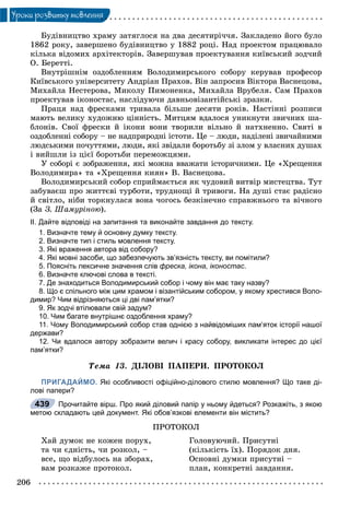 206
Óðîêè ðîçâèòêó ìîâëåííÿ
Áóäіâíèöòâî õðàìó çàòÿãëîñÿ íà äâà äåñÿòèðі÷÷ÿ. Çàêëàäåíî éîãî áóëî
1862 ðîêó, çàâåðøåíî áóäіâíèöòâî ó 1882 ðîöі. Íàä ïðîåêòîì ïðàöþâàëî
êіëüêà âіäîìèõ àðõіòåêòîðіâ. Çàâåðøóâàâ ïðîåêòóâàííÿ êèїâñüêèé çîä÷èé
Î. Áåðåòòі.
Âíóòðіøíіì îçäîáëåííÿì Âîëîäèìèðñüêîãî ñîáîðó êåðóâàâ ïðîôåñîð
Êèїâñüêîãî óíіâåðñèòåòó Àíäðіàí Ïðàõîâ. Âіí çàïðîñèâ Âіêòîðà Âàñíåöîâà,
Ìèõàéëà Íåñòåðîâà, Ìèêîëó Ïèìîíåíêà, Ìèõàéëà Âðóáåëÿ. Ñàì Ïðàõîâ
ïðîåêòóâàâ іêîíîñòàñ, íàñëіäóþ÷è äàâíüîâіçàíòіéñüêі çðàçêè.
Ïðàöÿ íàä ôðåñêàìè òðèâàëà áіëüøå äåñÿòè ðîêіâ. Íàñòіííі ðîçïèñè
ìàþòü âåëèêó õóäîæíþ öіííіñòü. Ìèòöÿì âäàëîñÿ óíèêíóòè çâè÷íèõ øà-
áëîíіâ. Ñâîї ôðåñêè é іêîíè âîíè òâîðèëè âіëüíî é íàòõíåííî. Ñâÿòі â
îçäîáëåííі ñîáîðó – íå íàäïðèðîäíі іñòîòè. Öå – ëþäè, íàäіëåíі çâè÷àéíèìè
ëþäñüêèìè ïî÷óòòÿìè, ëþäè, ÿêі çâіäàëè áîðîòüáó çі çëîì ó âëàñíèõ äóøàõ
і âèéøëè іç öієї áîðîòüáè ïåðåìîæöÿìè.
Ó ñîáîðі є çîáðàæåííÿ, ÿêі ìîæíà ââàæàòè іñòîðè÷íèìè. Öå «Õðåùåííÿ
Âîëîäèìèðà» òà «Õðåùåííÿ êèÿí» Â. Âàñíåöîâà.
Âîëîäèìèðñüêèé ñîáîð ñïðèéìàєòüñÿ ÿê ÷óäîâèé âèòâіð ìèñòåöòâà. Òóò
çàáóâàєø ïðî æèòòєâі òóðáîòè, òðóäíîùі é òðèâîãè. Íà äóøі ñòàє ðàäіñíî
é ñâіòëî, íіáè òîðêíóëàñÿ âîíà ÷îãîñü áåçêіíå÷íî ñïðàâæíüîãî òà âі÷íîãî
(Çà Ç. Øàìóðіíîþ).
ІІ. Дайте відповіді на запитання та виконайте завдання до тексту.
1. Визначте тему й основну думку тексту.
2. Визначте тип і стиль мовлення тексту.
3. Які враження автора від собору?
4. Які мовні засоби, що забезпечують зв’язність тексту, ви помітили?
5. Поясніть лексичне значення слів фреска, ікона, іконостас.
6. Визначте ключові слова в тексті.
7. Де знаходиться Володимирський собор і чому він має таку назву?
8. Що є спільного між цим храмом і візантійським собором, у якому хрестився Воло-
димир? Чим відрізняються ці дві пам’ятки?
9. Як зодчі втілювали свій задум?
10. Чим багате внутрішнє оздоблення храму?
11. Чому Володимирський собор став однією з найвідоміших пам’яток історії нашої
держави?
12. Чи вдалося автору зобразити велич і красу собору, викликати інтерес до цієї
пам’ятки?
Òåìà 13. ÄІËÎÂІ ÏÀÏÅÐÈ. ÏÐÎÒÎÊÎË
ПРИГАДАЙМО. Які особливості офіційно-ділового стилю мовлення? Що таке ді-
лові папери?
Прочитайте вірш. Про який діловий папір у ньому йдеться? Розкажіть, з якою
метою складають цей документ. Які обов’язкові елементи він містить?
ÏÐÎÒÎÊÎË
Õàé äóìîê íå êîæåí ïîðóõ,
òà ÷è єäíіñòü, ÷è ðîçêîë, –
âñå, ùî âіäáóëîñü íà çáîðàõ,
âàì ðîçêàæå ïðîòîêîë.
Ãîëîâóþ÷èé. Ïðèñóòíі
(êіëüêіñòü їõ). Ïîðÿäîê äíÿ.
Îñíîâíі äóìêè ïðèñóòíі –
ïëàí, êîíêðåòíі çàâäàííÿ.
439
 