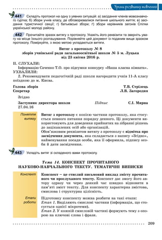 209
Óðîêè ðîçâèòêó ìîâëåííÿ
Складіть протокол на одну з уявних ситуацій: а) засідання членів мовознавчо-
го гуртка; б) збори учнів класу, де обговорювалися питання шкільного життя; в) засі-
дання туристичної секції; г) батьківські збори; ґ) збори керівників загонів Спілки
української молоді району.
Прочитайте зразок витягу з протоколу. Укажіть його реквізити та зверніть ува-
гу на місце їхнього розташування. Порівняйте цей документ із поданим вище зразком
протоколу. Поміркуйте, з якою метою укладаються витяги.
Âèòÿã ç ïðîòîêîëó № 8
çáîðіâ ó÷íіâñüêîї ðàäè çàãàëüíîîñâіòíüîї øêîëè № 5 ì. Ëóöüêà
âіä 23 êâіòíÿ 2016 ð.
ІІ. ÑËÓÕÀËÈ:
Іíôîðìàöіþ Ñà÷åíêî Ò.Î. ïðî ïіäñóìêè êîíêóðñó «Íàøà êëàñíà êіìíàòà».
ÓÕÂÀËÈËÈ:
2. Ðåêîìåíäóâàòè ïåäàãîãі÷íіé ðàäі øêîëè íàãîðîäèòè ó÷íіâ 11-À êëàñó
ïîїçäêîþ äî ì. Êèєâà.
Ãîëîâà çáîðіâ Ò.Â. Ñòðіëåöü
Ñåêðåòàð Ë.Â. Çàãîðîäíÿ
Çãіäíî
Çàñòóïíèê äèðåêòîðà øêîëè Ïіäïèñ Ñ.І. Ìèðíà
27.04.16
Поняття
витягу
Âèòÿã ç ïðîòîêîëó є êîïієþ ÷àñòèíè ïðîòîêîëó, ÿêà ñòîñó-
єòüñÿ ïåâíîãî ïèòàííÿ ïîðÿäêó äåííîãî. Öі äîêóìåíòè âè-
êîðèñòîâóþòü äëÿ äîâåäåííÿ ïðèéíÿòèõ íà çіáðàííі ðіøåíü
äî çàöіêàâëåíèõ îñіá àáî îðãàíіçàöіé.
Îáîâ’ÿçêîâèì ðåêâіçèòîì âèòÿãó ç ïðîòîêîëó є âіäìіòêà ïðî
çàñâіä÷åííÿ äîêóìåíòà, ÿêà ñêëàäàєòüñÿ ç íàïèñó «Çãіäíî»,
íàéìåíóâàííÿ ïîñàäè îñîáè, ÿêà її îôîðìèëà, ïіäïèñó îñî-
áè é äàòè çàñâіä÷åííÿ.
Укладіть витяг зі складеного вами протоколу.
Òåìà 14. ÊÎÍÑÏÅÊÒ ÏÐÎ×ÈÒÀÍÎÃÎ
ÍÀÓÊÎÂÎ-ÍÀÂ×ÀËÜÍÎÃÎ ÒÅÊÑÒÓ. ÒÅÌÀÒÈ×ÍІ ÂÈÏÈÑÊÈ
Конспект
Етапи
роботи
Êîíñïåêò – öå ñòèñëèé ïèñüìîâèé âèêëàä çìіñòó ïðî÷èòà-
íîãî ÷è ïðîñëóõàíîãî òåêñòó. Êîíñïåêò äàє çìîãó éîãî àâ-
òîðó îäðàçó ÷è ÷åðåç äåÿêèé ÷àñ øâèäêî âіäíîâèòè â
ïàì’ÿòі çìіñò òåêñòó. Äëÿ êîíñïåêòó õàðàêòåðíà çìіñòîâà,
ñìèñëîâà і ñòðóêòóðíà öіëіñíіñòü.
Ïіäãîòîâêó êîíñïåêòó ìîæíà ðîçáèòè íà òàêі åòàïè:
Åòàï 1. Âèäіëÿþòü ñìèñëîâі ÷àñòèíè (іíôîðìàöіÿ, ùî ñòî-
ñóєòüñÿ îäíієї ìіêðîòåìè).
Åòàï 2. Ó êîæíіé ñìèñëîâіé ÷àñòèíі ôîðìóþòü òåìó ç îïî-
ðîþ íà êëþ÷îâі ñëîâà і ôðàçè.
441
442
443
 