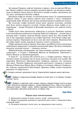 211
Óðîêè ðîçâèòêó ìîâëåííÿ
Çà ñëîâàìè Ãåðîäîòà, ñêіô ìіã ïîöіëèòè ó âîðîãà ç ëóêà íà âіäñòàíі 500 ìåò-
ðіâ. Íàâіòü ñêіôñüêі äіâ÷àòà âïðàâíî âîëîäіëè çáðîєþ і íå âèõîäèëè çàìіæ,
äîêè íå âáèâàëè òðüîõ âîðîãіâ. Áіëüøіñòü õóäîáè òà ðàáіâ, çàõîïëåíèõ ïіä
÷àñ âîєí, äіñòàâàëàñÿ áàãàòèì ñêіôàì.
Êî÷óâàëè ñêіôè íà ÷îòèðè- òà øåñòèêîëіñíèõ âîçàõ. Їõ ñóïðîâîäæóâàëè
îçáðîєíі âîїíè. Ó ðàçі íàïàäó âîðîãіâ âîçè ñòàâèëè â êîëî, ñòâîðþþ÷è
óêðіïëåíèé òàáіð. Ïіçíіøå öþ òàêòèêó âèêîðèñòîâóâàëè óêðàїíñüêі êîçàêè.
Íà êóëüòóðó ñêіôіâ âåëèêèé âïëèâ ìàëà ãðåöüêà êóëüòóðà, íîñіÿìè
ÿêîї áóëè æèòåëі ãðåöüêèõ êîëîíіé. Іñòîðіÿ çáåðåãëà іìåíà ñêіôіâ çà ïî-
õîäæåííÿì – ëіêàðÿ Òîêñàðіñà é ôіëîñîôà Àíàõàðñіñà, ÿêі çäîáóëè îñâіòó
â Ãðåöії.
Ñêіôè ìàëè ñâîþ îðèãіíàëüíó ìіôîëîãіþ òà ðåëіãіþ. Îñîáëèâó ïîøàíó
â íèõ ìàëè áîãèíÿ äîìàøíüîãî âîãíèùà Òàáіòі (çі ñêіôñüêîї – «ïîëóì’ÿíà»),
âîëîäàð íåáà і òâîðåöü ëþäñòâà Ïàïàé, áîãèíÿ çåìëі Àïі. Âіä øëþáó Ïà-
ïàÿ é Àïі íàðîäèâñÿ ïðàùóð óñіõ ñêіôіâ Òàðãèòàé. Óñіì áîãàì ñêіôè ïðè-
íîñèëè æåðòâè. Ïåðåâàæíî öå áóëè êîíі àáî іíøі òâàðèíè. Âèíÿòêîì áóâ
áîã âіéíè Àðåé, ÿêîìó âіääàâàëè êîæíîãî ñîòîãî ïîëîíåíîãî.
Ñêіôè øàíóâàëè ìîãèëè ïðåäêіâ. Їõíÿ âіðà â ïîòîéáі÷íå æèòòÿ çìóøóâàëà
çäіéñíþâàòè æîðñòîêèé і ñêëàäíèé ïîõîâàëüíèé îáðÿä. Íà ìіñöі ïîõîâàííÿ
íàñèïàëè âåëèêèé êóðãàí – «ïіðàìіäó ñòåïіâ».
Íàéâіäîìіøèìè ïîõîâàííÿìè, ÿêі ÷åðåç ðîçìіðè êóðãàíіâ äіñòàëè íàçâó
«öàðñüêèõ», є: Ñîëîõà і Ãàéìàíîâà Ìîãèëà íà Çàïîðіææі, ×îðòîìëèê і
Òîâñòà Ìîãèëà íà Äíіïðîïåòðîâùèíі.
Ó êіíöі IV – íà ïî÷àòêó ІІІ ñòîëіòòÿ äî í. å. Ñêіôіÿ çàíåïàëà. ×åðåç âè-
ñèõàííÿ ñòåïіâ êî÷іâíèêè âæå íå ìàëè äîñòàòíüî ïàñîâèù äëÿ õóäîáè. Íà
òåðèòîðіþ Ïіâíі÷íîãî Ïðè÷îðíîìîð’ÿ ïðèéøëè ñàðìàòè, ÿêі çàõîïèëè
їõíі çåìëі. ×àñòèíà ñêіôñüêîãî íàñåëåííÿ âіäñòóïèëà і ñòâîðèëà â ïîíèççі
Äíіïðà é Ïіâíі÷íîãî Êðèìó Ìàëó Ñêіôіþ çі ñòîëèöåþ â Íåàïîëі Ñêіôñüêî-
ìó, ïîáëèçó òåïåðіøíüîãî Áàõ÷èñàðàÿ. Äåðæàâó ñêіôіâ çãîäîì ïіäêîðèëè
ðèìëÿíè (Ç ïіäðó÷íèêà).
ІІ. Складіть конспект прочитаного тексту. Скористайтеся поданою нижче пам’яткою.
Доберіть з підручника географії, фізики чи історії текст (1–2 сторінки). Складіть
конспект тексту.
Доберіть із журналів, газет, книжок, сторінок у мережі Інтернет тексти на одну
з тем: «Екологічна культура людини», «Історія Запорізької Січі», «Життя на планеті»,
«Мешканці морів», «Мова і нація». Зробіть відповідні тематичні виписки. Користую-
чись виписками, підготуйте усний виступ на обрану тему.
ПАМ’ЯТКА
Ïîðàäè ùîäî êîíñïåêòóâàííÿ
1. Çàïèñóâàòè àâòîðà é íàçâó òåêñòó, ÿêèé êîíñïåêòóєòå.
2. Ïåðåä ñêëàäàííÿì êîíñïåêòó ïðî÷èòàòè âåñü òåêñò і îñìèñëèòè éîãî
îñíîâíèé çìіñò.
3. Ñêëàäàòè êîíñïåêò ïіñëÿ òîãî, ÿê ïðîäóìàëè ïëàí òåêñòó.
445
446
 