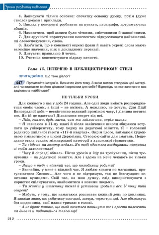 212
Óðîêè ðîçâèòêó ìîâëåííÿ
4. Çàïèñóâàòè òіëüêè îñíîâíå: ñïî÷àòêó îñíîâíó äóìêó, ïîòіì (äóæå
ñòèñëî) äîêàçè і ïðèêëàäè.
5. Âèêëàä ó êîíñïåêòі ðîçáèâàòè íà ïóíêòè, ïàðàãðàôè, äîòðèìóþ÷èñü
àáçàöіâ.
6. Íàìàãàòèñÿ, ùîá çàïèñè áóëè ÷іòêèìè, çìіñòîâíèìè é ëàêîíі÷íèìè.
7. Äëÿ çðó÷íîñòі êîðèñòóâàííÿ êîíñïåêòîì ïіäêðåñëþâàòè íàéâàæëèâі-
øі ñëîâîñïîëó÷åííÿ, ñëîâà.
8. Ïàì’ÿòàòè, ùî â êîíñïåêòі îêðåìі ôðàçè é íàâіòü îêðåìі ñëîâà ìàþòü
âàãîìіøå çíà÷åííÿ, íіæ ó äîêëàäíîìó ïåðåêàçі.
9. Öèòóâàòè ïðàâèëüíî é òî÷íî.
10. Ó÷èòèñÿ êîíñïåêòóâàòè âіäðàçó íà÷èñòî.
Òåìà 15. ІÍÒÅÐÂ’Þ Â ÏÓÁËІÖÈÑÒÈ×ÍÎÌÓ ÑÒÈËІ
ПРИГАДАЙМО. Що таке діалог?
Прочитайте інтерв’ю. Визначте його тему. З якою метою створено цей матері-
ал і чи вважаєте ви його цікавим і корисним для себе? Відповідь на яке запитання вас
зацікавила найбільше?
ÍÅ ÒІËÜÊÈ ÓÐÎÊÈ
Äëÿ êîæíîãî ç íàñ ó äîáі 24 ãîäèíè. Àëå îäíі ëþäè âìіþòü ðîçïîðÿäæà-
òèñÿ ñâîїì ÷àñîì, à іíøі – íå âìіþòü. À ìîæëèâî, íå õî÷óòü. Äëÿ Ëіäії
Âèíîãðàäíîї äîáà – íåñêіí÷åííî âåëèêèé ïðîìіæîê ÷àñó, і äіâ÷èíà âñòèãàє
âñå. ßê їé öå âäàєòüñÿ? Äіçíàєìîñÿ ñåêðåò âіä íåї.
– Ëіäî, ñêàæè, áóäü ëàñêà, ÷èì òè çàéìàєøñÿ, îêðіì øêîëè.
– ß íàâ÷àþñÿ â 11-ìó êëàñі é ïіñëÿ çàêіí÷åííÿ øêîëè çáèðàþñÿ âñòó-
ïàòè äî óíіâåðñèòåòó, òîìó õîäæó íà äîäàòêîâі çàíÿòòÿ. ß – ãîëîâíèé
ðåäàêòîð øêіëüíîї ãàçåòè «117-é êâàðòàë». Îêðіì öüîãî, çàéìàþñÿ õóäîæ-
íüîþ ãіìíàñòèêîþ â øêîëі Äåðþãіíèõ. Ñòâîðþþ ñàéòè äëÿ çìàãàíü. Íåùî-
äàâíî ñòàëà ñóääåþ ìіæíàðîäíîї êàòåãîðії ç õóäîæíüîї ãіìíàñòèêè.
– Òè «éäåø» íà çîëîòó ìåäàëü. ßê òîáі âäàєòüñÿ ïîєäíóâàòè íàâ÷àííÿ
çі ñâîїì çàõîïëåííÿì?
– ×àñó é ñïðàâäі îáìàëü. Ïіñëÿ óðîêіâ ÿ éäó íà òðåíóâàííÿ, ïіñëÿ òðå-
íóâàííÿ – íà äîäàòêîâі çàíÿòòÿ. Àëå і âäîìà íà ìåíå ÷åêàþòü íå òіëüêè
óðîêè.
– ßêùî â òåáå є âіëüíèé ÷àñ, ùî ïîëþáëÿєø ðîáèòè?
– Çâè÷àéíî, ó ìåíå є âіëüíèé ÷àñ. ß ëþáëþ õîäèòè ïî ìàãàçèíàõ, ïðî-
ãóëþâàòèñÿ Êèєâîì… Àëå ÷îãî ÿ íå ïіäòðèìóþ, òàê öå áåçãëóçäîãî âå-
øòàííÿ âóëèöÿìè. Ñâіé ÷àñ, íà ìîþ äóìêó, ñëіä âèêîðèñòîâóâàòè ç
êîðèñòþ: ñïіëêóâàòèñÿ, çíàéîìèòèñÿ ç íîâèìè ëþäüìè.
– Òè æèâåø ó øàëåíîìó òåìïі é óñòèãàєø çðîáèòè âñå. Ó ÷îìó òâіé
ñåêðåò?
– Ìàáóòü, ó òîìó, ùî íàìàãàþñÿ ðîçïèñàòè êîæíèé äåíü ïî õâèëèíàõ.
ß çàâæäè çíàþ, ùî ðîáèòèìó ñüîãîäíі, çàâòðà, ÷åðåç òðè äíі. Àëå îáõîäæóñü
áåç ùîäåííèêà, ñâîї ïëàíè òðèìàþ â ãîëîâі.
– À íå áóâàє òàêîãî, ùî òîáі õî÷åòüñÿ ïîêèíóòè âñå і ïðîñòî ïîëåæàòè
íà äèâàíі é ïîäèâèòèñÿ òåëåâіçîð?
447
 