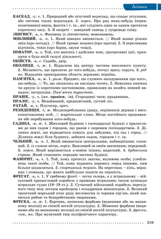 219
Äîäàòêè
ÊÀÑÊÀÄ, -ó, ÷. 1. Ïðèðîäíèé àáî øòó÷íèé âîäîñïàä, ùî ñïàäàє óñòóïàìè,
àáî ñèñòåìà òàêèõ âîäîñïàäіâ. 2. ïåðåí. Ïðî ðÿä ÿêèõ-íåáóäü (ïåðåâ.
ïîçèòèâíèõ) ÿâèù, ôàêòіâ і ò. іí., ÿêі ñëіäóþòü îäèí çà îäíèì ïðîòÿãîì
êîðîòêîãî ÷àñó. 3. Â îïåðåòі – øâèäêèé òàíåöü ó ñóïðîâîäі ñïіâó.
ËІÍÃÂІÑÒ, -à, ÷. Ôàõіâåöü іç ëіíãâіñòèêè; ìîâîçíàâåöü.
ÌІÍËÈÂÈÉ, -à, -å. 1. ßêèé øâèäêî çìіíþєòüñÿ. // ßêèé çàçíàє ðіçêèõ
çìіí (ïðî ïîãîäó). // ßêèé òðèâàє íåäîâãî (ïðî ùàñòÿ). 2. Ç ïåðåëèâàìè
âіäòіíêіâ, òîíіâ (ïðî áàðâè, çâóêè òîùî).
ÍÎÂÀÒÎÐ, -à, ÷. Òîé, õòî âíîñèòü і çäіéñíþє íîâі, ïðîãðåñèâíі іäåї, ïðèí-
öèïè â áóäü-ÿêіé ãàëóçі äіÿëüíîñòі.
ÎÁІÉÑÒß, -ÿ, ñ. Ñàäèáà, äâіð.
ÎÊÎËÈÖß, -і, æ. 1. Âіääàëåíà âіä öåíòðó ÷àñòèíà íàñåëåíîãî ïóíêòó.
2. Ìіñöåâіñòü, ùî ïðèëÿãàє äî ÷îãî-íåáóäü, îòî÷óє ùîñü; îêðóãà. 3. ðіä-
êî. Âіääàëåíà ïðèêîðäîííà îáëàñòü äåðæàâè; îêðàїíà.
ÏÀÌ’ßÒÊÀ, -è, æ. 1. ðîçì. Ïðåäìåò, ùî ñëóæèòü íàãàäóâàííÿì ïðî êîãî-,
ùî-íåáóäü. // Òå, ùî ëèøèëîñü ÿê íàñëіäîê ÷îãîñü. 2. Íåâåëèêà êíèæêà
÷è àðêóø іç êîðîòêèìè íàñòàíîâàìè, ïðàâèëàìè íà ÿêèéñü ïåâíèé âè-
ïàäîê; іíñòðóêöіÿ. Ïàì’ÿòêà òóðèñòîâі.
ÏÐÀÂІÊ, -ó, ÷. (ìí. ïðàâіêè, -іâ). Ñòàðîäàâíі ÷àñè; ïðàäàâíèíà.
ÏÐÀËІÑ, -ó, ÷. Íåçàéìàíèé, ïðåäêîâі÷íèé, ãóñòèé ëіñ.
ÐÀÒÀÉ, -ÿ, ÷. Ïëóãàòàð, îðà÷.
ÐÅÇÈÄÅÍÖІß, -ї, æ. Ìіñöåïåðåáóâàííÿ óðÿäó, êåðіâíèêіâ äåðæàâ і âèñî-
êîïîñòàâëåíèõ îñіá. // æàðòіâëèâå ñëîâî. Ìіñöå ïîñòіéíîãî ïðîæèâàí-
íÿ àáî ïåðåáóâàííÿ êîãî-íåáóäü.
ÑÀÄÈÁÀ, -è, æ. 1. Æèòëîâèé áóäèíîê і ãîñïîäàðñüêі áóäіâëі ç ïðèëåãëè-
ìè äî íèõ ñàäîì і ãîðîäîì, ùî ðàçîì є îêðåìèì ãîñïîäàðñòâîì. 2. Äі-
ëÿíêà çåìëі, ùî âіäâîäèòüñÿ êîìóñü äëÿ çàáóäîâè, ïіä ñàä і ãîðîä. //
Äіëÿíêà çåìëі áіëÿ áóäèíêó, çàéíÿòà ñàäîì, ãîðîäîì і ò. іí.
×ІËÜÍÈÉ, -à, -å. 1. ßêèé ââàæàєòüñÿ öåíòðàëüíèì, íàéâèäíіøèì; ãîëîâ-
íèé. 2. іç ñëîâîì ìіñöå, ïåðåí. Âàæëèâèé çà ñâîїì çíà÷åííÿì; ïåðåäîâèé.
3. ïåðåí. ßêèé âèðіçíÿєòüñÿ ç-ïîìіæ іíøèõ; âèäàòíèé. 4. áóäіâåëüíà
ñïðàâà. ßêèé ñòàíîâèòü ïåðåäíþ ÷àñòèíó áóäіâëі.
ÔÀÂÎÐÈÒ, -à, ÷. 1. Òîé, êîìó ïðîòåãóє çíàòíà, âïëèâîâà îñîáà; óëþáëå-
íåöü òàêîї îñîáè. // Òîé, êîìó âіääàþòü ïåðåâàãó ïåðåä іíøèìè, êèì
áіëüøå öіêàâëÿòüñÿ. 2. ñïîðòèâíèé òåðìіí. Íà ïåðåãîíàõ – êіíü, âåðø-
íèê і êîìàíäà, ùî ìàþòü íàéáіëüøå øàíñіâ íà ïåðøіñòü.
ÔÐÅÃÀÒ, -à, ÷. 1. Ó ãðåáíîìó ôëîòі – ëåãêà ãàëåðà, à ó âіòðèëüíîìó – âіé-
ñüêîâèé òðèùîãëîâèé êîðàáåëü ç ïðÿìèìè âіòðèëàìè; òàêîæ êóïåöüêå
âіòðèëüíå ñóäíî (18–19 ñò.). 2. Ñó÷àñíèé âіéñüêîâèé êîðàáåëü ïåðåõіä-
íîãî òèïó ìіæ ëåãêèì êðåéñåðîì і åñêàäðåíèì ìіíîíîñöåì. 3. Âåëèêèé
òðîïі÷íèé ìîðñüêèé ïòàõ ðÿäó âåñëîíîãèõ іç ÷îðíèì ïіð’ÿì, ÿêèé æè-
âèòüñÿ ðèáîþ òà áåçõðåáåòíèìè òâàðèíàìè.
ÔÐÅÑÊÀ, -è, æ. 1. Êàðòèíà, íàïèñàíà ôàðáàìè (âîäÿíèìè àáî íà âàïíÿ-
íîìó ìîëîöі) ïî ñâіæіé âîãêіé øòóêàòóðöі. 2. Æèâîïèñ ôàðáàìè (âîäÿ-
íèìè àáî íà âàïíÿíîìó ìîëîöі) ïî ñâіæіé âîãêіé øòóêàòóðöі. 3. ôðåñêè,
-ñîê, ìí. Ïðî ìóçè÷íèé òâіð ïîëіôîíі÷íîãî õàðàêòåðó.
 