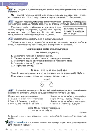 24
Ñëîâîñïîëó÷åííÿ
Хто швидко та правильно знайде й випише з поданого речення дев’ять слово-
сполучень?
Ìè – ìîëîäі ãîñïîäàðі çåìëі, ÿêà ïî-ìàòåðèíñüêè íàñ çðîñòèëà, і ïіäíå-
ñëà äî ñîíöÿ íà êðèëі, і æàð ëþáîâі â ñåðöå çàðîíèëà (Î. Áîé÷åíêî).
Поєднайте подані групами слова в словосполучення. Простежте, у яких відмінках
ужито залежні слова. За потреби зверніться до сторінки «Культура мовлення» (с. 69).
Äÿêóâàòè, ñóñіä; ïðîáà÷èòè, îäíîêëàñíèê; åê-
çàìåí, іñòîðіÿ; çâåðíóòèñÿ, àäðåñà; éòè, ãðèáè;
ñóìóâàòè, ðіäíÿ; òóðáóâàòèñÿ, áàòüêè; îáóðþâà-
òèñÿ, ïîãàíèé, â÷èíîê; ãëóçóâàòè, ïіäëіòîê.
Відредагуйте словосполучення й запишіть правильно.
Ñìіÿòèñÿ íàä äðóãîì, îâîëîäіâàòè çíàííÿ, íàâ÷àòèñÿ ìóçèöі, âèáà÷òå
ìåíå, çàïîáіãàòè íåùàñíèõ âèïàäêіâ, ïðîïóñòèòè ïî õâîðîáі.
Ñèíòàêñè÷íèé ðîçáіð ñëîâîñïîëó÷åííÿ
Ïîñëіäîâíіñòü ðîçáîðó
1. Âèçíà÷èòè ãîëîâíå é çàëåæíå ñëîâî.
2. Ïîñòàâèòè ïèòàííÿ âіä ãîëîâíîãî ñëîâà äî çàëåæíîãî.
3. Âèçíà÷èòè âèä çà ñïîñîáîì âèðàæåííÿ ãîëîâíîãî ñëîâà.
4. Âèçíà÷èòè òèï çà áóäîâîþ.
5. Íàêðåñëèòè ñõåìó.
Çðà çî ê ïèñüìî âîã î ðîç áîðó
Çíîâ äî ìåíå îñіíü ñòóêà ó âіêíî ãіëî÷êîþ êëåíà çîëîòîþ (Â. Áóáèð).
Ãіëî÷êîþ çîëîòîþ – ñëîâîñïîëó÷åííÿ, іìåííå, ïðîñòå.
ÿêîþ?

І. Прочитайте виразно вірш. Які художні засоби використав автор для образного
змалювання дійсності? Опишіть усно, що ви уявляєте, читаючи цей вірш.
Êîëè äðóçі òåáå çàëèøàþòü,
ïîæàëіé їõ, âîíè æ áî âòðà÷àþòü
і Âåñíó, і Ðîìàøêó ó íåáі...
і âîíè öüîãî íàâіòü íå çíàþòü...
òіëüêè òè æ íå çàáóäü, ÿê ëþáèëà
ïîäèõ Âіòðó, Ðîäèíó і Ñîíöå...
òіëüêè òè æ íå çàáóäü, ÿê ÷åêàëà
і Âåñíó, і Ðîìàøêó, і äðóçіâ...
êîëè Îñіíü òîðêíå òâîї êðèëà –
òіëüêè òè æ íå çàáóäü...
Ñ. Ëèñþê
ІІ. Випишіть три-чотири словосполучення, виконайте їх письмовий синтаксичний
розбір.
ПОСПІЛКУЙТЕСЯ. Що втрачає людина, яка зраджує друзів? Чи є у вас справжній
друг (справжня подруга)?
43
44
åêçàìåí ç àëãåáðè
äÿêóâàòè Ìàêñèìó
іòè ïî âîäó
45
46
474
 