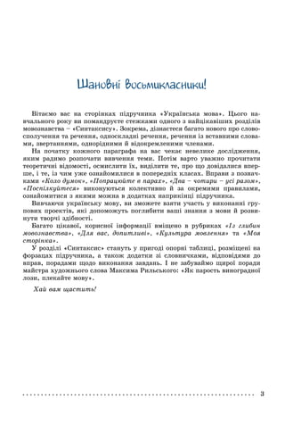 Øàíîâíi âîñüìèêëàñíèêè!
Âіòàєìî âàñ íà ñòîðіíêàõ ïіäðó÷íèêà «Óêðàїíñüêà ìîâà». Öüîãî íà-
â÷àëüíîãî ðîêó âè ïîìàíäðóєòå ñòåæêàìè îäíîãî ç íàéöіêàâіøèõ ðîçäіëіâ
ìîâîçíàâñòâà – «Ñèíòàêñèñó». Çîêðåìà, äіçíàєòåñÿ áàãàòî íîâîãî ïðî ñëîâî-
ñïîëó÷åííÿ òà ðå÷åííÿ, îäíîñêëàäíі ðå÷åííÿ, ðå÷åííÿ іç âñòàâíèìè ñëîâà-
ìè, çâåðòàííÿìè, îäíîðіäíèìè é âіäîêðåìëåíèìè ÷ëåíàìè.
Íà ïî÷àòêó êîæíîãî ïàðàãðàôà íà âàñ ÷åêàє íåâåëèêå äîñëіäæåííÿ,
ÿêèì ðàäèìî ðîçïî÷àòè âèâ÷åííÿ òåìè. Ïîòіì âàðòî óâàæíî ïðî÷èòàòè
òåîðåòè÷íі âіäîìîñòі, îñìèñëèòè їõ, âèäіëèòè òå, ïðî ùî äîâіäàëèñÿ âïåð-
øå, і òå, іç ÷èì óæå îçíàéîìèëèñÿ â ïîïåðåäíіõ êëàñàõ. Âïðàâè ç ïîçíà÷-
êàìè «Êîëî äóìîê», «Ïîïðàöþéòå â ïàðàõ», «Äâà – ÷îòèðè – óñі ðàçîì»,
«Ïîñïіëêóéòåñÿ» âèêîíóþòüñÿ êîëåêòèâíî é çà îêðåìèìè ïðàâèëàìè,
îçíàéîìèòèñÿ ç ÿêèìè ìîæíà â äîäàòêàõ íàïðèêіíöі ïіäðó÷íèêà.
Âèâ÷àþ÷è óêðàїíñüêó ìîâó, âè çìîæåòå âçÿòè ó÷àñòü ó âèêîíàííі ãðó-
ïîâèõ ïðîåêòіâ, ÿêі äîïîìîæóòü ïîãëèáèòè âàøі çíàííÿ ç ìîâè é ðîçâè-
íóòè òâîð÷і çäіáíîñòі.
Áàãàòî öіêàâîї, êîðèñíîї іíôîðìàöії âìіùåíî â ðóáðèêàõ «Іç ãëèáèí
ìîâîçíàâñòâà», «Äëÿ âàñ, äîïèòëèâі», «Êóëüòóðà ìîâëåííÿ» òà «Ìîÿ
ñòîðіíêà».
Ó ðîçäіëі «Ñèíòàêñèñ» ñòàíóòü ó ïðèãîäі îïîðíі òàáëèöі, ðîçìіùåíі íà
ôîðçàöàõ ïіäðó÷íèêà, à òàêîæ äîäàòêè çі ñëîâíè÷êàìè, âіäïîâіäÿìè äî
âïðàâ, ïîðàäàìè ùîäî âèêîíàííÿ çàâäàíü. І íå çàáóâàéìî ùèðîї ïîðàäè
ìàéñòðà õóäîæíüîãî ñëîâà Ìàêñèìà Ðèëüñüêîãî: «ßê ïàðîñòü âèíîãðàäíîї
ëîçè, ïëåêàéòå ìîâó».
Õàé âàì ùàñòèòü!
 