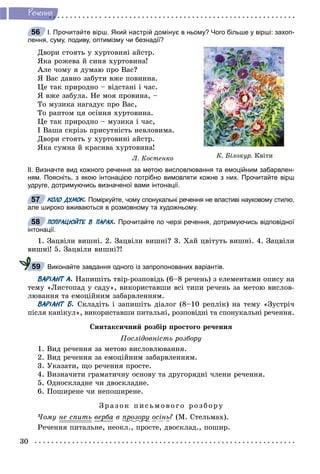 30
Ðå÷åííÿ
І. Прочитайте вірш. Який настрій домінує в ньому? Чого більше у вірші: захоп-
лення, суму, подиву, оптимізму чи безнадії?
Äâîðè ñòîÿòü ó õóðòîâèíі àéñòð.
ßêà ðîæåâà é ñèíÿ õóðòîâèíà!
Àëå ÷îìó ÿ äóìàþ ïðî Âàñ?
ß Âàñ äàâíî çàáóòè âæå ïîâèííà.
Öå òàê ïðèðîäíî – âіäñòàíі і ÷àñ.
ß âæå çàáóëà. Íå ìîÿ ïðîâèíà, –
Òî ìóçèêà íàãàäóє ïðî Âàñ,
Òî ðàïòîì öÿ îñіííÿ õóðòîâèíà.
Öå òàê ïðèðîäíî – ìóçèêà і ÷àñ,
І Âàøà ñêðіçü ïðèñóòíіñòü íåâëîâèìà.
Äâîðè ñòîÿòü ó õóðòîâèíі àéñòð.
ßêà ñóìíà é êðàñèâà õóðòîâèíà!
Ë. Êîñòåíêî
ІІ. Визначте вид кожного речення за метою висловлювання та емоційним забарвлен-
ням. Поясніть, з якою інтонацією потрібно вимовляти кожне з них. Прочитайте вірш
удруге, дотримуючись визначеної вами інтонації.
КОЛО ДУМОК. Поміркуйте, чому спонукальні речення не властиві науковому стилю,
але широко вживаються в розмовному та художньому.
ПОПРАЦЮЙТЕ В ПАРАХ. Прочитайте по черзі речення, дотримуючись відповідної
інтонації.
1. Çàöâіëè âèøíі. 2. Çàöâіëè âèøíі? 3. Õàé öâіòóòü âèøíі. 4. Çàöâіëè
âèøíі! 5. Çàöâіëè âèøíі?!
Виконайте завдання одного із запропонованих варіантів.
ВАРІАНТ А. Íàïèøіòü òâіð-ðîçïîâіäü (6–8 ðå÷åíü) ç åëåìåíòàìè îïèñó íà
òåìó «Ëèñòîïàä ó ñàäó», âèêîðèñòàâøè âñі òèïè ðå÷åíü çà ìåòîþ âèñëîâ-
ëþâàííÿ òà åìîöіéíèì çàáàðâëåííÿì.
ВАРІАНТ Б. Ñêëàäіòü і çàïèøіòü äіàëîã (8–10 ðåïëіê) íà òåìó «Çóñòðі÷
ïіñëÿ êàíіêóë», âèêîðèñòàâøè ïèòàëüíі, ðîçïîâіäíі òà ñïîíóêàëüíі ðå÷åííÿ.
Ñèíòàêñè÷íèé ðîçáіð ïðîñòîãî ðå÷åííÿ
Ïîñëіäîâíіñòü ðîçáîðó
1. Âèä ðå÷åííÿ çà ìåòîþ âèñëîâëþâàííÿ.
2. Âèä ðå÷åííÿ çà åìîöіéíèì çàáàðâëåííÿì.
3. Óêàçàòè, ùî ðå÷åííÿ ïðîñòå.
4. Âèçíà÷èòè ãðàìàòè÷íó îñíîâó òà äðóãîðÿäíі ÷ëåíè ðå÷åííÿ.
5. Îäíîñêëàäíå ÷è äâîñêëàäíå.
6. Ïîøèðåíå ÷è íåïîøèðåíå.
Çðà çî ê ïèñüìî âî ã î ðîçáîðó
×îìó íå ñïèòü âåðáà â ïðîçîðóð ðó îñіíü? (Ì. Ñòåëüìàõ).
Ðå÷åííÿ ïèòàëüíå, íåîêë., ïðîñòå, äâîñêëàä., ïîøèð.
56
Ê. Áіëîêóð. Êâіòè
57
58
59
 