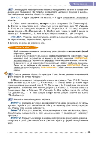 37
×ëåíè ðå÷åííÿ
І. Перебудуйте подані речення з простими присудками на речення зі складеними
дієслівними присудками. За потреби використайте допоміжні дієслова з довідки.
Утворені речення запишіть, підкресліть присудки.
ÇÐÀÇÎÊ. Ó ãóðò çáèðàþòüñÿ ëåëåêè. – Ó ãóðò ïî÷èíàþòü çáèðàòèñÿð
ëåëåêè.
1. Îñіíü, ïîêè íåïîìіòíî, âèçèðàє ç óñіõ øïàðèíîê (Î. Äåëåìåí÷óê).
2. Óëіòêó â ñïðàãëîìó íåáі ãîéäàєòüñÿ âіòåð îäâі÷íèõ ëèï (Î. Ãàðàí).
3. Óòіê çà ëіñ õîëîäíèé âіòðþãàí (Þ. Âàâðèíþê). 4. Íà ñõîäі áàãðÿíî
ïàëàâ ìіñÿöü (Þ. Çáàíàöüêèé). 5. Çðîáëþ ñîáі ÷îâíà іç ìðіé і âåñëà іç
ïіñåíü (Ì. Ðèëüñüêèé). 6. Óæå íå êóє çîçóëÿ â êëåíàõ... (Â. Ñîñþðà).
ÄÎÂІÄÊÀ. Ïî÷àòè, ïðîäîâæóâàòè, õîòіòè, íàìàãàòèñÿ, çàêіí÷óâàòè,
íå ïåðåñòàâàòè, ïåðåñòàâàòè, ìóñèòè.
ІІ. Доберіть синоніми до виділених слів.
Щоб правильно визначити синтаксичну роль дієслова в неозначеній формі
(інфінітива), треба:
а) визначити, хто виконує дії, названі особовим дієсловом та інфінітивом. Якщо
виконавці різні, то інфінітив не входить до складу присудка. НАПРИКЛАД:
Учитель попросивр Сергія трохи зачекати. (Чекати буде не вчитель, а Сергій);
б) визначити, чи не вказує інфінітив на мету дії, названу особовим дієсловом.
Якщо так, то інфінітив є обставиною, а не присудком. НАПРИКЛАД: Птахи
злетілися (для чого?) спати. ПЕРЕВІРЯЄМО: Птахи злетілися для того, щоб
спати.
Спишіть речення, підкресліть присудки. У яких із них дієслово в неозначеній
формі входить до складу присудка?
1. Íіùî íå çàâàæàëî ñòàëåâàðîâі ñòåæèòè çà ïі÷÷þ... (Іâàí Ëå). 2. Ñàøêî
õîòіâ ñêàçàòè êіëüêà ñëіâ (Î. Êâіòíåâèé). 3. Ïòèöі çåëåíі ó ïіçíþ ïîðó
ñïàòè çëåòіëèñü íà ñâіæèé ïîðóá (Ë. Êîñòåíêî). 4. ß ïðèéøëà ïîïðîñèòè
ïðîáà÷åííÿ і ïîáàæàòè òîáі âñüîãî äîáðîãî (Â. Ñîáêî). 5. ×åðíèø íàêàçàâ
Áëàæåíêîâі éòè â áëіíäàæ (Î. Ãîí÷àð). 6. Äіä ëþáèâ ñïàòè ïіä äóáîì
(Î. Äîâæåíêî). 7. Ó íåáі õìàðà õìàðó òÿãíå äîùåì óïàñòè íà õëіáà
(Ì. Îâäієíêî).
Виконайте завдання одного з варіантів.
ВАРІАНТ А. Ñêëàäіòü ðå÷åííÿ, âèêîðèñòîâóþ÷è ñëîâà êèíóòèñÿ, ïî÷àòè,
ìóñèòè, òðåáà â ðîëі äîïîìіæíèõ ñëіâ ó ñêëàäåíîìó äієñëіâíîìó ïðèñóä-
êó. Ôîðìó ñëіâ ìîæíà çìіíþâàòè.
ВАРІАНТ Б. Ñêëàäіòü ðå÷åííÿ, âèêîðèñòîâóþ÷è ñëîâà ââàæàòèñÿ, áóòè,
äîâîäèòèñÿ, íàçèâàòèñÿ â ðîëі äієñëіâ-çâ’ÿçîê ó ñêëàäåíîìó іìåííîìó
ïðèñóäêó.
ВАРІАНТ В. Ñêëàäіòü ðå÷åííÿ çі ñêëàäåíèì іìåííèì ïðèñóäêîì, âèêîðè-
ñòîâóþ÷è â ðîëі äієñëîâà-çâ’ÿçêè äієñëîâî áóòè ó ôîðìі òåïåðіøíüîãî
÷àñó.
71
72
73
 
