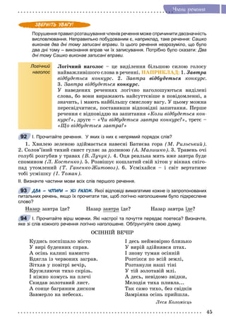 45
×ëåíè ðå÷åííÿ
Порушення правил розташування членів речення може спричинити двозначність
висловлювання. Неправильно побудованим є, наприклад, таке речення: Сашко
виконав два дні тому записані вправи. Із цього речення незрозуміло, що було
два дні тому – виконання вправ чи їх записування. Потрібно було сказати: Два
дні тому Сашко виконав записані вправи.
Логічний
наголос
Ëîãі÷íèé íàãîëîñ – öå âèäіëåííÿ áіëüøîþ ñèëîþ ãîëîñó
íàéâàæëèâіøîãî ñëîâà â ðå÷åííі. ÍÀÏÐÈÊËÀÄ: 1. Çàâòðà
âіäáóäåòüñÿ êîíêóðñ. 2. Çàâòðà âіäáóäåòüñÿ êîíêóðñ.
3. Çàâòðà âіäáóäåòüñÿ êîíêóðñ.
Ó íàâåäåíèõ ðå÷åííÿõ ëîãі÷íî íàãîëîøóþòüñÿ âèäіëåíі
ñëîâà, áî âîíè âèðàæàþòü íàéñóòòєâіøå â ïîâіäîìëåííі, à
çíà÷èòü, і ìàþòü íàéáіëüøó ñìèñëîâó âàãó. Ó öüîìó ìîæíà
ïåðåñâіä÷èòèñÿ, ïîñòàâèâøè âіäïîâіäíі çàïèòàííÿ. Ïåðøå
ðå÷åííÿ є âіäïîâіääþ íà çàïèòàííÿ «Êîëè âіäáóäåòüñÿ êîí-
êóðñ?», äðóãå – «×è âіäáóäåòüñÿ çàâòðà êîíêóðñ?», òðåòє –
«Ùî âіäáóäåòüñÿ çàâòðà?»
І. Прочитайте речення. У яких із них є непрямий порядок слів?
1. Õâèëåþ çåëåíîþ çäіéìàєòüñÿ íàâåñíі Áàòèєâà ãîðà (Ì. Ðèëüñüêèé).
2. Ñîëîâ’їíèé òèõèé ñâèñò ãóëÿє çà äîëèíîþ (À. Ìàëèøêî). 3. Òðàâåíü î÷і
ãîëóáі ðîçãóáèâ ó òðàâàõ (Â. Ëó÷óê). 4. Îöÿ ðåàëüíà ìèòü âæå çàâòðà áóäå
ñïîìèíîì (Ë. Êîñòåíêî). 5. Ðîçâіøóє êîøëàòèé ñâіé õіòîí ó âіêíàõ ñíіãî-
ïàä óòîìëåíèé (Ò. Ãàíåíêî-Æèòîâîç). 6. Óñìіõàéñÿ – і ñâіò âåðòàòèìå
òîáі óñìіøêó (І. Òîìàí).
ІІ. Визначте частини мови всіх слів першого речення.
ДВА – ЧОТИРИ – УСІ РАЗОМ. Якої відповіді вимагатиме кожне із запропонованих
питальних речень, якщо їх прочитати так, щоб логічно наголошеним було підкреслене
слово?
Íàçàð çàâòðà їäå? Íàçàð çàâòðà їäå? Íàçàð çàâòðà їäå?
І. Прочитайте вірш мовчки. Які настрої та почуття передає поетеса? Визначте,
яке зі слів кожного речення логічно наголошене. Обґрунтуйте свою думку.
ÎÑІÍÍІÉ ÂÅ×ІÐ
Êóäèñü ïîñïіøàëî ìіñòî
Ó âèðі áóäåííèõ ñïðàâ.
À îñіíü êàëèíі íàìèñòî
Âäÿãëà іç ÷åðâîíèõ çàãðàâ.
Çіòõàâ ó ïîâіòðі âå÷іð,
Êðóæëÿþ÷è òèõî ñêðіçü.
І íіæíî êîìóñü íà ïëå÷і
Ñêèäàâ çîëîòàâèé ëèñò.
À ñîíöå áàãðÿíèì äèñêîì
Çàâìåðëî íà íåáåñàõ.
І äåñü íåéìîâіðíî áëèçüêî
Ó âèðіé çäіéíÿâñÿ ïòàõ.
І çíîâó òóìàí îñіííіé
Ðîçòіêñÿ ïî âñіé çåìëі,
Ðîçòàíóëè íàøі òіíі
Ó òіé çîëîòàâіé ìëі.
À äåñü, íåâіäîìî çâіäêè,
Ìåëîäіÿ òèõà ïëèâëà...
Òàê ñàìî òèõî, áåç ñâіäêіâ
Çàìðіÿíà îñіíü ïðèéøëà.
Ëåñÿ Êîëîìієöü
92
93
94
 