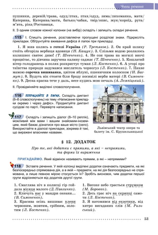 53
×ëåíè ðå÷åííÿ
ïóøèíêè, äåðåâіé/òðàâà, îäóä/ïòàõ, ïòàõ/îäóä, çèìà/ëèõîìàíêà, ìàòè/
Êàòåðèíà, Êàòåðèíà/ìàòè, áàòüêî/÷àáàí, òâіð/îïèñ, æóê/êîðîїä, ðóòà/
ì’ÿòà, ðіêà/Ðîñòàâèöÿ.
ІІ. З одним словом кожної колонки (на вибір) складіть і запишіть складні речення.
І. Спишіть речення, розставляючи пропущені розділові знаки. Підкресліть
прикладки. Обґрунтуйте вживання дефіса й лапок при прикладці.
1. ß æèâ êîëèñü â ãîòåëі Óêðàїíà (Ð. Òðåòÿêîâ). 2. Îí êðàé øëÿõó
ñòîїòü îáãîðіëà âåðáèöÿ âäîâèöÿ (Í. Êàùóê). 3. Ñëіçüìè âîäîþ ðîçëèëîñü
êîëèøíєє ñâÿòåє äèâî! (Ò. Øåâ÷åíêî). 4. Íå ñîí òðàâà íà ìîãèëі âíî÷і
ïðîöâіòàє, òî äіâ÷èíà çàðó÷åíà êàëèíó ñàäæàє (Ò. Øåâ÷åíêî). 5. Êîøëàòèé
âіòåð ãîëîäðàíåöü â ïîëÿõ ðîçõðèñòóє òóìàí (Ë. Êîñòåíêî). 6. À óãîðі ïðî
òàїíñòâà ïðèðîäè çàäóìàâñÿ ìèñëèòåëü ÷îðíîãóç (Ë. Êîñòåíêî). 7. Ïàõíå
ìàìîþ ñîðî÷êà âèøèâàíêà, öâіòîì ÿáëóíі, ïøåíè÷íèì êîëîñêîì (Í. Áàã-
ìóò). 8. Áóäóòü âіê ñòîÿòè áіëÿ áðîäó ïîñèâіëі âåðáè ìàòåðі (Â. Ñèìîíåí-
êî). 9. Äåñíà êðàñíà òå÷å ó äàëü, íåñå êóäèñü ìîþ ïå÷àëü (À. Ëåìïіöüêèé).
ІІ. Провідміняйте виділені словосполучення.
ПОПРАЦЮЙТЕ В ПАРАХ. Складіть диктант
(6–8 словосполучень) на тему «Написання приклад-
ки окремо і через дефіс». Продиктуйте диктант
сусідові по парті. Перевірте написання.
Складіть і запишіть діалог (8–10 реплік),
можливий між вами і вашим знайомим-інозем-
цем, який бажає дізнатися про ваше місто (село).
Використайте в діалозі прикладки, зокрема й такі,
що виражені власними назвами.
§ 12. ÄÎÄÀÒÎÊ
Ïðî òå, ÿêі äîäàòêè є ïðÿìèìè, à ÿêі – íåïðÿìèìè,
òà ôîðìè їõ âèðàæåííÿ
ПРИГАДАЙМО. Який відмінок називають прямим, а які – непрямими?
Зіставте речення. У якій колонці виділені додатки означають предмети, на які
безпосередньо спрямована дія, а в якій – предмети, на які дія безпосередньо не спря-
мована, а лише певною мірою стосується їх? Зробіть висновок, чим додатки першої
групи відрізняються від додатків другої групи.
1. Ñìàãëÿâà íі÷ â êîëèñöі ãіð ãîé-
äàëà ìіñÿöÿ ìàëîãî (Ä. Ïàâëè÷êî).
2. Êëè÷óòü íàñ ó ìàíäðè îêåàíè...
(Â. Ñèìîíåíêî).
3. Êðàñèâà îñіíü âèøèâàє êëåíè
÷åðâîíèì, æîâòèì, ñðіáíèì, çîëî-
òèì (Ë. Êîñòåíêî).
1. Âèñîêå íåáî ãðàєòüñÿ ñòðóìêîì
(Ì. Áîðîâêî).
2. Äåñü ãðàє íі÷ íà ñêðèïöі ñàìî-
òè (Ë. Êîñòåíêî).
3. ß íàòîìèâñÿ âіä åêçîòèêè, âіä
õèòðî âèãàäàíèõ ñëіâ (Ì. Ðèëü-
ñüêèé).
115
Ëüâіâñüêèé òåàòð îïåðè òà
áàëåòó іì. Ñ. Êðóøåëüíèöüêîї
116
117
118
 