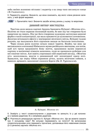 55
×ëåíè ðå÷åííÿ
íåáî ñâîїìè çåëåíèìè ìіòëàìè і íàäâå÷іð ç-çà õìàð òàêè âèãëÿíóëî ñîíöå
(Â. Ñèìîíåíêî).
ІІ. Підкресліть додатки. Визначте, що вони означають, від якого члена речення зале-
жать, у якій формі виражені.
І. Прочитайте текст. Визначте засоби зв’язку речень у ньому та мікротеми.
ÄÈÂÍÈÉ ÂÈÒÂІÐ ÌÈÑÒÅÖÒÂÀ
Òðàãі÷íà äîëÿ âèïàëà êàðòèíі Àðõèïà Іâàíîâè÷à Êóїíäæі «Ìіñÿ÷íà íі÷».
Ïîëîòíî íå ñòàëî îêðàñîþ åêñïîçèöіé ìóçåїâ, áî âæå ïіä ÷àñ ñòâîðåííÿ áóëî
ïðèðå÷åíå íà ñìåðòü. Ïіä ÷àñ éîãî ñòâîðåííÿ õóäîæíèê çàñòîñóâàâ öèíêîâі
ôàðáè â òàêіé êîíöåíòðàöії, ùî ìàëà ïðèçâåñòè äî öіëêîâèòîãî ïîòåìíіííÿ.
Äîñÿãøè íå÷óâàíîãî åôåêòó ó âіäòâîðåííі ìіñÿ÷íîãî ñâіòëà, Êóїíäæі ÷óäîâî
ðîçóìіâ, ùî ìèëóâàòèñÿ éîãî êàðòèíîþ âèïàäå íå áàãàòüîì ïîêîëіííÿì.
×åðåç êіëüêà ðîêіâ ïîëîòíî ïî÷àëî ïîâîëі ÷îðíіòè. ßêèéñü ÷àñ âîíî ùå
âèñòàâëÿëîñÿ â åêñïîçèöії Êèїâñüêîãî ìóçåþ ðîñіéñüêîãî ìèñòåöòâà, àëå ïîòіì,
ùîá õî÷ òðîõè ïðîäîâæèòè éîìó æèòòÿ, ïðàöіâíèêè ìóçåþ ïåðåíåñëè
êàðòèíó â íàïіâòåìíі êіìíàòè çàïàñíèêà, êóäè íå ïðîíèêàëî ðóéíіâíå äëÿ
íåї ñîíÿ÷íå ñâіòëî. Àëå íàâіòü óòðàòèâøè ñâіé ïåðâіñíèé âèãëÿä, «Ìіñÿ÷íà
íі÷» çàõîïëþâàëà, âåäó÷è â äèâîâèæíèé ñâіò íåïîâòîðíîї êðàñè íî÷і.
Çäàâàëîñÿ, ùî ïåðåä òîáîþ ñïðàâæíÿ ðі÷êà, çàëèòà ìіñÿ÷íèì ñÿéâîì, à
íàâêîëî äðіìàþòü çàêîëèñàíі ñïîêîєì áåðåãè (Çà Â. Òóðêåâè÷åì).
À. Êóїíäæі. Ìіñÿ÷íà íі÷
ІІ. Знайдіть у тексті словосполучення з додатками та запишіть їх у дві колонки:
а) з прямим додатком; б) з непрямим додатком.
ІІІ. Розгляньте репродукцію картини А. Куїнджі «Місячна ніч». Що ви можете сказати
про її кольорову гаму? Які кольори переважають на полотні? За виписаними
словосполученнями усно перекажіть прочитане, доповнивши його невеликим описом
(2–3 речення) картини «Місячна ніч».
120
 