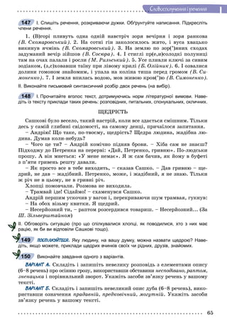 65
Ñëîâîñïîëó÷åííÿ i ðå÷åííÿ
І. Спишіть речення, розкриваючи дужки. Обґрунтуйте написання. Підкресліть
члени речення.
1. (Â)ãîðі ïëèâóòü îäíà îäíіé íàâñòðі÷ çîðÿ âå÷іðíÿ і çîðÿ ðàíêîâà
(Â. Ñêîìàðîâñüêèé). 2. Íà ñîòíі ãіí çàêîëîñèëîñü æèòî, і âóñà õâàöüêî
âèêèíóâ ÿ÷ìіíü (Â. Ñêîìàðîâñüêèé). 3. Íà çåìëþ ïî çîð(’)ÿíèõ ñõîäàõ
çàäóìàíèé âå÷іð çіéøîâ (Â. Ñîñþðà). 4. І ñòèãëі ïð(å,è)ñîëîäêі ïîëóíèöі
òàì íà î÷àõ ïàëàëè і ðîñëè (Ì. Ðèëüñüêèé). 5. Óñå ïëèâëè êëþ÷і çà ñèâèì
çîäіàêîì, (ç,ñ)õîâàâøè òàїíó ïðè ëіâîìó êðèëі (Á. Îëіéíèê). 6. І îçâàëèñÿ
äîëèíè ãîìîíîì çíàéîìèì, і óïàëà íà êîëіíà òèøà ïåðåä ãðîìîì (Â. Ñè-
ìîíåíêî). 7. І çåìëÿ âïèëàñü âîäîþ, ìîâ æèâîþ êðîâ(’)þ (Â. Ñèìîíåíêî).
ІІ. Виконайте письмовий синтаксичний розбір двох речень (на вибір).
І. Прочитайте вголос текст, дотримуючись норм літературної вимови. Наве-
діть із тексту приклади таких речень: розповідних, питальних, спонукальних, окличних.
ÙÅÄÐІÑÒÜ
Ñàøêîâі áóëî âåñåëî, òàêèé íàñòðіé, êîëè âñå çäàєòüñÿ ñìіøíèì. Òіëüêè
äåñü ó ñàìіé ãëèáèíі ñâіäîìîñòі, íà ñàìîìó äåíöі, ïðè÷àїëîñÿ çàïèòàííÿ.
– Àíäðіþ! Ùî òàêå, ïî-òâîєìó, ùåäðіñòü? Ùåäðà ëþäèíà, æàäіáíà ëþ-
äèíà. Äóìàâ êîëè-íåáóäü?
– ×îãî öå òè? – Àíäðіé êîìі÷íî ïіäíÿâ áðîâè. – Õіáà ñàì íå çíàєø?
Ïіäõîäæó äî Ïåòðåíêà íà ïåðåðâі: «Äàé, Ïåòðåíêî, ãðèâíþ». Ïî-ëþäñüêè
ïðîøó. À âіí ìíåòüñÿ: «Ó ìåíå íåìàє». ß æ ñàì áà÷èâ, ÿê éîìó â áóôåòі
ç ï’ÿòè ãðèâåíü ðåøòó äàâàëè.
– ßê ïðîñòî âñå â òåáå âèõîäèòü, – ñêàçàâ Ñàøêî. – Äàâ ãðèâíþ – ùå-
äðèé, íå äàâ – æàäіáíèé. Ïåòðåíêî, ìîæå, і æàäіáíèé, ÿ íå çíàþ. Òіëüêè
æ ðі÷ íå â öüîìó, íå â ãðèâíі ðі÷.
Õëîïöі ïîìîâ÷àëè. Ðîçìîâà íå âèõîäèëà.
– Òðàìâàé іäå! Ñіäàéìî! – ñõàìåíóâñÿ Ñàøêî.
Àíäðіé ïåðøèì óñêî÷èâ ó âàãîí і, ïåðåêðèâàþ÷è øóì òðàìâàÿ, ãóêíóâ:
– Íà îáîõ âіçüìó êâèòêè. ß ùåäðèé.
– Íåñåðéîçíèé òè, – ðàïòîì ðîçñåðäèâñÿ òîâàðèø. – Íåñåðéîçíèé... (Çà
Ø. Çіëüâåðøòàéíîì)
ІІ. Обговоріть ситуацію (про що спілкувалися хлопці, як поводилися, хто з них має
рацію, як би ви відповіли Сашкові тощо).
ПОСПІЛКУЙТЕСЯ. Яку людину, на вашу думку, можна назвати щедрою? Наве-
діть, якщо можете, приклади щедрих вчинків своїх чи рідних, друзів, знайомих.
Виконайте завдання одного з варіантів.
ВАРІАНТ А. Ñêëàäіòü і çàïèøіòü íåâåëèêó ðîçïîâіäü ç åëåìåíòàìè îïèñó
(6–8 ðå÷åíü) ïðî îñіííþ ãðîçó, âèêîðèñòàâøè îáñòàâèíè íåñïîäіâàíî, ðàïòîì,
çíåíàöüêà і ïîðіâíÿëüíèé çâîðîò. Óêàæіòü çàñîáè çâ’ÿçêó ðå÷åíü ó âàøîìó
òåêñòі.
ВАРІАНТ Б. Ñêëàäіòü і çàïèøіòü íåâåëèêèé îïèñ äóáà (6–8 ðå÷åíü), âèêî-
ðèñòàâøè îçíà÷åííÿ ïðàäàâíіé, ïðåäêîâі÷íèé, ìîãóòíіé. Óêàæіòü çàñîáè
çâ’ÿçêó ðå÷åíü ó âàøîìó òåêñòі.
147
148
149
150
 