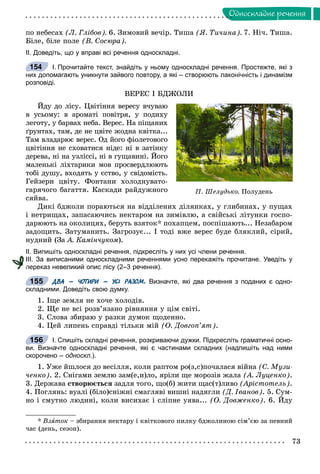 73
Îäíîñêëàäíå ðå÷åííÿ
ïî íåáåñàõ (Ë. Ãëіáîâ). 6. Çèìîâèé âå÷іð. Òèøà (ß. Òè÷èíà). 7. Íі÷. Òèøà.
Áіëå, áіëå ïîëå (Â. Ñîñþðà).
ІІ. Доведіть, що у вправі всі речення односкладні.
І. Прочитайте текст, знайдіть у ньому односкладні речення. Простежте, які з
них допомагають уникнути зайвого повтору, а які – створюють лаконічність і динамізм
розповіді.
ÂÅÐÅÑ І ÁÄÆÎËÈ
Éäó äî ëіñó. Öâіòіííÿ âåðåñó â÷óâàþ
â óñüîìó: â àðîìàòі ïîâіòðÿ, ó ïîäèõó
ëåãîòó, ó áàðâàõ íåáà. Âåðåñ. Íà ïіùàíèõ
ґðóíòàõ, òàì, äå íå öâіòå æîäíà êâіòêà...
Òàì âëàäàðþє âåðåñ. Îä éîãî ôіîëåòîâîãî
öâіòіííÿ íå ñõîâàòèñÿ íіäå: íі â çàòіíêó
äåðåâà, íі íà óçëіññі, íі â ãóùàâèíі. Éîãî
ìàëåíüêі ëіõòàðèêè ìîâ ïðîñâåðäëþþòü
òîáі äóøó, âõîäÿòü ó єñòâî, ó ñâіäîìіñòü.
Ãåéçåðè öâіòó. Ôîíòàíè õîëîäíóâàòî-
ãàðÿ÷îãî áàãàòòÿ. Êàñêàäè ðàéäóæíîãî
ñÿéâà.
Äèêі áäæîëè ïîðàþòüñÿ íà âіääіëåíèõ äіëÿíêàõ, ó ãëèáèíàõ, ó ïóùàõ
і íåòðèùàõ, çàïàñàþ÷èñü íåêòàðîì íà çèìіâëþ, à ñâіéñüêі ëіòóíêè ãîñïî-
äàðþþòü íà îêîëèöÿõ, áåðóòü âçÿòîê* ïîõàïöåì, ïîñïіøàþòü... Íåçàáàðîì
çàäîùèòü. Çàòóìàíèòü. Çàãðîçóє... І òîäі âæå âåðåñ áóäå áëÿêëèé, ñіðèé,
íóäíèé (Çà À. Êàìіí÷óêîì).
ІІ. Випишіть односкладні речення, підкресліть у них усі члени речення.
ІІІ. За виписаними односкладними реченнями усно перекажіть прочитане. Уведіть у
переказ невеликий опис лісу (2–3 речення).
ДВА – ЧОТИРИ – УСІ РАЗОМ. Визначте, які два речення з поданих є одно-
складними. Доведіть свою думку.
1. Іùå çåìëÿ íå õî÷å õîëîäіâ.
2. Ùå íå âñі ðîçâ’ÿçàíî ðіâíÿííÿ ó öіì ñâіòі.
3. Ñëîâà çáèðàþ ó ðàçêè äóìîê ùîäåííî.
4. Öåé ëèïåíü ñïðàâäі òіëüêè ìіé (Î. Äîâãîï’ÿò).
І. Спишіть складні речення, розкриваючи дужки. Підкресліть граматичні осно-
ви. Визначте односкладні речення, які є частинами складних (надпишіть над ними
скорочено – односкл.).
1. Óæå éøëîñÿ äî âåñіëëÿ, êîëè ðàïòîì ðî(ç,ñ)ïî÷àëàñÿ âіéíà (Ñ. Ìóçè-
÷åíêî). 2. Ñíіãàìè çåìëþ çàì(å,è)ëî, ÿðіëè ùå ìîðîçіâ æàëà (À. Ëóöåíêî).
3. Äåðæàâà ñòâîðþєòüñÿ çàäëÿ òîãî, ùî(á) æèòè ùàñ(ò)ëèâî (Àðіñòîòåëü).
4. Ïîãëÿíü: âóàëі (áіëî)ñíіæíі ñìàãëÿâі âèøíі íàäÿãëè (Ä. Іâàíîâ). 5. Ñóì-
íî і ñìóòíî ëþäèíі, êîëè âèñèõàє і ñëіïíå óÿâà... (Î. Äîâæåíêî). 6. Éäó
* Âçÿòîê – çáèðàííÿ íåêòàðó і êâіòêîâîãî ïèëêó áäæîëèíîþ ñіì’єþ çà ïåâíèé
÷àñ (äåíü, ñåçîí).
154
Ï. Øåëóäüêî. Ïîëóäåíü
п
155
156
 